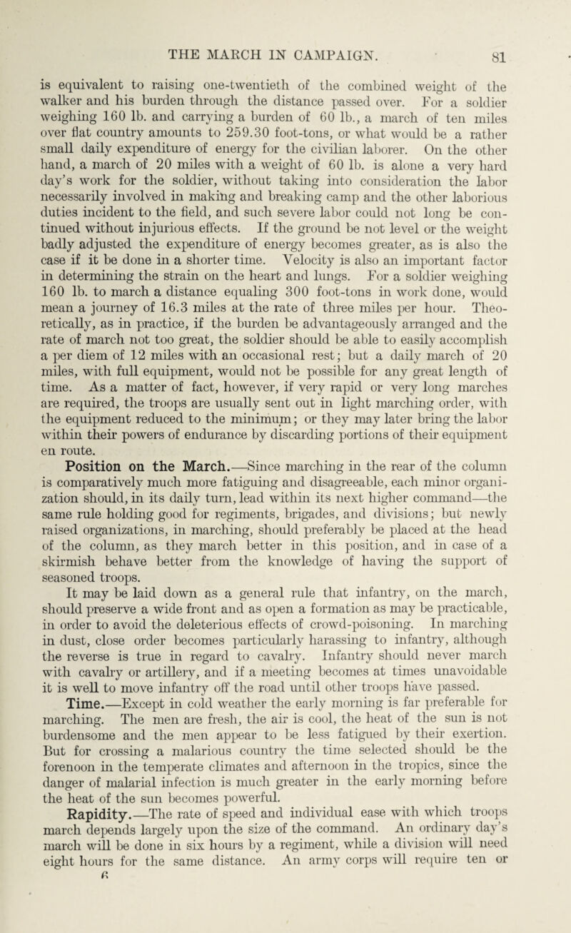 is equivalent to raising one-twentieth of the combined weight of the walker and his burden through the distance passed over. For a soldier weighing 160 lb. and carrying a burden of 60 lb., a march of ten miles over Hat country amounts to 259.30 foot-tons, or what would be a rather small daily expenditure of energy for the civilian laborer. On the other hand, a march of 20 miles with a weight of 60 lb. is alone a very hard day’s work for the soldier, without taking into consideration the labor necessarily involved in making and breaking camp and the other laborious duties incident to the field, and such severe labor could not long be con¬ tinued without injurious effects. If the ground be not level or the weight badly adjusted the expenditure of energy becomes greater, as is also the case if it be done in a shorter time. Velocity is also an important factor in determining the strain on the heart and lungs. For a soldier weighing 160 lb. to march a distance equaling 300 foot-tons hi work done, would mean a journey of 16.3 miles at the rate of three miles per hour. Theo¬ retically, as in practice, if the burden be advantageously arranged and the rate of march not too great, the soldier should be able to easily accomplish a per diem of 12 miles with an occasional rest; but a daily march of 20 miles, with full equipment, would not be possible for any great length of time. As a matter of fact, however, if very rapid or very long marches are required, the troops are usually sent out in light marching order, with the equipment reduced to the minimum; or they may later bring the labor within their powers of endurance by discarding portions of their equipment en route. Position on the March.—Since marching in the rear of the column is comparatively much more fatiguing and disagreeable, each minor organi¬ zation should, in its daily turn, lead within its next higher command—the same rule holding good for regiments, brigades, and divisions; but newly raised organizations, in marching, should preferably be placed at the head of the column, as they march better in this position, and in case of a skirmish behave better from the knowledge of having the support of seasoned troops. It may be laid down as a general rule that infantry, on the march, should preserve a wide front and as open a formation as may be practicable, in order to avoid the deleterious effects of crowd-poisoning. In marching in dust, close order becomes particularly harassing to infantry, although the reverse is true in regard to cavalry. Infantry should never march with cavalry or artillery, and if a meeting becomes at times unavoidable it is well to move infantry off the road until other troops have passed. Time.—Except in cold weather the early morning is far preferable for marching. The men are fresh, the air is cool, the heat of the sun is not burdensome and the men appear to be less fatigued by their exertion. But for crossing a malarious country the time selected should be the forenoon in the temperate climates and afternoon in the tropics, since the danger of malarial infection is much greater in the early morning before the heat of the sun becomes powerful. Rapidity.—The rate of speed and individual ease with which troops march depends largely upon the size of the command. An ordinary day’s march will be done in six hours by a regiment, while a division will need eight hours for the same distance. An army corps will require ten or a