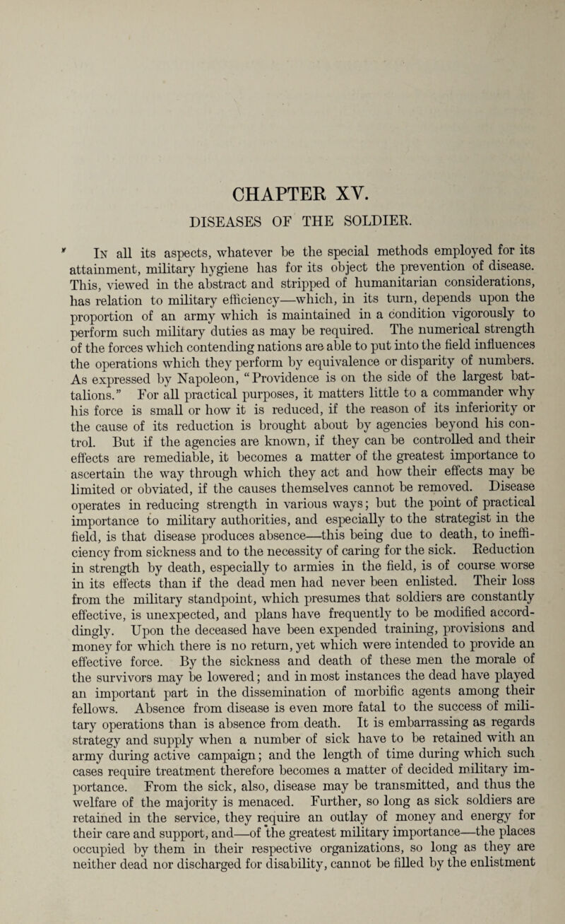 CHAPTER XY. DISEASES OF THE SOLDIER. In all its aspects, whatever be the special methods employed for its attainment, military hygiene has for its object the prevention of disease. This, viewed in the abstract and stripped of humanitarian considerations, has relation to military efficiency—which, hi its turn, depends upon the proportion of an army which is maintained in a condition vigorously to perform such military duties as may be required. The numerical strength of the forces which contending nations are able to put into the field influences the operations which they perform by equivalence or disparity of numbers. As expressed by Napoleon, “Providence is on the side of the largest bat¬ talions.” For all practical purposes, it matters little to a commander why his force is small or how it is reduced, if the reason of its inferiority or the cause of its reduction is brought about by agencies beyond his con¬ trol. But if the agencies are known, if they can be controlled and their effects are remediable, it becomes a matter of the greatest importance to ascertain the way through which they act and how their effects may be limited or obviated, if the causes themselves cannot be removed. Disease operates in reducing strength in various ways; but the point of practical importance to military authorities, and especially to the strategist in the field, is that disease produces absence—this being due to death, to ineffi¬ ciency from sickness and to the necessity of caring for the sick. Reduction in strength by death, especially to armies in the field, is of course worse in its effects than if the dead men had never been enlisted. Their loss from the military standpoint, which presumes that soldiers are constantly effective, is unexpected, and plans have frequently to be modified accord- dingly. Upon the deceased have been expended training, provisions and money for which there is no return, yet which were intended to provide an effective force. By the sickness and death of these men the morale of the survivors may be lowered; and in most instances the dead have played an important part in the dissemination of morbific agents among their fellows. Absence from disease is even more fatal to the success of mili¬ tary operations than is absence from death. It is embarrassing as regards strategy and supply when a number of sick have to be retained with an army during active campaign; and the length of time during which such cases require treatment therefore becomes a matter of decided military im¬ portance. From the sick, also, disease may be transmitted, and thus the welfare of the majority is menaced. Further, so long as sick soldiers are retained in the service, they require an outlay of money and energy for their care and support, and—of the greatest military importance—the places occupied by them in their respective organizations, so long as they are neither dead nor discharged for disability, cannot be filled by the enlistment
