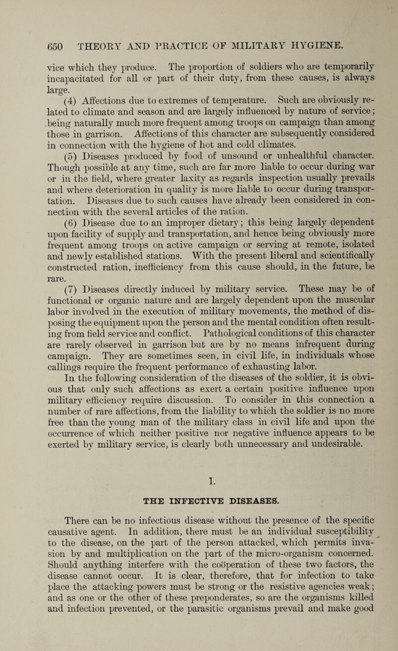 vice which they produce. The proportion of soldiers who are temporarily incapacitated for all or part of their duty, from these causes, is always large. (4) Affections due to extremes of temperature. Such are obviously re¬ lated to climate and season and are largely influenced by nature of service; being naturally much more frequent among troops on campaign than among those in garrison. Affections of this character are subsequently considered in connection with the hygiene of hot and cold climates. (5) Diseases produced by food of unsound or unhealthful character. Though possible at any time, such are far more liable to occur during war or in the field, where greater laxity as regards inspection usually prevails and where deterioration in quality is more liable to occur during transpor¬ tation. Diseases due to such causes have already been considered hr con¬ nection with the several articles of the ration. (6) Disease due to an improper dietary; this being largely dependent upon facility of supply and transportation, and hence being obviously more frequent among troops on active campaign or serving at remote, isolated and newly established stations. With the present liberal and scientifically constructed ration, inefficiency from this cause should, in the future, be rare. (7) Diseases directly induced by military service. These may be of functional or organic nature and are largely dependent upon the muscular labor involved in the execution of military movements, the method of dis¬ posing the equipment upon the person and the mental condition often result¬ ing from field service and conflict. Pathological conditions of this character are rarely observed in garrison but are by no means infrequent during campaign. They are sometimes seen, hi civil life, in individuals whose callings require the frequent performance of exhausting labor. In the following consideration of the diseases of the soldier, it is obvi¬ ous that only such affections as exert a certain positive influence upon military efficiency require discussion. To consider in this connection a number of rare affections, from the liability to which the soldier is no more free than the young man of the military class in civil life and upon the occurrence of which neither positive nor negative influence appears to be exerted by military service, is clearly both unnecessary and undesirable. I. THE INFECTIVE DISEASES. There can be no infectious disease without the presence of the specific causative agent. In addition, there must be an individual susceptibility to the disease, on the part of the person attacked, which permits inva¬ sion by and multiplication on the part of the micro-organism concerned. Should anything interfere with the cooperation of these two factors, the disease cannot occur. It is clear, therefore, that for infection to take place the attacking powers must be strong or the resistive agencies weak; and as one or the other of these preponderates, so are the organisms killed and infection prevented, or the parasitic organisms prevail and make good