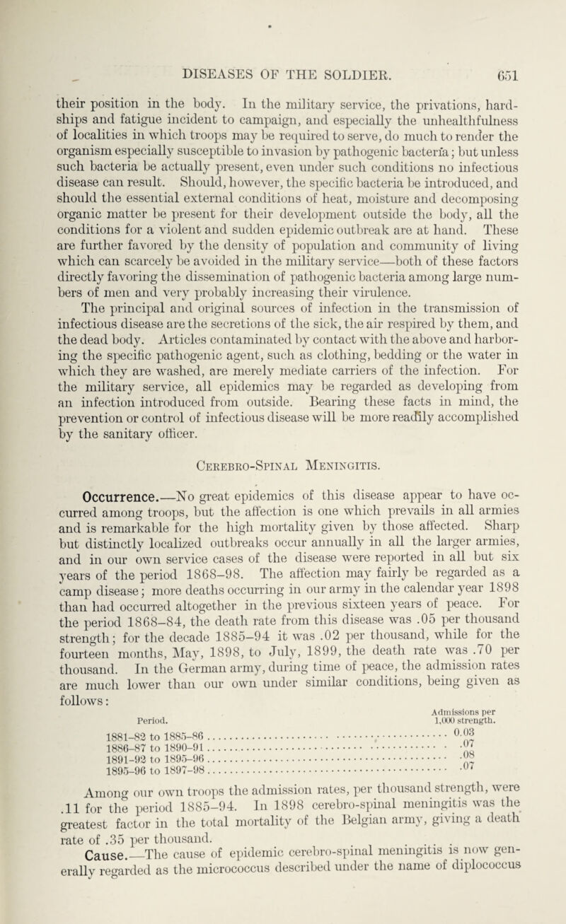 their position in the body. In the military service, the privations, hard¬ ships and fatigue incident to campaign, and especially the unhealthfulness of localities in which troops may be required to serve, do much to render the organism especially susceptible to invasion by pathogenic bacteria; but unless such bacteria be actually present, even under such conditions no infectious disease can result. Should, however, the specific bacteria be introduced, and should the essential external conditions of heat, moisture and decomposing organic matter be present for their development outside the body, all the conditions for a violent and sudden epidemic outbreak are at hand. These are further favored by the density of population and community of living which can scarcely be avoided in the military service—both of these factors directly favoring the dissemination of pathogenic bacteria among large num¬ bers of men and very probably increasing then’ virulence. The principal and original sources of infection in the transmission of infectious disease are the secretions of the sick, the air respired by them, and the dead body. Articles contaminated by contact with the above and harbor¬ ing the specific pathogenic agent, such as clothing, bedding or the water in which they are washed, are merely mediate carriers of the infection. For the military service, all epidemics may be regarded as developing from an infection introduced from outside. Bearing these facts in mind, the prevention or control of infectious disease will be more readily accomplished by the sanitary officer. Cerebro-Spinal Meningitis. Occurrence.—No great epidemics of this disease appear to have oc¬ curred among troops, but the affection is one which prevails in all armies and is remarkable for the high mortality given by those affected. Sharp but distinctly localized outbreaks occur annually in all the larger armies, and in our own service cases of the disease were reported in all but six years of the period 1868-98. The affection may fairly be regarded as a camp disease; more deaths occurring in our army hi the calendar year 1898 than had occurred altogether in the previous sixteen years of peace, lor the period 1868-84, the death rate from this disease was .05 per thousand strength; for the decade 1885-94 it was .02 per thousand, while for the fourteen months, May, 1898, to July, 1899, the death rate was .70 per thousand. In the Gferman army, during time of peace, the admission lates are much lower than our own under similar conditions, being gi\ en as follows: Admissions per Period. 1,000 strength. 1881-82 to 1885-86 . 0 ^ 1886-87 to 1890-91 . Xq 1891-92 to 1895-96 .X? 1895-96 to 1897-98.07 Among our own troops the admission rates, per thousand strength, weie .11 for the period 1885-94. In 1898 cerebro-spinal meningitis was the greatest factor in the total mortality of the Belgian aim}, giving a death rate of .35 per thousand. # ... Cause._The cause of epidemic cerebro-spinal meningitis is now gen¬ erally regarded as the micrococcus described under the name of diplococcus