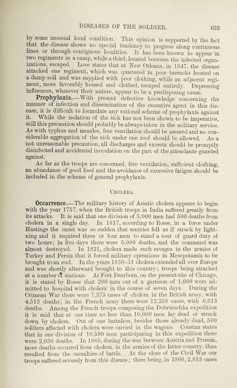 by some unusual local condition. This opinion is supported by the fact that, the disease shows no special tendency to progress along continuous lines 01 through contiguous localities. It has been known to appear in two regiments in a camp, while a third, located between the infected organ¬ izations, escaped. Lo\e states that at New Orleans, in 1847, the disease attacked one regiment, which was quartered in poor barracks located on a damp soil and was supplied with poor clothing, while an adjacent regi¬ ment, more favorably housed and clothed, escaped entirely. Depressing influences, whatever their nature, appear to be a predisposing cause. Prophylaxis.—With present defective knowledge concerning the manner of infection and dissemination of the causative agent in this dis¬ ease, it is difficult to formulate any rational scheme of prophylaxis against it. While the isolation of the sick has not been shown to be imperative, still this precaution should probably be always taken in the military service. As with typhus and measles, free ventilation should be assured and no con¬ siderable aggregation of the sick under one roof should be allowed. As a not unreasonable precaution, all discharges and excreta should be promptly disinfected and accidental inoculation on the part of the attendants guarded against. As far as the troops are concerned, free ventilation, sufficient clothing, an abundance of good food and the avoidance of excessive fatigue should be included in the scheme of general prophylaxis. Cholera. Occurrence.—The military history of Asiatic cholera appears to begin with the year 1757, when the British troops in India suffered greatly from its attacks. It is said that one division of 5,000 men had 500 deaths from cholera in a single day. In 1817, according to Rosse, in a force under Hastings the onset was so sudden that sentries fell as if struck by light¬ ning and it required three or four men to stand a tour of guard duty of two hours; in five days there were 5,000 deaths, and the command was almost destroyed. In 1821, cholera made such ravages in the armies of Turkey and Persia that it forced military operations in Mesopotamia to be brought to an end. In the years 1830-31 cholera extended all over Europe and was shortly afterward brought to this country; troops being attacked at a number di stations. At Fort Dearborn, on the present site of Chicago, it is stated by Rosse that 200 men out of a garrison of 1,000 were ad¬ mitted to hospital with cholera in the course of seven days. During the Crimean War there were 7,375 cases of cholera in the British army, with 4,513 deaths; in. the French army there were 12,258 cases, with 6,013 deaths. Among the French troops composing the Dobrutsclika expedition it is said that at one time no less than 10,000 men lay dead or struck down by cholera. Out of one battalion, besides those already dead, 500 soldiers affected with cholera were carried in the wagons. Coustan states that in one division of 10,590 men participating in this expedition there were 2,036 deaths. In 1866, during the war between Austria and Prussia, more deaths occurred from cholera, in the armies of the latter country, than resulted from the casualties of battle. , At the close of the Civil War our troops suffered severely from this disease; there being, in 1866, 2,813 cases