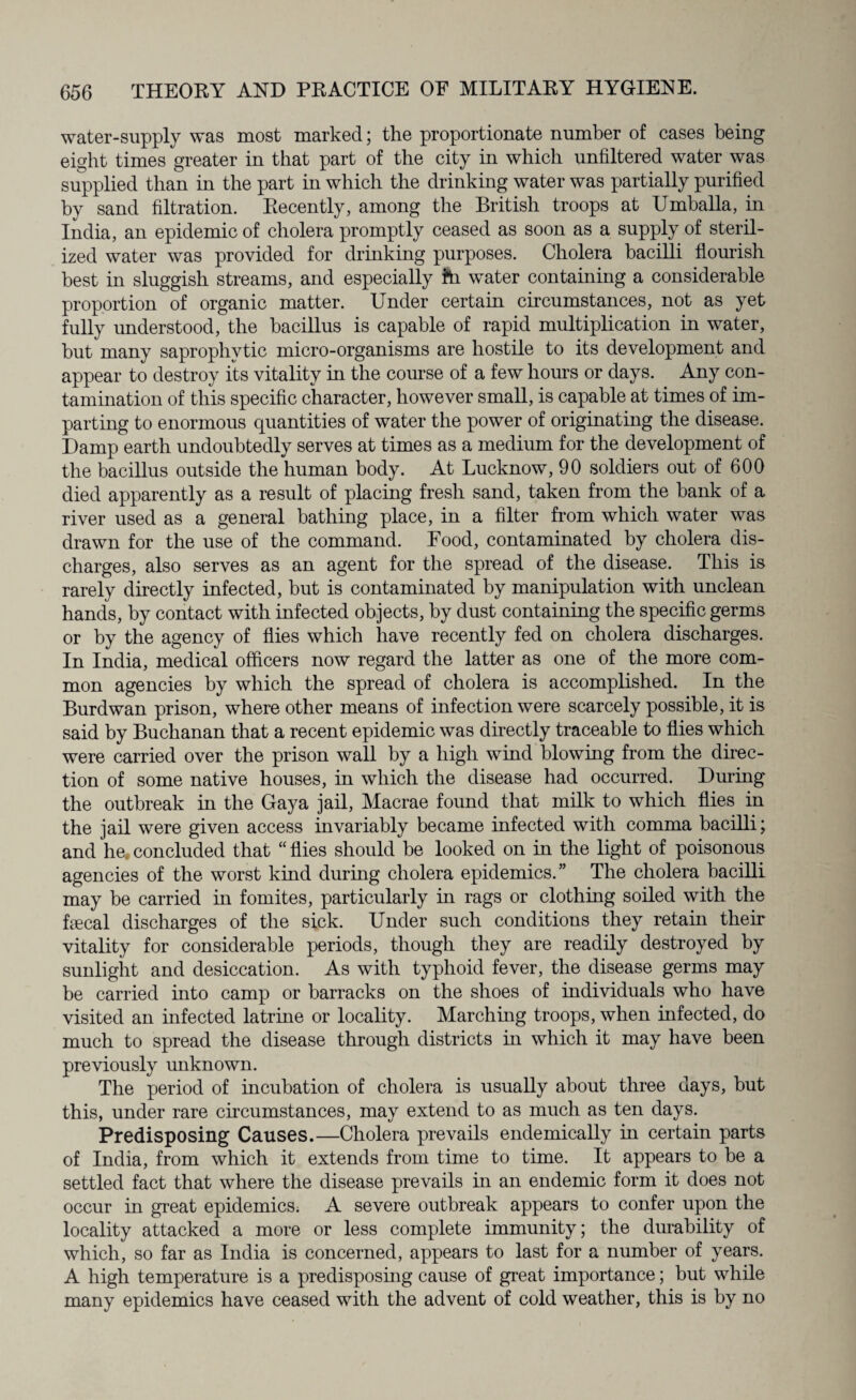 water-supply was most marked; the proportionate number of cases being eight times greater in that part of the city in which unfiltered water was supplied than in the part in which the drinking water was partially purified by sand filtration. Recently, among the British troops at Umballa, in India, an epidemic of cholera promptly ceased as soon as a supply of steril¬ ized water was provided for drinking purposes. Cholera bacilli flourish best in sluggish streams, and especially hi water containing a considerable proportion of organic matter. Under certain circumstances, not as yet fully understood, the bacillus is capable of rapid multiplication in water, but many saprophytic micro-organisms are hostile to its development and appear to destroy its vitality in the course of a few hours or days. Any con¬ tamination of this specific character, however small, is capable at times of im¬ parting to enormous quantities of water the power of originating the disease. Damp earth undoubtedly serves at times as a medium for the development of the bacillus outside the human body. At Lucknow, 90 soldiers out of 600 died apparently as a result of placing fresh sand, taken from the bank of a river used as a general bathing place, in a filter from which water was drawn for the use of the command. Food, contaminated by cholera dis¬ charges, also serves as an agent for the spread of the disease. This is rarely directly infected, but is contaminated by manipulation with unclean hands, by contact with infected objects, by dust containing the specific germs or by the agency of flies which have recently fed on cholera discharges. In India, medical officers now regard the latter as one of the more com¬ mon agencies by which the spread of cholera is accomplished. In the Burdwan prison, where other means of infection were scarcely possible, it is said by Buchanan that a recent epidemic was directly traceable to flies which were carried over the prison wall by a high wind blowing from the direc¬ tion of some native houses, in which the disease had occurred. During the outbreak in the Gaya jail, Macrae found that milk to which flies in the jail were given access invariably became infected with comma bacilli; and he. concluded that “ flies should be looked on in the light of poisonous agencies of the worst kind during cholera epidemics.” The cholera bacilli may be carried in fomites, particularly in rags or clothing soiled with the Decal discharges of the sick. Under such conditions they retain their vitality for considerable periods, though they are readily destroyed by sunlight and desiccation. As with typhoid fever, the disease germs may be carried into camp or barracks on the shoes of individuals who have visited an infected latrine or locality. Marching troops, when infected, do much to spread the disease through districts in which it may have been previously unknown. The period of incubation of cholera is usually about three days, but this, under rare circumstances, may extend to as much as ten days. Predisposing Causes.—Cholera prevails endemically in certain parts of India, from which it extends from time to time. It appears to be a settled fact that where the disease prevails in an endemic form it does not occur in great epidemics. A severe outbreak appears to confer upon the locality attacked a more or less complete immunity; the durability of which, so far as India is concerned, appears to last for a number of years. A high temperature is a predisposing cause of great importance; but while many epidemics have ceased with the advent of cold weather, this is by no
