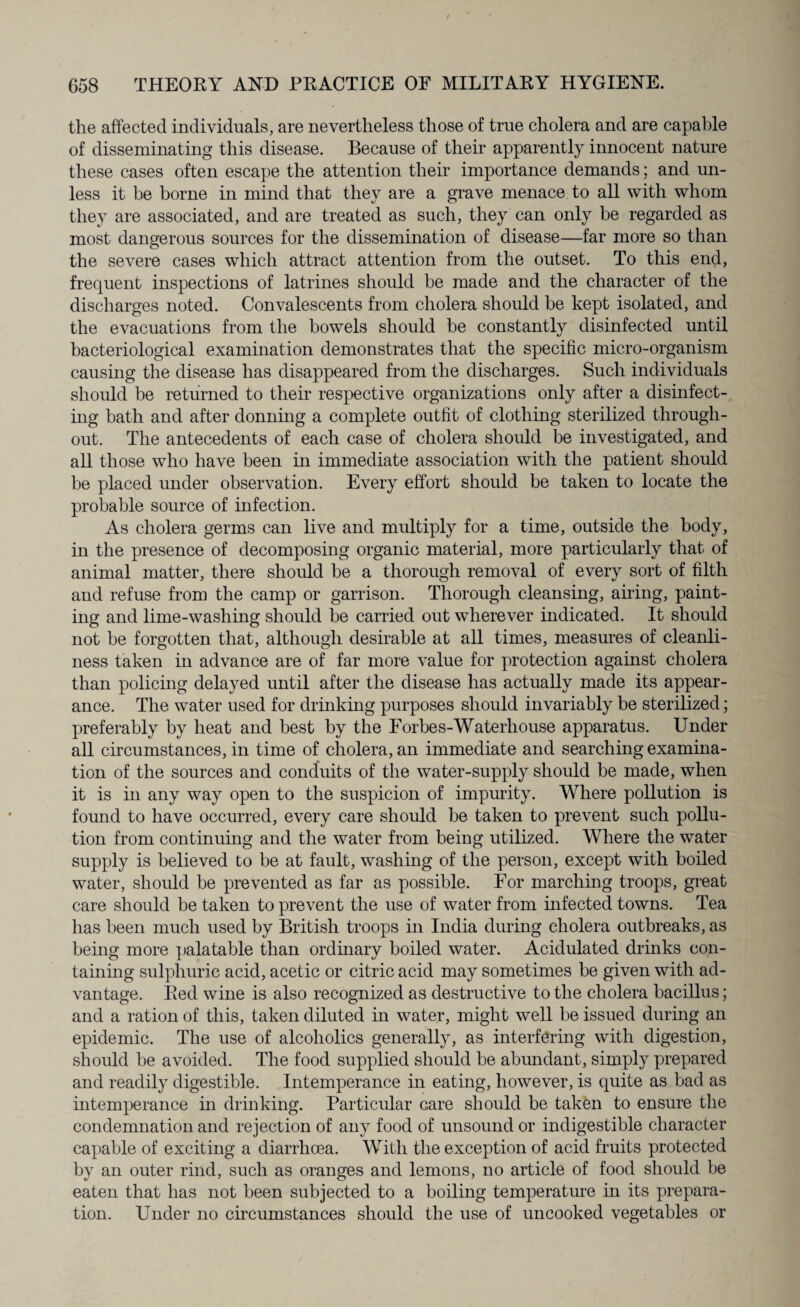 the affected individuals, are nevertheless those of true cholera and are capable of disseminating this disease. Because of their apparently innocent nature these cases often escape the attention their importance demands; and un¬ less it be borne in mind that they are a grave menace to all with whom they are associated, and are treated as such, they can only be regarded as most dangerous sources for the dissemination of disease—far more so than the severe cases which attract attention from the outset. To this end, frequent inspections of latrines should he made and the character of the discharges noted. Convalescents from cholera should be kept isolated, and the evacuations from the bowels should be constantly disinfected until bacteriological examination demonstrates that the specific micro-organism causing the disease has disappeared from the discharges. Such individuals should be returned to their respective organizations only after a disinfect¬ ing bath and after donning a complete outfit of clothing sterilized through¬ out. The antecedents of each case of cholera should be investigated, and all those who have been in immediate association with the patient should be placed under observation. Every effort should be taken to locate the probable source of infection. As cholera germs can live and multiply for a time, outside the body, in the presence of decomposing organic material, more particularly that of animal matter, there should be a thorough removal of every sort of filth and refuse from the camp or garrison. Thorough cleansing, airing, paint¬ ing and lime-washing should be carried out wherever indicated. It should not be forgotten that, although desirable at all times, measures of cleanli¬ ness taken in advance are of far more value for protection against cholera than policing delayed until after the disease has actually made its appear¬ ance. The water used for drinking purposes should invariably be sterilized; preferably by heat and best by the Forbes-Waterhouse apparatus. Under all circumstances, in time of cholera, an immediate and searching examina¬ tion of the sources and conduits of the water-supply should be made, when it is in any way open to the suspicion of impurity. Where pollution is found to have occurred, every care should be taken to prevent such pollu¬ tion from continuing and the water from being utilized. Where the water supply is believed to be at fault, washing of the person, except with boiled water, should be prevented as far as possible. For marching troops, great care should be taken to prevent the use of water from infected towns. Tea has been much used by British troops in India during cholera outbreaks, as being more palatable than ordinary boiled water. Acidulated drinks con¬ taining sulphuric acid, acetic or citric acid may sometimes be given with ad¬ vantage. Red wine is also recognized as destructive to the cholera bacillus; and a ration of this, taken diluted in water, might well be issued during an epidemic. The use of alcoholics generally, as interfering with digestion, should he avoided. The food supplied should be abundant, simply prepared and readily digestible. Intemperance in eating, however, is quite as bad as intemperance hi drinking. Particular care should be taken to ensure the condemnation and rejection of any food of unsound or indigestible character capable of exciting a diarrhoea. With the exception of acid fruits protected by an outer rind, such as oranges and lemons, no article of food should be eaten that has not been subjected to a boiling temperature in its prepara¬ tion. Under no circumstances should the use of uncooked vegetables or