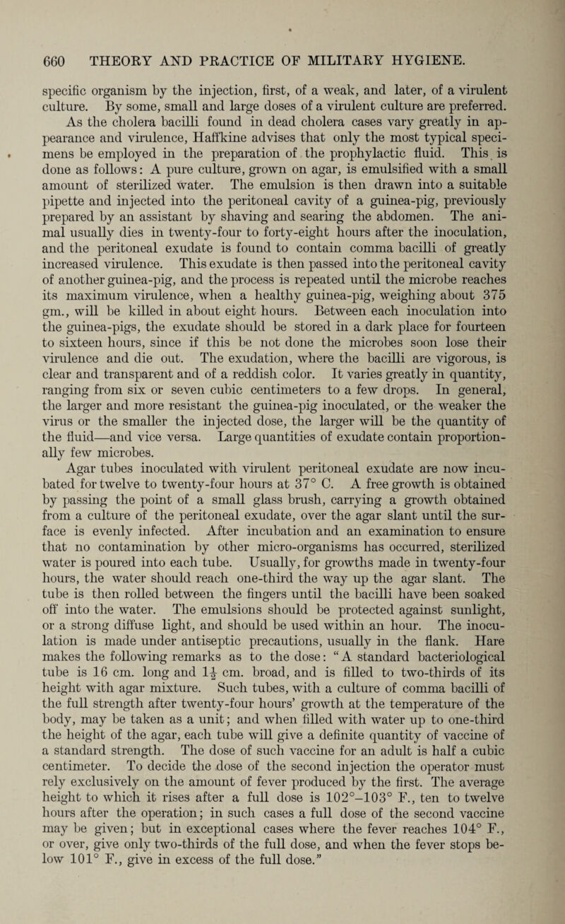 specific organism by the injection, first, of a weak, and later, of a virulent culture. By some, small and large doses of a virulent culture are preferred. As the cholera bacilli found in dead cholera cases vary greatly in ap¬ pearance and virulence, Haffkine advises that only the most typical speci¬ mens be employed in the preparation of the prophylactic fluid. This is done as follows: A pure culture, grown on agar, is emulsified with a small amount of sterilized water. The emulsion is then drawn into a suitable pipette and injected into the peritoneal cavity of a guinea-pig, previously prepared by an assistant by shaving and searing the abdomen. The ani¬ mal usually dies in twenty-four to forty-eight hours after the inoculation, and the peritoneal exudate is found to contain comma bacilli of greatly increased virulence. This exudate is then passed into the peritoneal cavity of another guinea-pig, and the process is repeated until the microbe reaches its maximum virulence, when a healthy guinea-pig, weighing about 375 gm., will be killed in about eight hours. Between each inoculation into the guinea-pigs, the exudate should be stored in a dark place for fourteen to sixteen hours, since if this be not done the microbes soon lose their virulence and die out. The exudation, where the bacilli are vigorous, is clear and transparent and of a reddish color. It varies greatly hi quantity, ranging from six or seven cubic centimeters to a few drops. In general, the larger and more resistant the guinea-pig inoculated, or the weaker the virus or the smaller the injected dose, the larger will be the quantity of the fluid—and vice versa. Large quantities of exudate contain proportion¬ ally few microbes. Agar tubes inoculated with virulent peritoneal exudate are now incu¬ bated for twelve to twenty-four hours at 37° C. A free growth is obtained by passing the point of a small glass brush, carrying a growth obtained from a culture of the peritoneal exudate, over the agar slant until the sur¬ face is evenly infected. After incubation and an examination to ensure that no contamination by other micro-organisms has occurred, sterilized water is poured into each tube. Usually, for growths made in twenty-four hours, the water should reach one-third the way up the agar slant. The tube is then rolled between the fingers until the bacilli have been soaked off into the water. The emulsions should be protected against sunlight, or a strong diffuse light, and should be used within an hour. The inocu¬ lation is made under antiseptic precautions, usually in the flank. Hare makes the following remarks as to the dose: “ A standard bacteriological tube is 16 cm. long and 1|- cm. broad, and is filled to two-thirds of its height with agar mixture. Such tubes, with a culture of comma bacilli of the full strength after twenty-four hours’ growth at the temperature of the body, may be taken as a unit; and when filled with water up to one-third the height of the agar, each tube will give a definite quantity of vaccine of a standard strength. The dose of such vaccine for an adult is half a cubic centimeter. To decide the dose of the second injection the operator must rely exclusively on the amount of fever produced by the first. The average height to which it rises after a full dose is 102°-103° F., ten to twelve hours after the operation; in such cases a full dose of the second vaccine may be given; but in exceptional cases where the fever reaches 104° F., or over, give only two-thirds of the full dose, and when the fever stops be¬ low 101° F., give in excess of the full dose.”