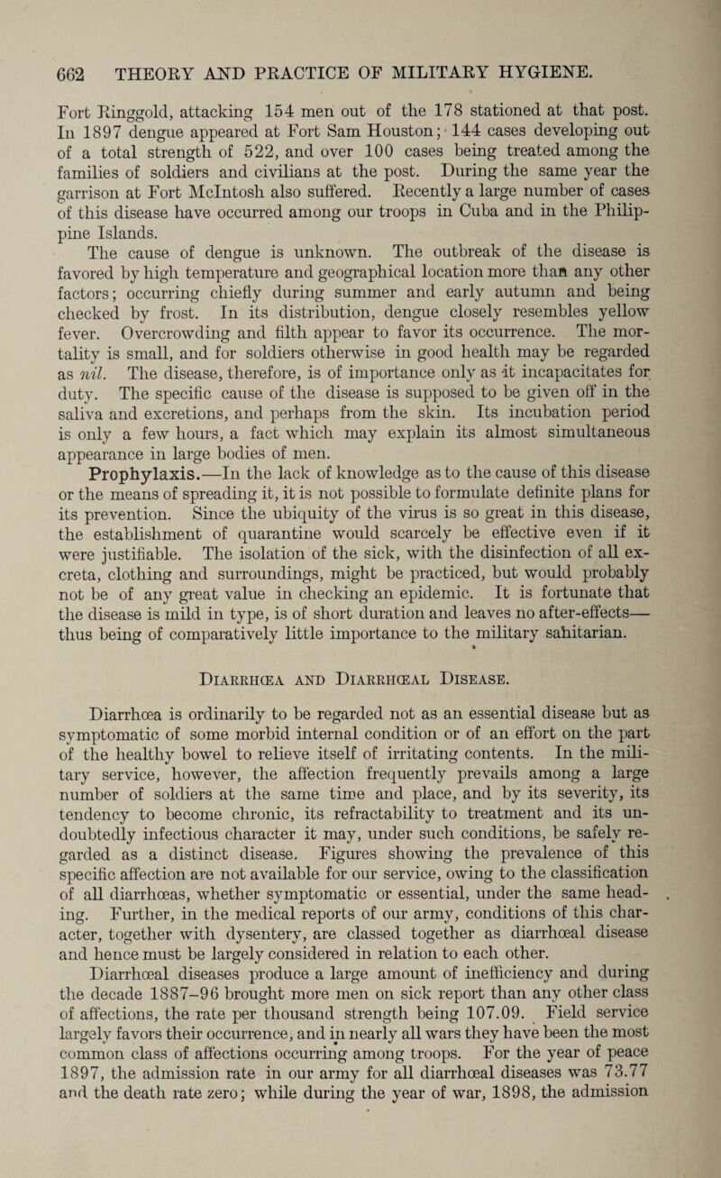 Fort Ringgold, attacking 154 men out of the 178 stationed at that post. In 1897 dengue appeared at Fort Sam Houston; 144 cases developing out of a total strength of 522, and over 100 cases being treated among the families of soldiers and civilians at the post. During the same year the garrison at Fort McIntosh also suffered. Recently a large number of cases of this disease have occurred among our troops in Cuba and in the Philip¬ pine Islands. The cause of dengue is unknown. The outbreak of the disease is favored by high temperature and geographical location more than any other factors; occurring chiefly during summer and early autumn and being checked by frost. In its distribution, dengue closely resembles yellow fever. Overcrowding and filth appear to favor its occurrence. The mor¬ tality is small, and for soldiers otherwise in good health may be regarded as nil. The disease, therefore, is of importance only as -it incapacitates for duty. The specific cause of the disease is supposed to be given off in the saliva and excretions, and perhaps from the skin. Its incubation period is only a few hours, a fact which may explain its almost simultaneous appearance in large bodies of men. Prophylaxis.—In the lack of knowledge as to the cause of this disease or the means of spreading it, it is not possible to formulate definite plans for its prevention. Since the ubiquity of the virus is so great in this disease, the establishment of quarantine would scarcely be effective even if it were justifiable. The isolation of the sick, with the disinfection of all ex¬ creta, clothing and surroundings, might be practiced, but would probably not be of any great value in checking an epidemic. It is fortunate that the disease is mild in type, is of short duration and leaves no after-effects— thus being of comparatively little importance to the military sahitarian. » Diarrhcea and Diarrhceal Disease. Diarrhoea is ordinarily to be regarded not as an essential disease but as symptomatic of some morbid internal condition or of an effort on the part of the healthy bowel to relieve itself of irritating contents. In the mili¬ tary service, however, the affection frequently prevails among a large number of soldiers at the same time and place, and by its severity, its tendency to become chronic, its refractability to treatment and its un¬ doubtedly infectious character it may, under such conditions, be safely re¬ garded as a distinct disease. Figures showing the prevalence of this specific affection are not available for our service, owing to the classification of all diarrhoeas, whether symptomatic or essential, under the same head¬ ing. Further, in the medical reports of our army, conditions of this char¬ acter, together with dysentery, are classed together as diarrhoeal disease and hence must be largely considered in relation to each other. Diarrhoeal diseases produce a large amount of inefficiency and during the decade 1887-96 brought more men on sick report than any other class of affections, the rate per thousand strength being 107.09. Field service largely favors their occurrence, and in nearly all wars they have been the most common class of affections occurring among troops. For the year of peace 1897, the admission rate in our army for all diarrhoeal diseases was 73.77 and the death rate zero; while during the year of war, 1898, the admission