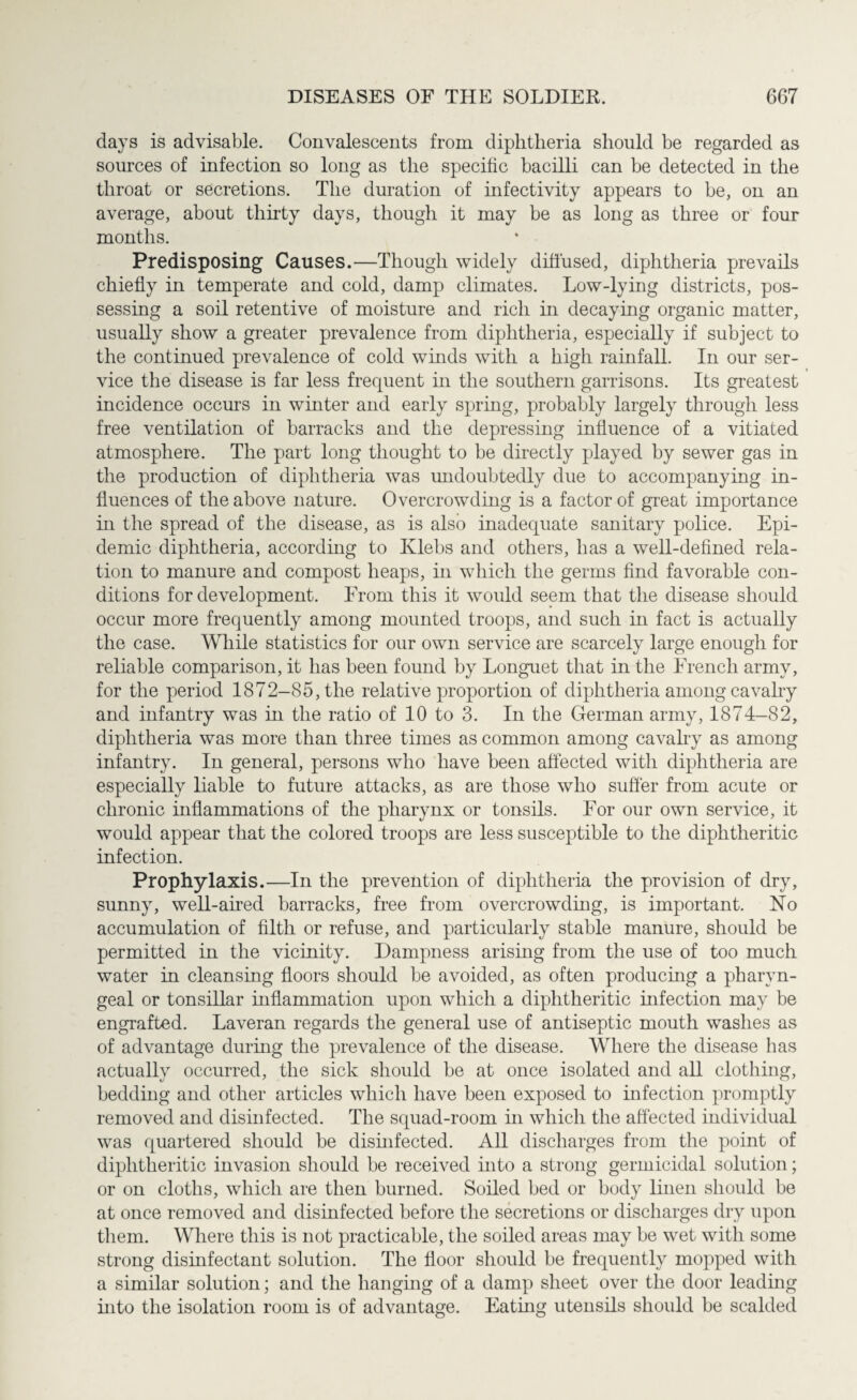 days is advisable. Convalescents from diphtheria should be regarded as sources of infection so long as the specific bacilli can be detected in the throat or secretions. The duration of infectivity appears to be, on an average, about thirty days, though it may be as long as three or four months. Predisposing Causes.—Though widely diffused, diphtheria prevails chiefly in temperate and cold, damp climates. Low-lying districts, pos¬ sessing a soil retentive of moisture and rich hi decaying organic matter, usually show a greater prevalence from diphtheria, especially if subject to the continued prevalence of cold winds with a high rainfall. In our ser¬ vice the disease is far less frequent in the southern garrisons. Its greatest incidence occurs in winter and early spring, probably largely through less free ventilation of barracks and the depressing influence of a vitiated atmosphere. The part long thought to be directly played by sewer gas in the production of diphtheria was undoubtedly due to accompanying in¬ fluences of the above nature. Overcrowding is a factor of great importance in the spread of the disease, as is also inadequate sanitary police. Epi¬ demic diphtheria, according to Klebs and others, has a well-defined rela¬ tion to manure and compost heaps, in which the germs find favorable con¬ ditions for development. From this it would seem that the disease should occur more frequently among mounted troops, and such in fact is actually the case. While statistics for our own service are scarcely large enough for reliable comparison, it has been found by Longuet that in the French army, for the period 1872—85, the relative proportion of diphtheria among cavalry and infantry was in the ratio of 10 to 3. In the German army, 1874-82, diphtheria was more than three times as common among cavalry as among infantry. In general, persons who have been affected with diphtheria are especially liable to future attacks, as are those who suffer from acute or chronic inflammations of the pharynx or tonsils. For our own service, it would appear that the colored troops are less susceptible to the diphtheritic infection. Prophylaxis.—In the prevention of diphtheria the provision of dry, sunny, well-aired barracks, free from overcrowding, is important. No accumulation of filth or refuse, and particularly stable manure, should be permitted in the vicinity. Dampness arising from the use of too much water in cleansing floors should be avoided, as often producing a pharyn¬ geal or tonsillar inflammation upon which a diphtheritic infection may be engrafted. Laveran regards the general use of antiseptic mouth washes as of advantage during the prevalence of the disease. Where the disease has actually occurred, the sick should be at once isolated and all clothing, bedding and other articles which have been exposed to infection promptly removed and disinfected. The squad-room in which the affected individual was quartered should be disinfected. All discharges from the point of diphtheritic invasion should be received into a strong germicidal solution; or on cloths, which are then burned. Soiled bed or body linen should be at once removed and disinfected before the secretions or discharges dry upon them. Where this is not practicable, the soiled areas may be wet with some strong disinfectant solution. The floor should be frequently mopped with a similar solution; and the hanging of a damp sheet over the door leading into the isolation room is of advantage. Eating utensils should be scalded