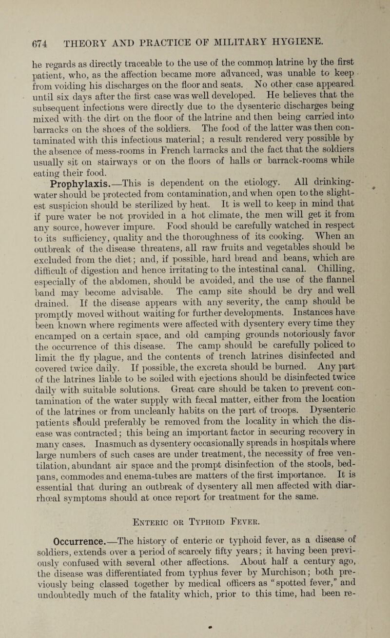 he regards as directly traceable to the use of the common latrine by the first patient, who, as the affection became more advanced, was unable to keep from voiding his discharges on the floor and seats. No other case appeared until six days after the first case was well developed. He believes that the subsequent infections were directly due to the dysenteric discharges being mixed with the dirt on the floor of the latrine and then being carried into barracks on the shoes of the soldiers. The food of the latter was then con¬ taminated with this infectious material; a result rendered very possible by the absence of mess-rooms in French barracks and the fact that the soldiers usually sit on stairways or on the floors of halls or barrack-rooms while eating their food. Prophylaxis.—This is dependent on the etiology. All drinking- water should be protected from contamination, and when open to the slight¬ est suspicion should be sterilized by heat. It is well to keep in mind that if pure water be not provided in a hot climate, the men will get it from any source, however impure. Food should be carefully watched hi respect to its sufficiency, quality and the thoroughness of its cooking. When an outbreak of the disease threatens, all raw fruits and vegetables should be excluded from the diet; and, if possible, hard bread and beans, which are difficult of digestion and hence irritating to the intestinal canal. Chilling, especially of the abdomen, should be avoided, and the use of the flannel band may become advisable. The camp site should be dry and well drained. If the disease appears with any severity, the camp should be promptly moved without waiting for further developments. Instances have been known where regiments were affected with dysentery every time they encamped on a certain space, and old camping grounds notoriously favor the occurrence of this disease. The camp should be carefully policed to limit the fly plague, and the contents of trench latrines disinfected and covered twice daily. If possible, the excreta should be burned. Any part of the latrines liable to be soiled with ejections should be disinfected twice daily with suitable solutions. Great care should be taken to prevent con¬ tamination of the water supply with faecal matter, either from the location of the latrines or from uncleanly habits on the part of troops. Dysenteric patients should preferably be removed from the locality in which the dis¬ ease was contracted: this being an important factor in securing recovery in many cases. Inasmuch as dysentery occasionally spreads hi hospitals where large numbers of such cases are under treatment, the necessity of free ven¬ tilation, abundant air space and the prompt disinfection of the stools, bed- pans, commodes and enema-tubes are matters of the first importance. It is essential that during an outbreak of dysentery all men affected with diar- rhoeal symptoms should at once report for treatment for the same. Enteric or Typhoid Fever. Occurrence.—The history of enteric or typhoid fever, as a disease of soldiers, extends over a period of scarcely fifty years; it having been previ¬ ously confused with several other affections. About half a century ago, the disease was differentiated from typhus fever by Murchison; both pre¬ viously being classed together by medical officers as “spotted fever,” and undoubtedly much of the fatality which, prior to this time, had been re-