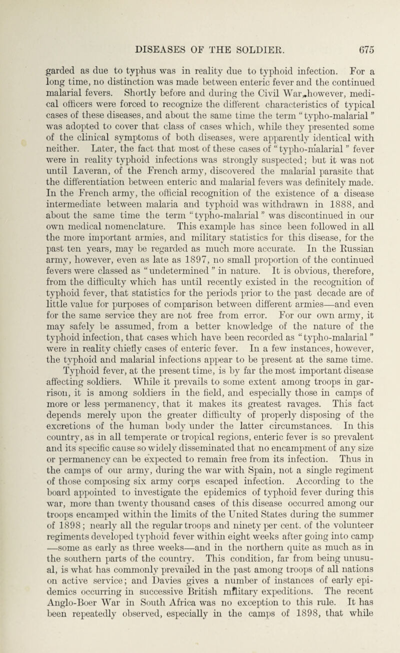 garded as due to typhus was in reality due to typhoid infection. For a long time, no distinction was made between enteric fever and the continued malarial fevers. Shortly before and during the Civil War,.however, medi¬ cal officers were forced to recognize the different characteristics of typical cases of these diseases, and about the same time the term “ typho-malarial ” was adopted to cover that class of cases which, while they presented some of the clinical symptoms of both diseases, were apparently identical with neither. Later, the fact that most of these cases of “ typlio-malarial ” fever were in reality typhoid infections was strongly suspected; but it was not until Laveran, of the French army, discovered the malarial parasite that the differentiation between enteric and malarial fevers was definitely made. In the French arm}7, the official recognition of the existence of a disease intermediate between malaria and typhoid was withdrawn in 1888, and about the same time the term “ typho-malarial ” was discontinued in our own medical nomenclature. This example has since been followed in all the more important armies, and military statistics for this disease, for the past ten years, may be regarded as much more accurate. In the Russian army, however, even as late as 1897, no small proportion of the continued fevers were classed as “undetermined ” in nature. It is obvious, therefore, from the difficulty which has until recently existed in the recognition of typhoid fever, that statistics for the periods prior to the past decade are of little value for purposes of comparison between different armies—and even for the same service they are not free from error. For our own army, it may safely be assumed, from a better knowledge of the nature of the typhoid infection, that cases which have been recorded as “typho-malarial ” were in reality chiefly cases of enteric fever. In a few instances, however, the typhoid and malarial infections appear to be present at the same time. Typhoid fever, at the present time, is by far the most important disease affecting soldiers. While it prevails to some extent among troops in gar¬ rison, it is among soldiers in the field, and especially those in camps of more or less permanency, that it makes its greatest ravages. This fact depends merely upon the greater difficulty of properly disposing of the excretions of the human body under the latter circumstances. In this country, as in all temperate or tropical regions, enteric fever is so prevalent and its specific cause so widely disseminated that no encampment of any size or permanency can be expected to remain free from its infection. Thus in the camps of our army, during the war with Spain, not a single regiment of those composing six army corps escaped infection. According to the board appointed to investigate the epidemics of typhoid fever during this war, more than twenty thousand cases of this disease occurred among our troops encamped within the limits of the United States during the summer of 1898; nearly all the regular troops and ninety per cent, of the volunteer regiments developed typhoid fever within eight weeks after going into camp —some as early as three weeks—and in the northern quite as much as in the southern parts of the country. This condition, far from being unusu¬ al, is what has commonly prevailed in the past among troops of all nations on active service; and Davies gives a number of instances of early epi¬ demics occurring in successive British military expeditions. The recent Anglo-Boer War in South Africa was no exception to this rule. It has been repeatedly observed, especially in the camps of 1898, that while