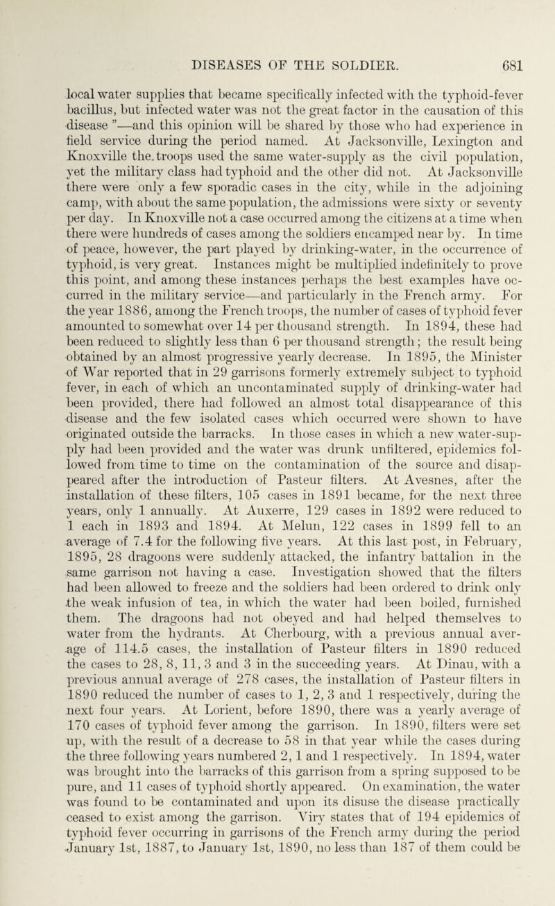 local water supplies that became specifically infected with the typhoid-fever bacillus, but infected water was not the great factor in the causation of this disease ”—and this opinion will he shared by those who had experience in field service during the period named. At Jacksonville, Lexington and Knoxville the.troops used the same water-supply as the civil population, yet the military class had typhoid and the other did not. At Jacksonville there were only a few sporadic cases in the city, while in the adjoining camp, with about the same population, the admissions were sixty or seventy per day. In Knoxville not a case occurred among the citizens at a time when there were hundreds of cases among the soldiers encamped near by. In time of peace, however, the part played by drinking-water, in the occurrence of typhoid, is very great. Instances might be multiplied indefinitely to prove this point, and among these instances perhaps the best examples have oc¬ curred in the military service—and particularly in the French army. For the year 1886, among the French troops, the number of cases of typhoid fever amounted to somewhat over 14 per thousand strength. In 1894, these had been reduced to slightly less than 6 per thousand strength; the result being obtained by an almost progressive yearly decrease. In 1895, the Minister of War reported that in 29 garrisons formerly extremely subject to typhoid fever, in each of which an uncontaminated supply of drinking-water had been provided, there had followed an almost total disappearance of this disease and the few isolated cases which occurred were shown to have originated outside the barracks. In those cases in which a new water-sup¬ ply had been provided and the water was drunk unfiltered, epidemics fol¬ lowed from time to time on the contamination of the source and disap¬ peared after the introduction of Pasteur filters. At Avesnes, after the installation of these filters, 105 cases in 1891 became, for the next three years, only 1 annually. At Auxerre, 129 cases in 1892 were reduced to 1 each in 1893 and 1894. At Melun, 122 cases in 1899 fell to an average of 7.4 for the following five years. At this last post, in February, 1895, 28 dragoons were suddenly attacked, the infantry battalion in the same garrison not having a case. Investigation showed that the filters had been allowed to freeze and the soldiers had been ordered to drink only .the weak infusion of tea, in which the water had been boiled, furnished them. The dragoons had not obeyed and had helped themselves to water from the hydrants. At Cherbourg, with a previous annual aver¬ age of 114.5 cases, the installation of Pasteur filters in 1890 reduced the cases to 28, 8, 11, 3 and 3 in the succeeding years. At Dinau, with a previous annual average of 278 cases, the installation of Pasteur filters in 1890 reduced the number of cases to 1, 2, 3 and 1 respectively, during the next four years. At Lorient, before 1890, there was a yearly average of 170 cases of typhoid fever among the garrison. In 1890, filters were set up, with the result of a decrease to 58 in that year while the cases during the three following years numbered 2, 1 and 1 respectively. In 1894, water was brought into the barracks of this garrison from a spring supposed to be pure, and 11 cases of typhoid shortly appeared. On examination, the water was found to be contaminated and upon its disuse the disease practically ceased to exist among the garrison. Viry states that of 194 epidemics of typhoid fever occurring in garrisons of the French army during the period January 1st, 1887, to January 1st, 1890, no less than 187 of them could be