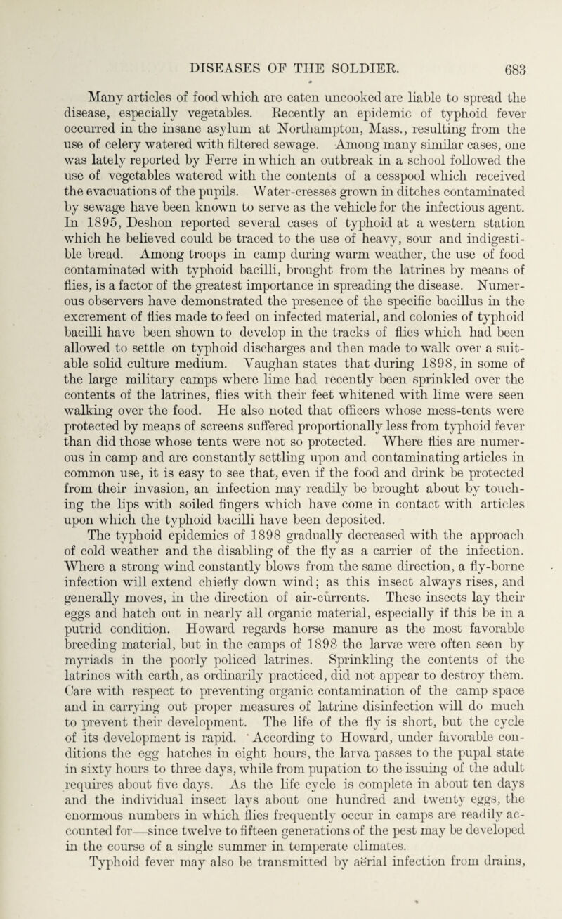 Many articles of food which are eaten uncooked are liable to spread the disease, especially vegetables. Recently an epidemic of typhoid fever occurred in the insane asylum at Northampton, Mass., resulting from the use of celery watered with filtered sewage. Among many similar cases, one was lately reported by Ferre in which an outbreak in a school followed the use of vegetables watered with the contents of a cesspool which received the evacuations of the pupils. Water-cresses grown in ditches contaminated by sewage have been known to serve as the vehicle for the infectious agent. In 1895, Deshon reported several cases of typhoid at a western station which he believed could be traced to the use of heavy, sour and indigesti¬ ble bread. Among troops in camp during warm weather, the use of food contaminated with typhoid bacilli, brought from the latrines by means of Hies, is a factor of the greatest importance in spreading the disease. Numer¬ ous observers have demonstrated the presence of the specific bacillus in the excrement of hies made to feed on infected material, and colonies of typhoid bacilli have been shown to develop in the tracks of hies which had been allowed to settle on typhoid discharges and then made to walk over a suit¬ able solid culture medium. Vaughan states that during 1898, in some of the large military camps where lime had recently been sprinkled over the contents of the latrines, hies with their feet whitened with lime were seen walking over the food. He also noted that officers whose mess-tents were protected by means of screens suffered proportionally less from typhoid fever than did those whose tents were not so protected. Where hies are numer¬ ous in camp and are constantly settling upon and contaminating articles in common use, it is easy to see that, even if the food and drink be protected from their invasion, an infection may readily be brought about by touch¬ ing the lips with soiled fingers which have come in contact with articles upon which the typhoid bacilli have been deposited. The typhoid epidemics of 1898 gradually decreased with the approach of cold weather and the disabling of the fly as a carrier of the infection. Where a strong wind constantly blows from the same direction, a fly-borne infection will extend chiefly down wind; as this insect always rises, and generally moves, in the direction of air-currents. These insects lay their eggs and hatch out in nearly all organic material, especially if this be in a putrid condition. Howard regards horse manure as the most favorable breeding material, but in the camps of 1898 the larvae were often seen by myriads in the poorly policed latrines. Sprinkling the contents of the latrines with earth, as ordinarily practiced, did not appear to destroy them. Care with respect to preventing organic contamination of the camp space and in carrying out proper measures of latrine disinfection will do much to prevent their development. The life of the fly is short, but the cycle of its development is rapid. ' According to Howard, under favorable con¬ ditions the egg hatches in eight hours, the larva passes to the pupal state in sixty hours to three days, while from pupation to the issuing of the adult requires about five days. As the life cycle is complete in about ten days and the individual insect lays about one hundred and twenty eggs, the enormous numbers in which Hies frequently occur in camps are readily ac¬ counted for—since twelve to fifteen generations of the pest may be developed in the course of a single summer in temperate climates. Typhoid fever may also be transmitted by aerial infection from drains.