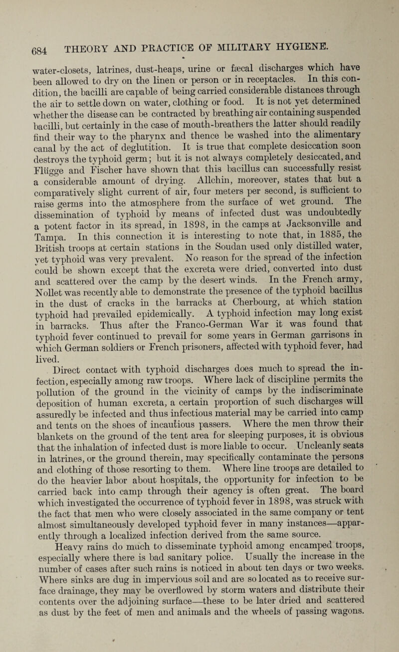 water-closets, latrines, dust-heaps, urine or faecal discharges which have been allowed to dry on the linen or person or in receptacles. In this con¬ dition, the bacilli are capable of being carried considerable distances through the air to settle down on water, clothing or food. It is not yet determined whether the disease can be contracted by breathing air containing suspended bacilli, but certainly in the case of mouth-breathers the latter should readily find their way to the pharynx and thence be washed into the alimentary canal by the act of deglutition. It is true that complete desiccation soon destroys the typhoid germ; but it is not always completely desiccated, and Fltigge and Fischer have shown that this bacillus can successfully resist a considerable amount of drying. Allchin, moreover, states that but a comparatively slight current of air, four meters per second, is sufficient to raise germs into the atmosphere from the surface of wet ground. The dissemination of typhoid by means of infected dust was undoubtedly a potent factor in its spread, in 1898, in the camps at Jacksonville and Tampa. In this connection it is interesting to note that, in 1885, the British troops at certain stations in the Soudan used only distilled water, yet typhoid was very prevalent. No reason for the spread of the infection could be shown except that the excreta were dried, converted into dust and scattered over the camp by the desert winds. In the French army, Nollet was recently able to demonstrate the presence of the typhoid bacillus in the dust of cracks in the barracks at Cherbourg, at which station typhoid had prevailed epidemically. A typhoid infection may long exist in barracks. Thus after the Franco-German War it was found that typhoid fever continued to prevail for some years in German garrisons in which German soldiers or French prisoners, affected with typhoid fever, had lived. Direct contact with typhoid discharges does much to spread the in¬ fection, especially among raw troops. Where lack of discipline permits the pollution of the ground in the vicinity of camps by the indiscriminate deposition of human excreta, a certain proportion of such discharges will assuredly be infected and thus infectious material may be carried into camp and tents on the shoes of incautious passers. Where the men throw their blankets on the ground of the tent area for sleeping purposes, it is obvious that the inhalation of infected dust is more liable to occur. Uncleanly seats in latrines, or the ground therein, may specifically contaminate the persons and clothing of those resorting to them. Where line troops are detailed to do the heavier labor about hospitals, the opportunity for infection to be carried back into camp through their agency is often great. The board which investigated the occurrence of typhoid fever in 1898, was struck with the fact that men who were closely associated in the same company or tent almost simultaneously developed typhoid fever in many instances—appar¬ ently through a localized infection derived from the same source. Heavy rains do mach to disseminate typhoid among encamped troops, especially where there is bad sanitary police. Usually the increase in the number of cases after such rains is noticed in about ten days or two weeks. Where sinks are dug in impervious soil and are so located as to receive sur¬ face drainage, they may be overflowed by storm waters and distribute their contents over the adjoining surface—these to be later dried and scattered as dust by the feet of men and animals and the wheels of passing wagons.