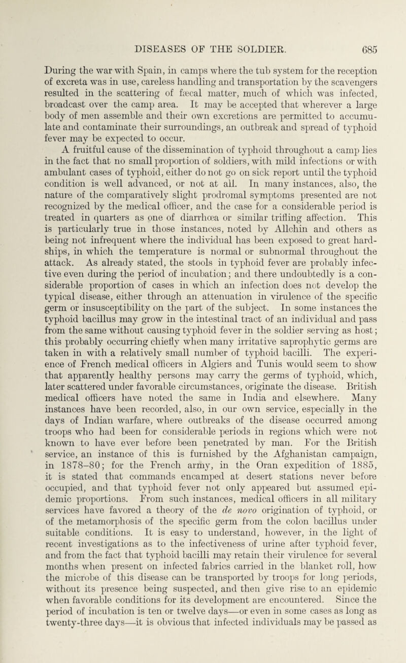 During the war with Spain, in camps where the tub system for the reception of excreta was in use, careless handling and transportation by the scavengers resulted in the scattering of faecal matter, much of which was infected, broadcast over the camp area. It may be accepted that wherever a large body of men assemble and their own excretions are permitted to accumu¬ late and contaminate their surroundings, an outbreak and spread of typhoid fever may be expected to occur. A fruitful cause of the dissemination of typhoid throughout a camp lies in the fact that no small proportion of soldiers, with mild infections or with ambulant cases of typhoid, either do not go on sick report until the typhoid condition is well advanced, or not at all. In many instances, also, the nature of the comparatively slight prodromal symptoms presented are not recognized by the medical officer, and the case for a considerable period is treated in quarters as one of diarrhoea or similar trifling affection. This is particularly true in those instances, noted by Allchin and others as being not infrequent where the individual has been exposed to great hard¬ ships, in which the temperature is normal or subnormal throughout the attack. As already stated, the stools in typhoid fever are probably infec¬ tive even during the period of incubation; and there undoubtedly is a con¬ siderable proportion of cases in which an infection does not develop the typical disease, either through an attenuation in virulence of the specific germ or insusceptibility on the part of the subject. In some instances the typhoid bacillus may grow in the intestinal tract of an individual and pass from the same without causing typhoid fever in the soldier serving as host; this probably occurring chiefly when many mutative saprophytic germs are taken in with a relatively small number of typhoid bacilli. The experi¬ ence of French medical officers in Algiers and Tunis would seem to show that apparently healthy persons may carry the germs of typhoid, which, later scattered under favorable circumstances, originate the disease. British medical officers have noted the same in India and elsewhere. Many instances have been recorded, also, in our own service, especially in the days of Indian warfare, where outbreaks of the disease occurred among troops who had been for considerable periods in regions which were not known to have ever before been penetrated by man. For the British service, an instance of this is furnished by the Afghanistan campaign, in 1878-80; for the French army, in the Oran expedition of 1885, it is stated that commands encamped at desert stations never before occupied, and that typhoid fever not only appeared but assumed epi¬ demic proportions. From such instances, medical officers in all military services have favored a theory of the de novo origination of typhoid, or of the metamorphosis of the specific germ from the colon bacillus under suitable conditions. It is easy to understand, however, in the light of recent investigations as to the infectiveness of urine after typhoid fever, and from the fact that typhoid bacilli may retain their virulence for several months when present on infected fabrics carried in the blanket roll, how the microbe of this disease can be transported by troops for long periods, without its presence being suspected, and then give rise to an epidemic when favorable conditions for its development are encountered. Since the period of incubation is ten or twelve days—or even in some cases as long as twenty-three days—it is obvious that infected individuals may be passed as
