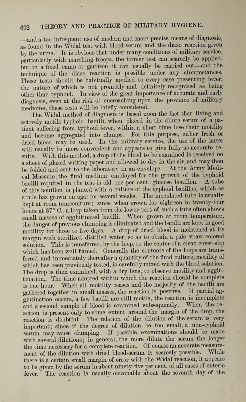 _and a too infrequent use of modem and more precise means of diagnosis, as found in the Widal test with blood-serum and the diazo reaction given by the urine. It is obvious that under many conditions of military service, particularly with marching troops, the former test can scarcely he applied, but in a fixed camp or garrison it can usually he carried out—and the technique of the diazo reaction is possible under any circumstances. These tests should he habitually applied to every case presenting fever, the nature of which is not promptly and definitely recognized as being other than typhoid. In view of the great importance of accurate and early diagnosis, even at the risk of encroaching upon the province of military medicine, these tests will he briefly considered. The Widal method of diagnosis is based upon the fact that living and actively motile typhoid bacilli, when placed in the dilute serum of a pa¬ tient suffering from typhoid fever, within a short time lose their motility and become aggregated into clumps. For this purpose, either fresh or dried blood may he used. In the military service, the use of the latter will usually he more convenient and appears to give fully as accurate re¬ sults. With this method, a drop of the blood to he examined is received on a sheet of glazed writing-paper and allowed to dry in the air, and may then he folded and sent to the laboratory in an envelope. At the Army Medi¬ cal Museum, the fluid medium employed for the growth of the typhoid bacilli required in the test is old one per cent, glucose bouillon. A tube of this bouillon is planted with a culture of the typhoid bacillus, which as a rule has grown on agar for several weeks. The inoculated tube is usually kept at room temperature; since when grown for eighteen to twenty-four hours at 37° C., a loop taken from the lower part of such a tube often shows small masses of agglutinated bacilli. When grown at room temperature, the danger of previous clumping is eliminated and the bacilli are kept in good motility for three to five days. A drop of dried blood is moistened at its margin with sterilized distilled water, so as to obtain a pale straw-colored solution. This is transferred, by the loop, to the center of a clean cover-slip which has been well flamed. Generally the contents of the loops are trans¬ ferred, and immediately thereafter a quantity of the fluid culture, motility of which has been previously tested, is carefully mixed with the blood solution. The drop is then examined, with a dry lens, to observe motility and agglu¬ tination. The time adopted within which the reaction should be complete is one hour. WTien all motility ceases and the majority of the bacilli are gathered together in small masses, the reaction is positive. If partial ag¬ glutination occurs, a few bacilli are still motile, the reaction is incomplete and a second sample of blood is examined subsequently. When the re¬ action is present only to some extent around the margin of the drop, the reaction is doubtful. The relation of the dilution of the serum is very important; since if the degree of dilution be too small, a non-typhoid serum may cause clumping. If possible, examinations should he made with several dilutions; in general, the more dilute the serum the longer the time necessary for a complete reaction. Of course an accurate measure¬ ment of the dilution with dried blood-serum is scarcely possible. While there is a certain small margin of error with the Widal reaction, it appears to he given by the serum in about ninety-five per cent, of all cases of enteric fever. The reaction is usually obtainable about the seventh day of the