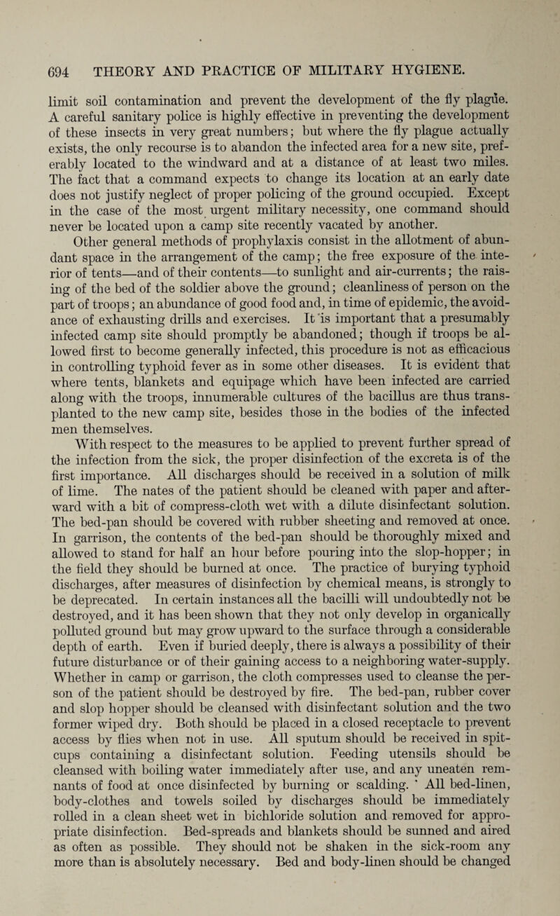 limit soil contamination and prevent the development of the fly plague. A careful sanitary police is highly effective in preventing the development of these insects in very great numbers; hut where the fly plague actually exists, the only recourse is to abandon the infected area for a new site, pref¬ erably located to the windward and at a distance of at least two miles. The fact that a command expects to change its location at an early date does not justify neglect of proper policing of the ground occupied. Except in the case of the most urgent military necessity, one command should never he located upon a camp site recently vacated by another. Other general methods of prophylaxis consist in the allotment of abun¬ dant space in the arrangement of the camp; the free exposure of the inte¬ rior of tents—and of their contents—to sunlight and air-currents; the rais¬ ing of the bed of the soldier above the ground; cleanliness of person on the part of troops; an abundance of good food and, in time of epidemic, the avoid¬ ance of exhausting drills and exercises. It is important that a presumably infected camp site should promptly be abandoned; though if troops be al¬ lowed first to become generally infected, this procedure is not as efficacious in controlling typhoid fever as in some other diseases. It is evident that where tents, blankets and equipage which have been infected are carried along with the troops, innumerable cultures of the bacillus are thus trans¬ planted to the new camp site, besides those in the bodies of the infected men themselves. With respect to the measures to be applied to prevent further spread of the infection from the sick, the proper disinfection of the excreta is of the first importance. All discharges should be received in a solution of milk of lime. The nates of the patient should be cleaned with paper and after¬ ward with a bit of compress-cloth wet with a dilute disinfectant solution. The bed-pan should be covered with rubber sheeting and removed at once. In garrison, the contents of the bed-pan should be thoroughly mixed and allowed to stand for half an hour before pouring into the slop-hopper; in the field they should be burned at once. The practice of burying typhoid discharges, after measures of disinfection by chemical means, is strongly to be deprecated. In certain instances all the bacilli will undoubtedly not be destroyed, and it has been shown that they not only develop in organically polluted ground but may grow upward to the surface through a considerable depth of earth. Even if buried deeply, there is always a possibility of their future disturbance or of their gaining access to a neighboring water-supply. Whether in camp or garrison, the cloth compresses used to cleanse the per¬ son of the patient should be destroyed by fire. The bed-pan, rubber cover and slop hopper should be cleansed with disinfectant solution and the two former wiped dry. Both should be placed in a closed receptacle to prevent access by flies when not in use. All sputum should be received hi spit- cups containing a disinfectant solution. Feeding utensils should be cleansed with boiling water immediately after use, and any uneaten rem¬ nants of food at once disinfected by burning or scalding. * All bed-linen, body-clothes and towels soiled by discharges should be immediately rolled in a clean sheet wet in bichloride solution and removed for appro¬ priate disinfection. Bed-spreads and blankets should be sunned and aired as often as possible. They should not be shaken in the sick-room any more than is absolutely necessary. Bed and body-linen should be changed
