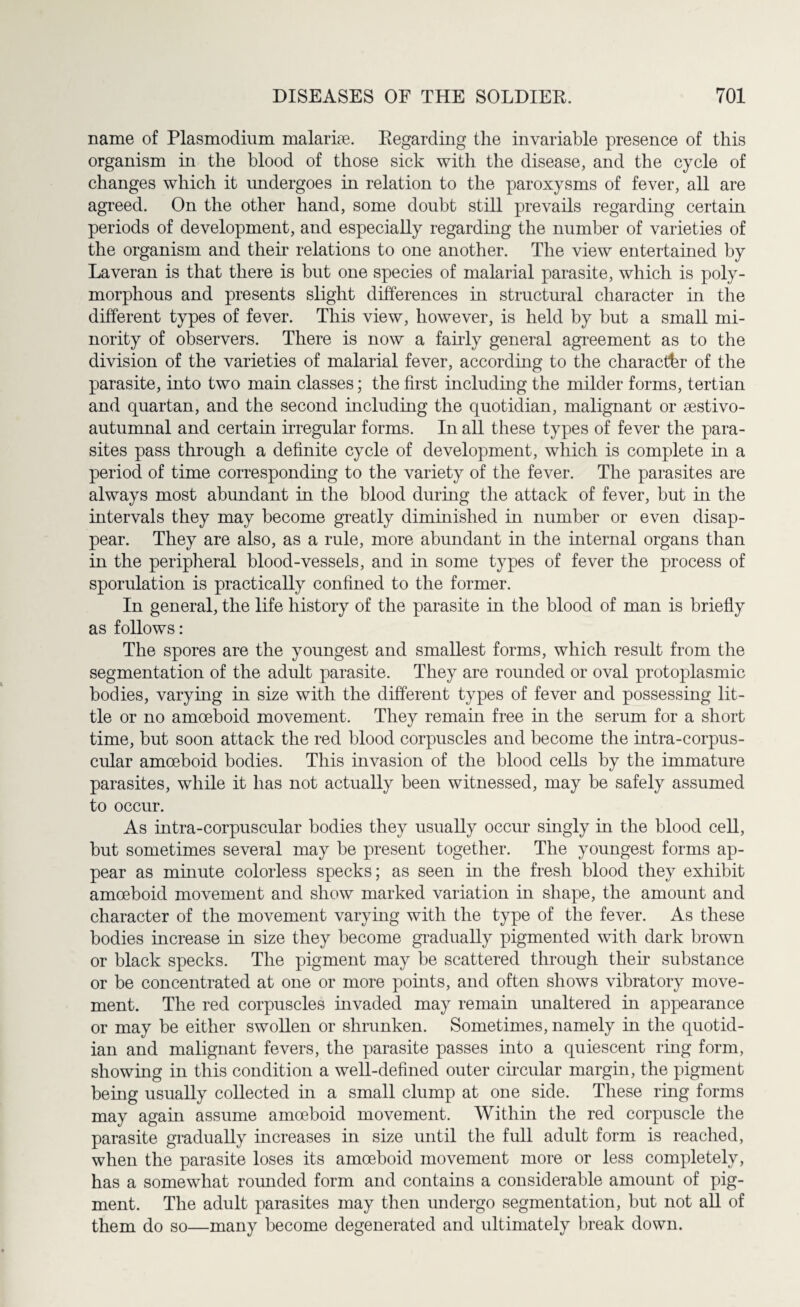 name of Plasmodium malariae. Regarding the invariable presence of this organism in the blood of those sick with the disease, and the cycle of changes which it undergoes in relation to the paroxysms of fever, all are agreed. On the other hand, some doubt still prevails regarding certain periods of development, and especially regardmg the number of varieties of the organism and their relations to one another. The view entertained by Laveran is that there is but one species of malarial parasite, which is poly¬ morphous and presents slight differences in structural character in the different types of fever. This view, however, is held by but a small mi¬ nority of observers. There is now a fairly general agreement as to the division of the varieties of malarial fever, according to the character of the parasite, into two main classes; the first including the milder forms, tertian and quartan, and the second including the quotidian, malignant or sestivo- autumnal and certain irregular forms. In all these types of fever the para¬ sites pass through a definite cycle of development, which is complete in a period of time corresponding to the variety of the fever. The parasites are always most abundant in the blood during the attack of fever, but in the intervals they may become greatly diminished in number or even disap¬ pear. They are also, as a rule, more abundant in the internal organs than in the peripheral blood-vessels, and in some types of fever the process of sporulation is practically confined to the former. In general, the life history of the parasite in the blood of man is briefly as follows: The spores are the youngest and smallest forms, which result from the segmentation of the adult parasite. They are rounded or oval protoplasmic bodies, varying in size with the different types of fever and possessing lit¬ tle or no amoeboid movement. They remain free in the serum for a short time, but soon attack the red blood corpuscles and become the intra-corpus- cular amoeboid bodies. This invasion of the blood cells by the immature parasites, while it has not actually been witnessed, may be safely assumed to occur. As intra-corpuscular bodies they usually occur singly in the blood cell, but sometimes several may be present together. The youngest forms ap¬ pear as minute colorless specks; as seen in the fresh blood they exhibit amoeboid movement and show marked variation in shape, the amount and character of the movement varying with the type of the fever. As these bodies increase in size they become gradually pigmented with dark brown or black specks. The pigment may be scattered through their substance or be concentrated at one or more points, and often shows vibratory move¬ ment. The red corpuscles invaded may remain unaltered in appearance or may be either swollen or shrunken. Sometimes, namely in the quotid¬ ian and malignant fevers, the parasite passes into a quiescent ring form, showing in this condition a well-defined outer circular margin, the pigment being usually collected in a small clump at one side. These ring forms may again assume amoeboid movement. Within the red corpuscle the parasite gradually increases in size until the full adult form is reached, when the parasite loses its amoeboid movement more or less completely, has a somewhat rounded form and contains a considerable amount of pig¬ ment. The adult parasites may then undergo segmentation, but not all of them do so—many become degenerated and ultimately break down.