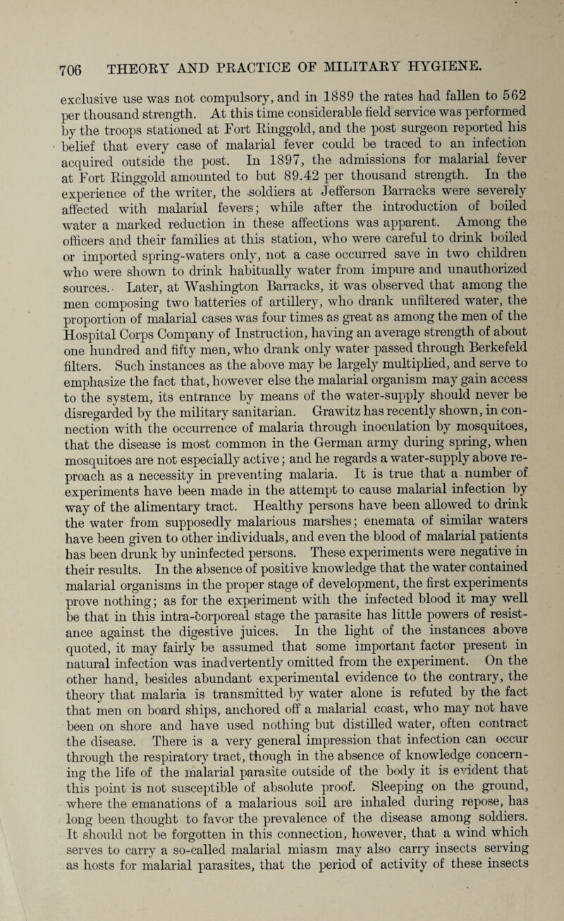 exclusive use was not compulsory, and in 1889 the rates had fallen to 562 per thousand strength. At this time considerable field service was performed by the troops stationed at Fort Ringgold, and the post surgeon reported his belief that every case of malarial fever could be traced to an infection acquired outside the post. In 1897, the admissions for malarial fever at Fort Ringgold amounted to but 89.42 per thousand strength. In the experience of the writer, the .soldiers at Jefferson Barracks were severely affected with malarial fevers; while after the introduction of boiled water a marked reduction in these affections was apparent. Among the officers and their families at this station, who were careful to drink boiled or imported spring-waters only, not a case occurred save in two children who were shown to drink habitually water from impure and unauthorized sources.- Later, at Washington Barracks, it was observed that among the men composing two batteries of artillery, who drank unfiltered water, the proportion of malarial cases was four times as great as among the men of the Hospital Corps Company of Instruction, having an average strength of about one hundred and fifty men, who drank only water passed through Berkefeld filters. Such instances as the above may be largely multiplied, and serve to emphasize the fact that, however else the malarial organism may gain access to the system, its entrance by means of the water-supply should never be disregarded by the military sanitarian. Grawitz has recently shown, in con¬ nection with the occurrence of malaria through inoculation by mosquitoes, that the disease is most common in the German army during spring, when mosquitoes are not especially active; and he regards a water-supply above re¬ proach as a necessity in preventing malaria. It is true that a number of experiments have been made in the attempt to cause malarial infection by way of the alimentary tract. Healthy persons have been allowed to drink the water from supposedly malarious marshes; enemata of similar waters have been given to other individuals, and even the blood of malarial patients has been drunk by uninfected persons. These experiments were negative in their results. In the absence of positive knowledge that the water contained malarial organisms in the proper stage of development, the first experiments prove nothing; as for the experiment with the infected blood it may well be that in this intra-corporeal stage the parasite has little powers of resist¬ ance against the digestive juices. In the light of the instances above quoted, it may fairly be assumed that some important factor present in natural infection was inadvertently omitted from the experiment. On the other hand, besides abundant experimental evidence to the contrary, the theory that malaria is transmitted by water alone is refuted by the fact that men on board ships, anchored off a malarial coast, who may not have been on shore and have used nothing but distilled water, often contract the disease. There is a very general impression that infection can occur through the respiratory tract, though in the absence of knowledge concern¬ ing the life of the malarial parasite outside of the body it is evident that this point is not susceptible of absolute proof. Sleeping on the ground, where the emanations of a malarious soil are inhaled during repose, has long been thought to favor the prevalence of the disease among soldiers. It should not be forgotten in this connection, however, that a wind which serves to carry a so-called malarial miasm may also carry insects serving as hosts for malarial parasites, that the period of activity of these insects