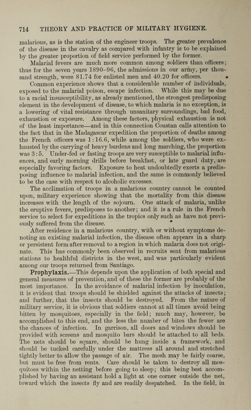 malarious, as is the station of the engineer troops. The greater prevalence of the disease in the cavalry as compared with infantry is to be explained by the greater proportion of field service performed by the former. Malarial fevers are much more common among soldiers than officers; thus for the seven years 1890-96, the admissions in our army, per thou¬ sand strength, were 81.74 for enlisted men and 40.20 for officers. < Common experience shows that a considerable number of individuals, exposed to the malarial poison, escape infection. While this may be due to a racial insusceptibility, as already mentioned, the strongest predisposing element in the development of disease, to which malaria is no exception, is a lowering of vital resistance through unsanitary surroundings, bad food, exhaustion or exposure. Among these factors, physical exhaustion is not of the least importance—and in this connection Coustan calls attention to the fact that in the Madagascar expedition the proportion of deaths among the French officers was 1:16.6, while among the soldiers, who were ex¬ hausted by the carrying of heavy burdens and long marching, the proportion was 3:5. Under-fed or fasting troops are very susceptible to malarial influ¬ ences, and early morning drills before breakfast, or late guard duty, are especially favoring factors. Exposure to heat undoubtedly exerts a predis¬ posing influence to malarial infection, and the same is commonly believed to be the case with respect to alcoholic excesses. The acclimation of troops in a malarious country cannot be counted upon, military experience showing that the mortality from this disease increases with the length of the sojourn. One attack of malaria, unlike the eruptive fevers, predisposes to another; and it is a rule in the French service to select for expeditions in the tropics only such as have not previ¬ ously suffered from the disease. After residence in a malarious country, with or without symptoms de¬ noting an existing malarial infection, the disease often appears in a sharp or persistent form after removal to a region in which malaria does not origi¬ nate. This has commonly been observed in recruits sent from malarious stations to healthful districts in the west, and was particularly evident among our troops returned from Santiago. Prophylaxis.—This depends upon the application of both special and general measures of prevention, and of these the former are probably of the most importance. In the avoidance of malarial infection by inoculation, it is evident that troops should be shielded against the attacks of insects; and further, that the insects should be destroyed. From the nature of military service, it is obvious that soldiers cannot at all times avoid being bitten by mosquitoes, especially in the field; much may, however, be accomplished to this end, and the less the number of bites the fewer are the chances of infection. In garrison, all doors and windows should be provided with screens and mosquito bars should be attached to all beds. The nets should be square, should be hung inside a framework, and should be tucked carefully under the mattress all around and stretched tightly better to allow the passage of air. The mesh may be fairly coarse, but must be free from rents. Care should be taken to destroy all mos¬ quitoes within the netting before going to sleep; this being best accom¬ plished by having an assistant hold a light at one corner outside the net, toward which the insects fly and are readily despatched. In the field, in