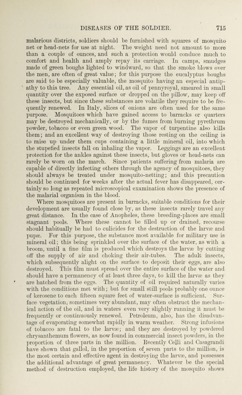 malarious districts, soldiers should be furnished with squares of mosquito net or head-nets for use at night. The weight need not amount to more than a couple of ounces, and such a protection would conduce much to comfort and health and amply repay its carriage. In camps, smudges made of green boughs lighted to windward, so that the smoke blows over the men, are often of great value; for this purpose the eucalyptus boughs are said to be especially valuable, the mosquito having an especial antip¬ athy to this tree. Any essential oil, as oil of pennyroyal, smeared in small quantity over the exposed surface or dropped on the pillow, may keep oh* these insects, but since these substances are volatile they require to be fre¬ quently renewed. In Italy, slices of onions are often used for the same purpose. Mosquitoes which have gained access to barracks or quarters may be destroyed mechanically, or by the fumes from burning pyre thrum powder, tobacco or even green wood. The vapor of turpentine also kills them; and an excellent way of destroying those resting on the ceiling is to raise up under them cups containing a little mineral oil, into which the stupefied insects fall on inhaling the vapor. Leggings are an excellent protection for the ankles against these insects, but gloves or head-nets can rarely be worn on the march. Since patients suffering from malaria are capable of directly infecting others through the agency of mosquitoes, they should always be treated under mosquito-netting; and this precaution should be continued for weeks after the actual fever has disappeared, cer¬ tainly so long as repeated microscopical examination shows the presence of the malarial organism in the blood. Where mosquitoes are present in barracks, suitable conditions for their development are usually found close by, as these insects rarely travel any great distance. In the case of Anopheles, these breeding-places are small stagnant pools. Where these cannot be filled up or drained, recourse should habitually be had to culicides for the destruction of the larvae and pupae. For this purpose, the substance most available for military use is mineral oil; this being sprinkled over the surface of the water, as with a broom, until a fine film is produced which destroys the larvae by cutting off the supply of air and choking their air-tubes. The adult insects, which subsequently alight on the surface to deposit their eggs, are also destroyed. This film must spread over the entire surface of the water and should have a permanency of at least three days, to kill the larvae as they are hatched from the eggs. The quantity of oil required naturally varies with the conditions met with; but for small still pools probably one ounce of kerosene to each fifteen square feet of water-surface is sufficient. Sur¬ face vegetation, sometimes very abundant, may often obstruct the mechan¬ ical action of the oil, and in waters even very slightly running it must be frequently or continuously renewed. Petroleum, also, has the disadvan¬ tage of evaporating somewhat rapidly in warm weather. Strong infusions of tobacco are fatal to the larvae; and they are destroyed by powdered chrysanthemum flowers, as now found in commercial insect powders, in the proportion of three parts in the million. Recently Ceffi and Casagrandi have shown that gallol, in the proportion of seven parts to the million, is the most certain and effective agent in destroying the larvae, and possesses the additional advantage of great permanency. Whatever be the special method of destruction employed, the life history of the mosquito shows
