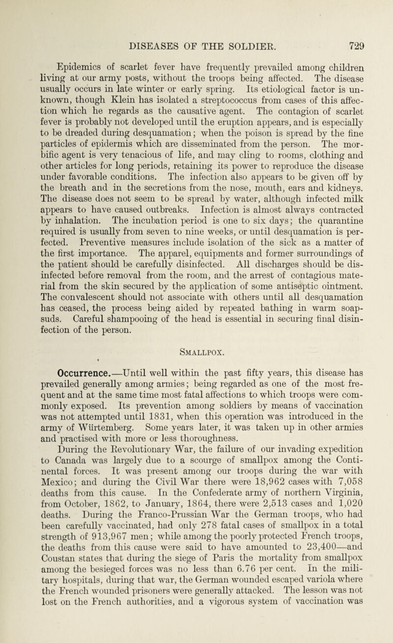 Epidemics of scarlet fever have frequently prevailed among children living at our army posts, without the troops being affected. The disease usually occurs in late winter or early spring. Its etiological factor is un¬ known, though Klein has isolated a streptococcus from cases of this affec¬ tion which he regards as the causative agent. The contagion of scarlet fever is probably not developed until the eruption appears, and is especially to be dreaded during desquamation; when the poison is spread by the fine particles of epidermis which are disseminated from the person. The mor¬ bific agent is very tenacious of life, and may cling to rooms, clothing and other articles for long periods, retaining its power to reproduce the disease under favorable conditions. The infection also appears to be given off by the breath and in the secretions from the nose, mouth, ears and kidneys. The disease does not seem to be spread by water, although infected milk appears to have caused outbreaks. Infection is almost always contracted by inhalation. The incubation period is one to six days; the quarantine required is usually from seven to nine weeks, or until desquamation is per¬ fected. Preventive measures include isolation of the sick as a matter of the first importance. The apparel, equipments and former surroundings of the patient should be carefully disinfected. All discharges should be dis¬ infected before removal from the room, and the arrest of contagious mate¬ rial from the skin secured by the application of some antiseptic ointment. The convalescent should not associate with others until all desquamation has ceased, the process being aided by repeated bathing in warm soap¬ suds. Careful shampooing of the head is essential in securing final disin¬ fection of the person. Smallpox. * Occurrence.—Until well within the past fifty years, this disease has prevailed generally among armies; being regarded as one of the most fre¬ quent and at the same time most fatal affections to which troops were com¬ monly exposed. Its prevention among soldiers by means of vaccination was not attempted until 1831, when this operation was introduced in the army of Wurtemberg. Some years later, it was taken up in other armies and practised with more or less thoroughness. During the Revolutionary War, the failure of our invading expedition to Canada was largely due to a scourge of smallpox among the Conti¬ nental forces. It was present among our troops during the war with Mexico; and during the Civil War there were 18,962 cases with 7,058 deaths from this cause. In the Confederate army of northern Virginia, from October, 1862, to January, 1864, there were 2,513 cases and 1,020 deaths. During the Franco-Prussian War the German troops, who had been carefully vaccinated, had only 278 fatal cases of smallpox in a total strength of 913,967 men; while among the poorly protected French troops, the deaths from this cause were said to have amounted to 23,400—and Coustan states that during the siege of Paris the mortality from smallpox among the besieged forces was no less than 6.76 per cent. In the mili¬ tary hospitals, during that war, the German wounded escaped variola where the French wounded prisoners were generally attacked. The lesson was not lost on the French authorities, and a vigorous system of vaccination was