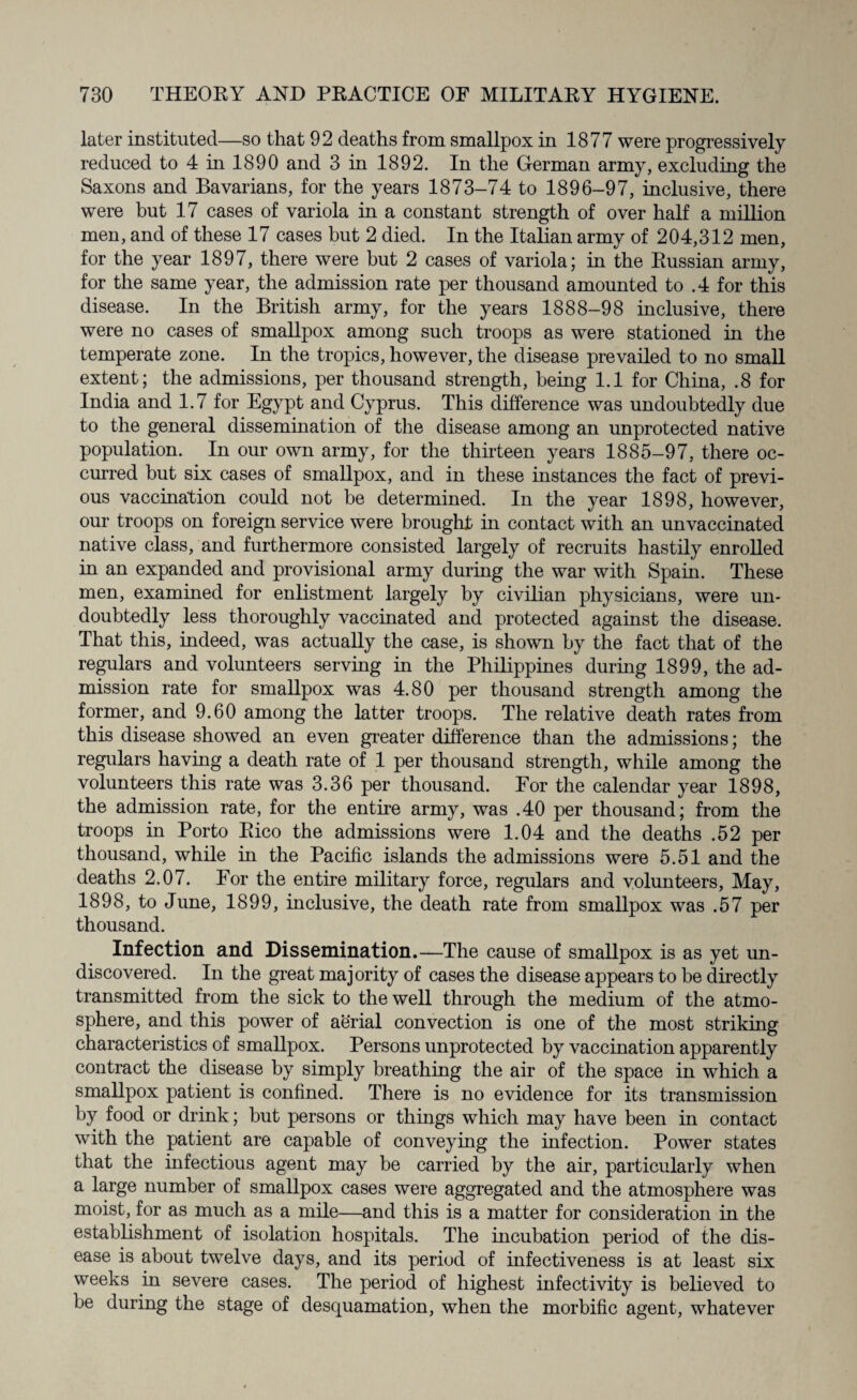 later instituted—so that 92 deaths from smallpox in 1877 were progressively reduced to 4 in 1890 and 3 in 1892. In the German army, excluding the Saxons and Bavarians, for the years 1873-74 to 1896-97, inclusive, there were but 17 cases of variola in a constant strength of over half a million men, and of these 17 cases but 2 died. In the Italian army of 204,312 men, for the year 1897, there were but 2 cases of variola; in the Russian army, for the same year, the admission rate per thousand amounted to .4 for this disease. In the British army, for the years 1888-98 inclusive, there were no cases of smallpox among such troops as were stationed in the temperate zone. In the tropics, however, the disease prevailed to no small extent; the admissions, per thousand strength, being 1.1 for China, .8 for India and 1.7 for Egypt and Cyprus. This difference was undoubtedly due to the general dissemination of the disease among an unprotected native population. In our own army, for the thirteen years 1885-97, there oc¬ curred but six cases of smallpox, and in these instances the fact of previ¬ ous vaccination could not be determined. In the year 1898, however, our troops on foreign service were brought in contact with an unvaccinated native class, and furthermore consisted largely of recruits hastily enrolled in an expanded and provisional army during the war with Spain. These men, examined for enlistment largely by civilian physicians, were un¬ doubtedly less thoroughly vaccinated and protected against the disease. That this, indeed, was actually the case, is shown by the fact that of the regulars and volunteers serving in the Philippines during 1899, the ad¬ mission rate for smallpox was 4.80 per thousand strength among the former, and 9.60 among the latter troops. The relative death rates from this disease showed an even greater difference than the admissions; the regulars having a death rate of 1 per thousand strength, while among the volunteers this rate was 3.36 per thousand. For the calendar year 1898, the admission rate, for the entire army, was .40 per thousand; from the troops in Porto Rico the admissions were 1.04 and the deaths .52 per thousand, while in the Pacific islands the admissions were 5.51 and the deaths 2.07. For the entire military force, regulars and volunteers, May, 1898, to June, 1899, inclusive, the death rate from smallpox was .57 per thousand. Infection and Dissemination.—The cause of smallpox is as yet un¬ discovered. In the great majority of cases the disease appears to be directly transmitted from the sick to the well through the medium of the atmo¬ sphere, and this power of aerial convection is one of the most striking characteristics of smallpox. Persons unprotected by vaccination apparently contract the disease by simply breathing the air of the space in which a smallpox patient is confined. There is no evidence for its transmission by food or drink; but persons or things which may have been in contact with the patient are capable of conveying the infection. Power states that the infectious agent may be carried by the air, particularly when a large number of smallpox cases were aggregated and the atmosphere was moist, for as much as a mile—and this is a matter for consideration in the establishment of isolation hospitals. The incubation period of the dis¬ ease is about twelve days, and its period of infectiveness is at least six weeks in severe cases. The period of highest infectivity is believed to be during the stage of desquamation, when the morbific agent, whatever