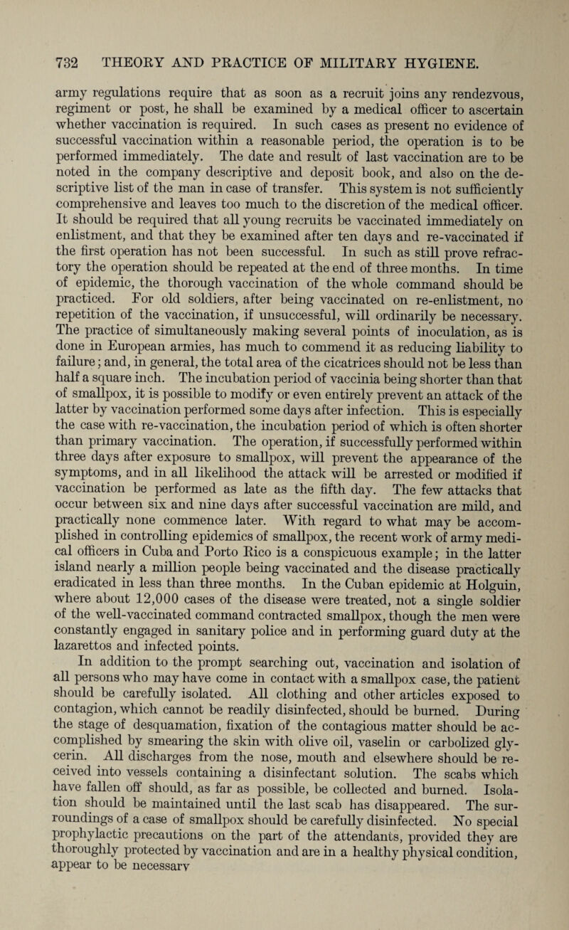 army regulations require that as soon as a recruit joins any rendezvous, regiment or post, he shall be examined by a medical officer to ascertain whether vaccination is required. In such cases as present no evidence of successful vaccination within a reasonable period, the operation is to be performed immediately. The date and result of last vaccination are to be noted in the company descriptive and deposit book, and also on the de¬ scriptive list of the man in case of transfer. This system is not sufficiently comprehensive and leaves too much to the discretion of the medical officer. It should be required that all young recruits he vaccinated immediately on enlistment, and that they be examined after ten days and re-vaccinated if the first operation has not been successful. In such as still prove refrac¬ tory the operation should he repeated at the end of three months. In time of epidemic, the thorough vaccination of the whole command should be practiced. For old soldiers, after being vaccinated on re-enlistment, no repetition of the vaccination, if unsuccessful, will ordinarily be necessary. The practice of simultaneously making several points of inoculation, as is done in European armies, has much to commend it as reducing liability to failure; and, in general, the total area of the cicatrices should not be less than half a square inch. The incubation period of vaccinia being shorter than that of smallpox, it is possible to modify or even entirely prevent an attack of the latter by vaccination performed some days after infection. This is especially the case with re-vaccination, the incubation period of which is often shorter than primary vaccination. The operation, if successfully performed within three days after exposure to smallpox, will prevent the appearance of the symptoms, and in all likelihood the attack will be arrested or modified if vaccination be performed as late as the fifth day. The few attacks that occur between six and nine days after successful vaccination are mild, and practically none commence later. With regard to what may be accom¬ plished in controlling epidemics of smallpox, the recent work of army medi¬ cal officers in Cuba and Porto Rico is a conspicuous example; in the latter island nearly a million people being vaccinated and the disease practically eradicated in less than three months. In the Cuban epidemic at Holguin, where about 12,000 cases of the disease were treated, not a single soldier of the well-vaccinated command contracted smallpox, though the men were constantly engaged in sanitary police and in performing guard duty at the lazarettos and infected points. In addition to the prompt searching out, vaccination and isolation of all persons who may have come in contact with a smallpox case, the patient should be carefully isolated. All clothing and other articles exposed to contagion, which cannot be readily disinfected, should be burned. During the stage of desquamation, fixation of the contagious matter should be ac¬ complished by smearing the skin with olive oil, vaselin or carbolized gly¬ cerin. All discharges from the nose, mouth and elsewhere should be re¬ ceived into vessels containing a disinfectant solution. The scabs which have fallen off should, as far as possible, be collected and burned. Isola¬ tion should he maintained until the last scab has disappeared. The sur¬ roundings of a case of smallpox should be carefully disinfected. No special prophylactic precautions on the part of the attendants, provided they are thoroughly protected by vaccination and are in a healthy physical condition, appear to be necessarv