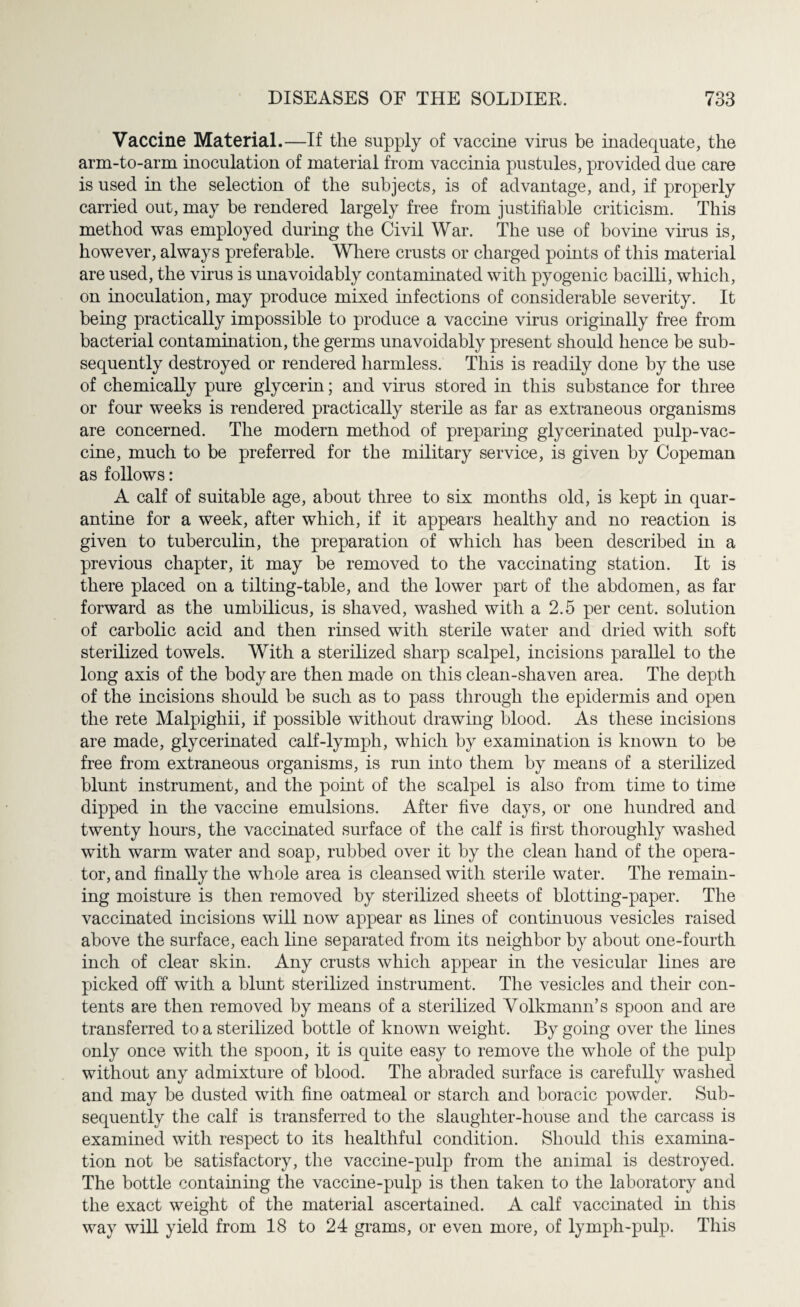 Vaccine Material.—If the supply of vaccine vims be inadequate, the arm-to-arm inoculation of material from vaccinia pustules, provided due care is used in the selection of the subjects, is of advantage, and, if properly carried out, may be rendered largely free from justifiable criticism. This method was employed during the Civil War. The use of bovine virus is, however, always preferable. Where crusts or charged points of this material are used, the virus is unavoidably contaminated with pyogenic bacilli, which, on inoculation, may produce mixed infections of considerable severity. It being practically impossible to produce a vaccine virus originally free from bacterial contamination, the germs unavoidably present should hence be sub¬ sequently destroyed or rendered harmless. This is readily done by the use of chemically pure glycerin; and virus stored in this substance for three or four weeks is rendered practically sterile as far as extraneous organisms are concerned. The modern method of preparing glycerinated pulp-vac¬ cine, much to be preferred for the military service, is given by Copeman as follows: A calf of suitable age, about three to six months old, is kept in quar¬ antine for a week, after which, if it appears healthy and no reaction is given to tuberculin, the preparation of which has been described in a previous chapter, it may be removed to the vaccinating station. It is there placed on a tilting-table, and the lower part of the abdomen, as far forward as the umbilicus, is shaved, washed with a 2.5 per cent, solution of carbolic acid and then rinsed with sterile water and dried with soft sterilized towels. With a sterilized sharp scalpel, incisions parallel to the long axis of the body are then made on this clean-shaven area. The depth of the incisions should be such as to pass through the epidermis and open the rete Malpighii, if possible without drawing blood. As these incisions are made, glycerinated calf-lymph, which by examination is known to be free from extraneous organisms, is run into them by means of a sterilized blunt instrument, and the point of the scalpel is also from time to time dipped in the vaccine emulsions. After five days, or one hundred and twenty hours, the vaccinated surface of the calf is first thoroughly washed with warm water and soap, rubbed over it by the clean hand of the opera¬ tor, and finally the whole area is cleansed with sterile water. The remain¬ ing moisture is then removed by sterilized sheets of blotting-paper. The vaccinated incisions will now appear as lines of continuous vesicles raised above the surface, each line separated from its neighbor by about one-fourth inch of clear skin. Any crusts which appear in the vesicular lines are picked off with a blunt sterilized instrument. The vesicles and their con¬ tents are then removed by means of a sterilized Volkmann’s spoon and are transferred to a sterilized bottle of known weight. By going over the lines only once with the spoon, it is quite easy to remove the whole of the pulp without any admixture of blood. The abraded surface is carefully washed and may be dusted with fine oatmeal or starch and boracic powder. Sub¬ sequently the calf is transferred to the slaughter-house and the carcass is examined with respect to its healthful condition. Should this examina¬ tion not be satisfactory, the vaccine-pulp from the animal is destroyed. The bottle containing the vaccine-pulp is then taken to the laboratory and the exact weight of the material ascertained. A calf vaccinated in this way will yield from 18 to 24 grams, or even more, of lymph-pulp. This