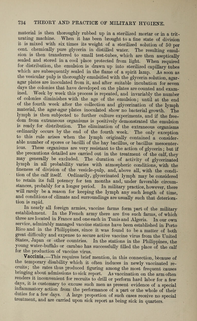material is then thoroughly rubbed up in a sterilized mortar or in a trit¬ urating machine. When it has been brought to a fine state of division it is mixed with six times its weight of a sterilized solution of 50 per cent, chemically pure glycerin in distilled water. The resulting emul¬ sion is then transferred to small test-tubes, which are then aseptically sealed and stored in a cool place protected from light. Vriien required for distribution, the emulsion is drawn up into sterilized capillary tubes which are subsequently sealed in the flame of a spirit lamp. As soon as the vesicular pulp is thoroughly emulsified with the glycerin solution, agar- agar plates are inoculated from it, and after suitable incubation for seven days the colonies that have developed on the plates are counted and exam¬ ined. Week by week this process is repeated, and invariably the number of colonies diminishes with the age of the emulsion; until at the end of the fourth week after the collection and glycerination of the lymph material, the agar-agar plates inoculated show no bacterial growth. The lymph is then subjected to further culture experiments, and if the free¬ dom from extraneous organisms is positively demonstrated the emulsion is leady for distribution. The elimination of the extraneous organisms ordinarily occurs by the end of the fourth week. The only exception to this rule arises when the lymph originally contained a consider¬ able number of spores or bacilli of the hay bacillus, or bacillus mesoenter- icus. These organisms are very resistant to the action of glycerin; but if the precautions detailed are carried out in the treatment of the calf, they may generally be excluded. The duration of activity of glycerinated lymph in all probability varies with atmospheric conditions, with the fineness of division of the vesicle-pulp, and, above all, with the condi¬ tion of the calf itself. Ordinarily, glycerinated lymph may be considered to retain its full potency for ten months and, under favorable circum¬ stances, probably for a longer period. In military practice, however, there will rarely be a reason for keeping the lymph any such length of time, and conditions of climate and surroundings are usually such that deteriora¬ tion is rapid. In nearly all foreign armies, vaccine farms form part of the military establishment. In the French army there are five such farms, of which three are located in France and one each in Tunis and Algeria. In our own service, admirably managed vaccine stations have been established in Porto Rico and in the Philippines, since it was found to be a matter of both great difficulty and expense to secure active vaccine virus from the United States, Japan or other countries. In the stations in the Philippines, the young water-buffalo or carabao has successfully filled the place of the calf for the production of vaccine virus. Vaccinia.—This requires brief mention, in this connection, because of the temporary disability which it often induces in newly vaccinated re¬ cruits; the rates thus produced figuring among the most frequent causes bringing about admissions to sick report. As vaccination on the arm often renders it inconvenient for recruits to drill or perform hard labor for a few days, it is customary to excuse such men as present evidence of a special inflammatory action from the performance of a part or the whole of their duties for a few days. A large proportion of such cases receive no special treatment, and are carried upon sick report as being sick in quarters.