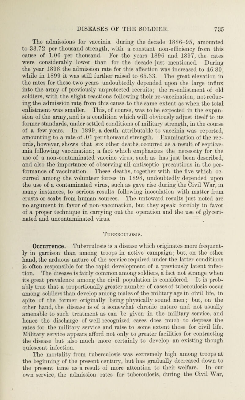 The admissions for vaccinia during the decade 1886-95, amounted to 33.72 per thousand strength, with a constant non-efficiency from this cause of 1.06 per thousand. For the years 1896 and 1897, the rates were considerably lower than for the decade just mentioned. During the year 1898 the admission rate for this affection was increased to 46.80, while in 1899 it was still further raised to 65.33. The great elevation in the rates for these two years undoubtedly depended upon the large influx into the army of previously unprotected recruits; the re-enlistment of old soldiers, with the slight reactions following their re-vaccination, not reduc¬ ing the admission rate from this cause to the same extent as when the total enlistment was smaller. This, of course, was to be expected in the expan¬ sion of the army, and is a condition which will obviously adjust itself to its former standards, under settled conditions of military strength, in the course of a few years. In 1899, a death attributable to vaccinia was reported, amounting to a rate of .01 per thousand strength. Examination of the rec¬ ords, however, shows that six other deaths occurred as a result of septicae¬ mia following vaccination; a fact which emphasizes the necessity for the use of a non-contaminated vaccine virus, such as has just been described, and also the importance of observing all antiseptic precautions in the per¬ formance of vaccination. These deaths, together with the five which oc¬ curred among the volunteer forces in 1898, undoubtedly depended upon the use of a contaminated virus, such as gave rise during the Civil War, in many instances, to serious results following inoculation with matter from crusts or scabs from human sources. The untoward results just noted are no argument in favor of non-vaccination, but they speak forcibly in favor of a proper technique in carrying out the operation and the use of glyceri- nated and uncontaminated virus. * Tuberculosis. Occurrence.—Tuberculosis is a disease which originates more frequent¬ ly in garrison than among troops in active campaign; but, on the other hand, the arduous nature of the service required under the latter conditions is often responsible for the rapid development of a previously latent infec¬ tion. The disease is fairly common among soldiers, a fact not strange when its great prevalence among the civil population is considered. It is prob¬ ably true that a proportionally greater number of cases of tuberculosis occur among soldiers than develop among males of the military age in civil life, in spite of the former originally being physically sound men; but, on the other hand, the disease is of a somewhat chronic nature and not usually amenable to such treatment as can be given in the military service, and hence the discharge of well recognized cases does much to depress the rates for the military service and raise to some extent those for civil life. Military service appears afford not only to greater facilities for contracting the disease but also much more certainly to develop an existing though quiescent infection. The mortality from tuberculosis was extremely high among troops at the beginning of the present century, but has gradually decreased down to the present time as a result of more attention to their welfare. In our own service, the admission rates for tuberculosis, during the Civil War,