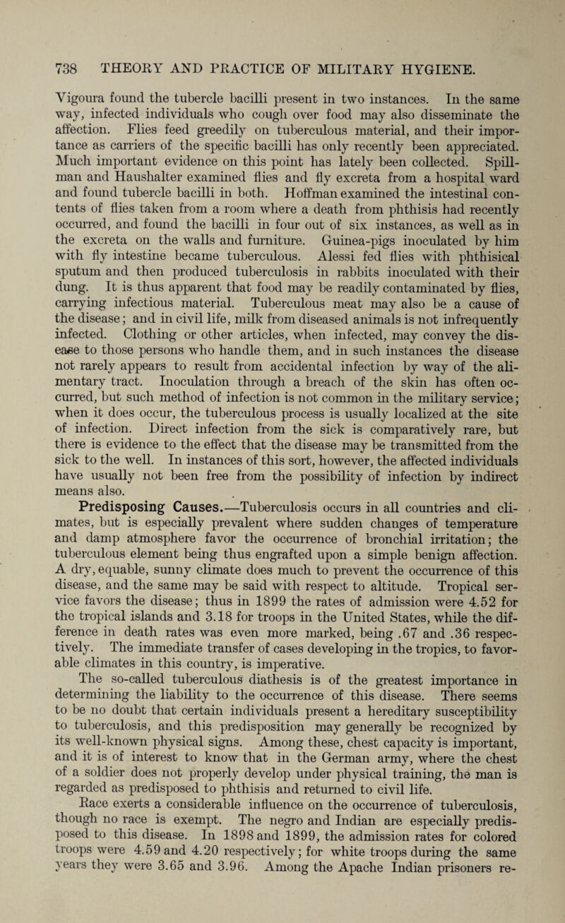 Vigoura found the tubercle bacilli present in two instances. In the same way, infected individuals who cough over food may also disseminate the affection. Flies feed greedily on tuberculous material, and their impor¬ tance as carriers of the specific bacilli has only recently been appreciated. Much important evidence on this point has lately been collected. Spill¬ man and Haushalter examined flies and fly excreta from a hospital ward and foimd tubercle bacilli in both. Hoffman examined the intestinal con¬ tents of flies taken from a room where a death from phthisis had recently occurred, and found the bacilli in four out of six instances, as well as in the excreta on the walls and furniture. Guinea-pigs inoculated by him with fly intestine became tuberculous. Alessi fed flies with phthisical sputum and then produced tuberculosis in rabbits inoculated with their dung. It is thus apparent that food may be readily contaminated by flies, carrying infectious material. Tuberculous meat may also be a cause of the disease; and in civil life, milk from diseased animals is not infrequently infected. Clothing or other articles, when infected, may convey the dis¬ ease to those persons who handle them, and in such instances the disease not rarely appears to result from accidental infection by way of the ali¬ mentary tract. Inoculation through a breach of the skin has often oc¬ curred, but such method of infection is not common in the military service; when it does occur, the tuberculous process is usually localized at the site of infection. Direct infection from the sick is comparatively rare, but there is evidence to the effect that the disease may be transmitted from the sick to the well. In instances of this sort, however, the affected individuals have usually not been free from the possibility of infection by in direct, means also. Predisposing Causes.—Tuberculosis occurs in all countries and cli¬ mates, but is especially prevalent where sudden changes of temperature and damp atmosphere favor the occurrence of bronchial irritation; the tuberculous element being thus engrafted upon a simple benign affection. A dry, equable, sunny climate does much to prevent the occurrence of this disease, and the same may be said with respect to altitude. Tropical ser¬ vice favors the disease; thus in 1899 the rates of admission were 4.52 for the tropical islands and 3.18 for troops in the United States, while the dif¬ ference in death rates was even more marked, being .67 and .36 respec¬ tively. The immediate transfer of cases developing in the tropics, to favor¬ able climates in this country, is imperative. The so-called tuberculous diathesis is of the greatest importance in determining the liability to the occurrence of this disease. There seems to be no doubt that certain individuals present a hereditary susceptibility to tuberculosis, and this predisposition may generally be recognized by its well-known physical signs. Among these, chest capacity is important, and it is of interest to know that in the German army, where the chest of a soldier does not properly develop under physical training, the man is regarded as predisposed to phthisis and returned to civil life. Race exerts a considerable influence on the occurrence of tuberculosis, though no race is exempt. The negro and Indian are especially predis¬ posed to this disease. In 1898 and 1899, the admission rates for colored troops were 4.59 and 4.20 respectively; for white troops during the same years they were 3.65 and 3.96. Among the Apache Indian prisoners re-