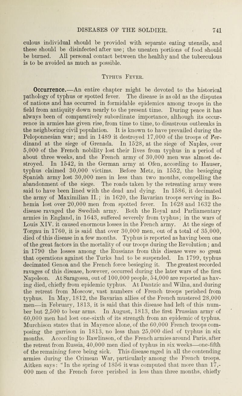 culous individual should be provided with separate eating utensils, and these should be disinfected after use; the uneaten portions of food should be burned. All personal contact between the healthy and the tuberculous is to be avoided as much as possible. Typhus Fever. Occurrence.—An entire chapter might be devoted to the historical pathology of typhus or spotted fever. The disease is as old as the disputes of nations and has occurred in formidable epidemics among troops in the field from antiquity down nearly to the present time. During peace it has always been of comparatively subordinate importance, although its occur¬ rence in armies has given rise, from time to time, to disastrous outbreaks in the neighboring civil population. It is known to have prevailed during the Peloponnesian war; and in 1489 it destroyed 17,000 of the troops of Fer¬ dinand at the siege of Grenada. In 1528, at the siege of Naples, over 5,000 of the French nobility lost their lives from typhus in a period of about three weeks, and the French army of 30,000 men was almost de¬ stroyed. In 1542, in the German army at Ofen, according to Hauser, typhus claimed 30,000 victims. Before Metz, in 1552, the besieging Spanish army lost 30,000 men in less than two months, compelling the abandonment of the siege. The roads taken by the retreating army were said to have been lined with the dead and dying. In 1586, it decimated the army of Maximilian II.; in 1620, the Bavarian troops serving in Bo¬ hemia lost over 20,000 men from spotted fever. In 1628 and 1632 the disease ravaged the Swedish army. Both the Royal and Parliamentary armies in England, in 1643, suffered severely from typhus; in the wars of Louis XIY. it caused enormous losses in the French army. At the siege of Torgau in 1760, it is said that over 30,000 men, out of a total of 35,000, died of this disease in a few months. Typhus is reported as having been one of the great factors in the mortality of our troops during the Revolution; and in 1790 the losses among the Russians from this disease were so great that operations against the Turks had to be suspended. In 1799, typhus decimated Genoa and the French force besieging it. The greatest recorded ravages of this disease, however, occurred during the later wars of the first Napoleon. At Saragossa, out of 100,000 people, 54,000 are reported as hav¬ ing died, chiefly from epidemic typhus. At Dantzic and Wiina, and during the retreat from Moscow, vast numbers of French troops perished from typhus. In May, 1812, the Bavarian allies of the French mustered 28,000 men—in February, 1813, it is said that this disease had left of this num¬ ber but 2,500 to bear arms. In August, 1813, the first Prussian army of 60,000 men had lost one-sixth of its strength from an epidemic of typhus. Murchison states that in Mayence alone, of the 60,000 French troops com¬ posing the garrison in 1813, no less than 25,000 died of typhus in six months. According to Rawlinson, of the French armies around Paris, after the retreat from Russia, 40,000 men died of typhus in six weeks—one-fifth of the remaining force being sick. This disease raged in all the contending armies during the Crimean War, particularly among the French troops. Aitken says: “In the spring of 1856 it was computed that more than 17,- 000 men of the French force perished in less than three months, chiefly