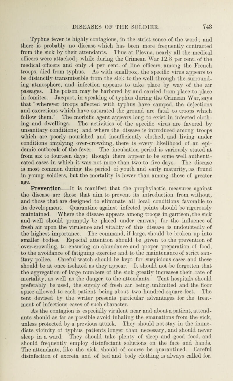 Typhus fever is highly contagious, in the strict sense of the word; and there is probably no disease which has been more frequently contracted from the sick by their attendants. Thus at Plevna, nearly all the medical officers were attacked; while during the Crimean War 12.8 per cent, of the medical officers and only .4 per cent, of line officers, among the French troops, died from typhus. As with smallpox, the specific virus appears to be distinctly transmissible from the sick to the well through the surround¬ ing atmosphere, and infection appears to take place by way of the air passages. The poison may be harbored by and carried from place to place in fomites. Jacquot, in speaking of typhus during the Crimean War, says that “wherever troops affected with typhus have camped, the dejections and excretions which have saturated the ground are fatal to troops which follow them.” The morbific agent appears long to exist in infected cloth¬ ing and dwellings. The activities of the specific virus are favored by unsanitary conditions; and where the disease is introduced among troops which are poorly nourished and insufficiently clothed, and living under conditions implying over-crowding, there is every likelihood of an epi¬ demic outbreak of the fever. The incubation period is variously stated at from six to fourteen days; though there appear to be some well authenti¬ cated cases in which it was not more than two to five days. The disease is most common during the period of youth and early maturity, as found in young soldiers, but the mortality is lower than among those of greater age. Prevention.—It is manifest that the prophylactic measures against the disease are those that aim to prevent its introduction from without, and those that are designed to eliminate all local conditions favorable to its development. Quarantine against infected points should be rigorously maintained. Where the disease appears among troops in garrison, the sick and well should promptly be placed under canvas; for the influence of fresh air upon the virulence and vitality of this disease is undoubtedly of the highest importance. The command, if large, should be broken up into smaller bodies. Especial attention should be given to the prevention of over-crowding, to ensuring an abundance and proper preparation of food, to the avoidance of fatiguing exercise and to the maintenance of strict san¬ itary police. Careful watch should be kept for suspicious cases and these should be at once isolated as they appear. It should not be forgotten that the aggregation of large numbers of the sick greatly increases their rate of mortality, as well as the danger to the attendants. Tent hospitals should preferably be used, the supply of fresh air being unlimited and the floor space allowed to each patient being about two hundred square feet. The tent devised by the writer presents particular advantages for the treat¬ ment of infectious cases of such character. As the contagion is especially virulent near and about a patient, attend¬ ants should as far as possible avoid inhaling the emanations from the sick, unless protected by a previous attack. They should not stay in the imme¬ diate vicinity of typhus patients longer than necessary, and should never sleep in a ward. They should take plenty of sleep and good food, and should frequently employ disinfectant solutions on the face and hands. The attendants, like the sick, should of course be quarantined. Careful disinfection of excreta and of bed and body clothing is always called for.