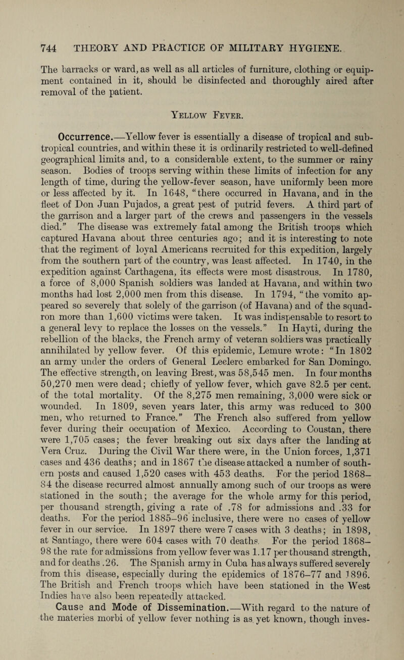 The barracks or ward, as well as all articles of furniture, clothing or equip¬ ment contained in it, should he disinfected and thoroughly aired after removal of the patient. Yellow Fever. Occurrence.—Yellow fever is essentially a disease of tropical and sub¬ tropical countries, and within these it is ordinarily restricted to well-defined geographical limits and, to a considerable extent, to the summer or rainy season. Bodies of troops serving within these limits of infection for any length of time, during the yellow-fever season, have uniformly been more or less affected by it. In 1648, “ there occurred in Havana, and in the fleet of Don Juan Pujados, a great pest of putrid fevers. A third part of the garrison and a larger part of the crews and passengers in the vessels died.” The disease was extremely fatal among the British troops which captured Havana about three centuries ago; and it is interesting to note that the regiment of loyal Americans recruited for this expedition, largely from the southern part of the country, was least affected. In 1740, in the expedition against Carthagena, its effects were most disastrous. In 1780, a force of 8,000 Spanish soldiers was landed at Havana, and within two months had lost 2,000 men from this disease. In 1794, “the vomito ap¬ peared so severely that solely of the garrison (of Havana) and of the squad¬ ron more than 1,600 victims were taken. It was indispensable to resort to a general levy to replace the losses on the vessels.” In Hayti, during the rebellion of the blacks, the French army of veteran soldiers was practically annihilated by yellow fever. Of this epidemic, Lemure wrote: “In 1802 an army under the orders of General Leclerc embarked for San Domingo. The effective strength, on leaving Brest, was 58,545 men. In four months 50,270 men were dead; chiefly of yellow fever, which gave 82.5 per cent, of the total mortality. Of the 8,275 men remaining, 3,000 were sick or wounded. In 1809, seven years later, this army was reduced to 300 men, who returned to France.” The French also suffered from yellow fever during their occupation of Mexico. According to Coustan, there were 1,705 cases; the fever breaking out six days after the landing at Vera Cruz. During the Civil War there were, in the Union forces, 1,371 cases and 436 deaths; and in 1867 the disease attacked a number of south¬ ern posts and caused 1,520 cases with 453 deaths. For the period 1868- 84 the disease recurred almost annually among such of our troops as were stationed in the south; the average for the whole army for this period, per thousand strength, giving a rate of .78 for admissions and .33 for deaths. For the period 1885-96 inclusive, there were no cases of yellow fever in our service. In 1897 there were 7 cases with 3 deaths; in 1898, at Santiago, there were 604 cases with 70 deaths. For the period 1868- 98 the rate for admissions from yellow fever was 1.17 per thousand strength, and for deaths .26. The Spanish army in Cuba has always suffered severely from this disease, especially during the epidemics of 1876-77 and 1896. The British and French troops which have been stationed in the West Indies have also been repeatedly attacked. Cause and Mode of Dissemination.—With regard to the nature of the materies morbi of yellow fever nothing is as yet known, though inves-