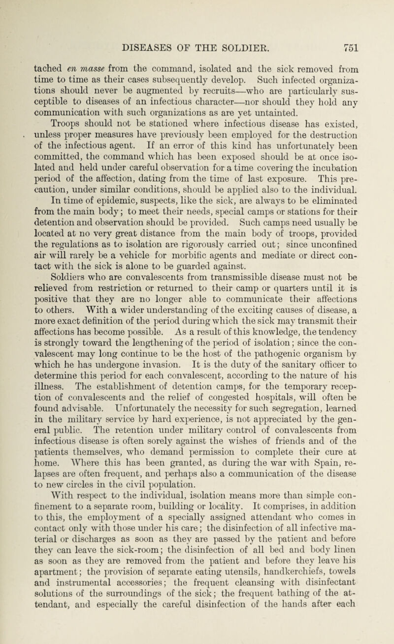 tached en masse from the command, isolated and the sick removed from time to time as their cases subsequently develop. Such infected organiza¬ tions should never be augmented by recruits—who are particularly sus¬ ceptible to diseases of an infectious character—nor should they hold any communication with such organizations as are yet untainted. Troops should not be stationed where infectious disease has existed, unless proper measures have previously been employed for the destruction of the infectious agent. If an error of this kind has unfortunately been committed, the command which has been exposed should be at once iso¬ lated and held under careful observation for a time covering the incubation period of the affection, dating from the time of last exposure. This pre¬ caution, under similar conditions, should be applied also to the individual. In time of epidemic, suspects, like the sick, are always to be eliminated from the main body; to meet their needs, special camps or stations for their detention and observation should be provided. Such camps need usually be located at no very great distance from the main body of troops, provided the regulations as to isolation are rigorously carried out; since unconfined air will rarely be a vehicle for morbific agents and mediate or direct con¬ tact with the sick is alone to be guarded against. Soldiers who are convalescents from transmissible disease must not be relieved from restriction or returned to their camp or quarters until it is positive that they are no longer able to communicate their affections to others. With a wider understanding of the exciting causes of disease, a more exact definition of the period during which the sick may transmit their affections has become possible. As a result of this knowledge, the tendency is strongly toward the lengthening of the period of isolation; since the con¬ valescent may long continue to be the host of the pathogenic organism by which he has undergone invasion. It is the duty of the sanitary officer to determine this period for each convalesced, according to the nature of his illness. The establishment of detention camps, for the temporary recep¬ tion of convalescents and the relief of congested hospitals, will often be found advisable. Unfortunately the necessity for such segregation, learned in the military service by hard experience, is not appreciated by the gen¬ eral public. The retention under military control of convalescents from infectious disease is often sorely against the wishes of friends and of the patients themselves, who demand permission to complete their cure at home. Where this has been granted, as during the war with Spain, re¬ lapses are often frequent, and perhaps also a communication of the disease to new circles in the civil population. With respect to the individual, isolation means more than simple con¬ finement to a separate room, building or locality. It comprises, in addition to this, the employment of a specially assigned attendant who comes in contact only with those under his care; the disinfection of all infective ma¬ terial or discharges as soon as they are passed by the patient and before they can leave the sick-room; the disinfection of all bed and body linen as soon as they are removed from the patient and before they leave his apartment; the provision of separate eating utensils, handkerchiefs, towels and instrumental accessories; the frequent cleansing with disinfectant solutions of the surroundings of the sick; the frequent bathing of the at¬ tendant, and especially the careful disinfection of the hands after each