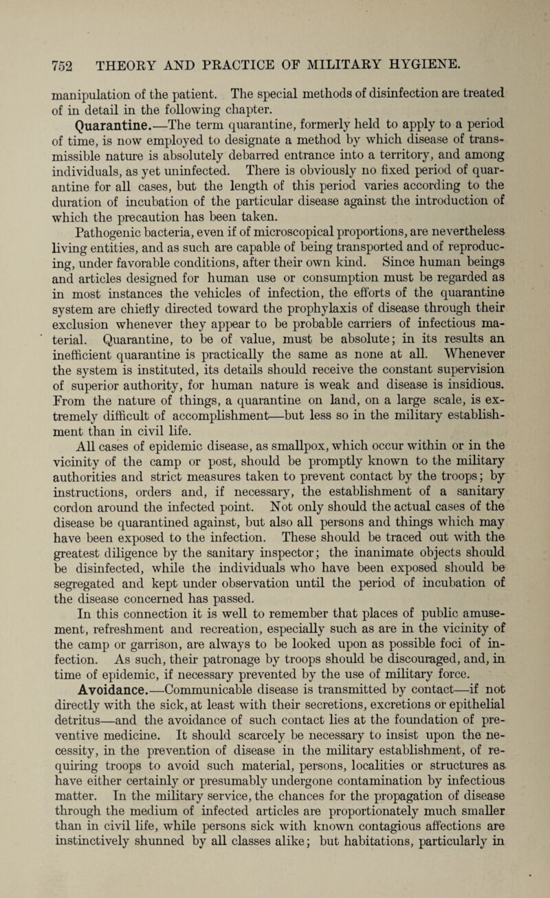 manipulation of the patient. The special methods of disinfection are treated of in detail in the following chapter. Quarantine.—The term quarantine, formerly held to apply to a period of time, is now employed to designate a method by which disease of trans¬ missible nature is absolutely debarred entrance into a territory, and among individuals, as yet uninfected. There is obviously no fixed period of quar¬ antine for all cases, but the length of this period varies according to the duration of incubation of the particular disease against the introduction of which the precaution has been taken. Pathogenic bacteria, even if of microscopical proportions, are nevertheless living entities, and as such are capable of being transported and of reproduc¬ ing, under favorable conditions, after their own kind. Since human beings and articles designed for human use or consumption must be regarded as in most instances the vehicles of infection, the efforts of the quarantine system are chiefly directed toward the prophylaxis of disease through their exclusion whenever they appear to be probable carriers of infectious ma¬ terial. Quarantine, to he of value, must he absolute; in its results an inefficient quarantine is practically the same as none at all. Whenever the system is instituted, its details should receive the constant supervision of superior authority, for human nature is weak and disease is insidious. From the nature of things, a quarantine on land, on a large scale, is ex¬ tremely difficult of accomplishment—but less so in the military establish¬ ment than in civil life. All cases of epidemic disease, as smallpox, which occur within or in the vicinity of the camp or post, should be promptly known to the military authorities and strict measures taken to prevent contact by the troops; by instructions, orders and, if necessary, the establishment of a sanitary cordon around the infected point. Not only should the actual cases of the disease be quarantined against, but also all persons and things which may have been exposed to the infection. These should be traced out with the greatest diligence by the sanitary inspector; the inanimate objects should be disinfected, while the individuals who have been exposed should be segregated and kept under observation until the period of incubation of the disease concerned has passed. In this connection it is well to remember that places of public amuse¬ ment, refreshment and recreation, especially such as are in the vicinity of the camp or garrison, are always to be looked upon as possible foci of in¬ fection. As such, their patronage by troops should be discouraged, and, in time of epidemic, if necessary prevented by the use of military force. Avoidance.—Communicable disease is transmitted by contact—if not directly with the sick, at least with their secretions, excretions or epithelial detritus—and the avoidance of such contact lies at the foundation of pre¬ ventive medicine. It should scarcely be necessary to insist upon the ne¬ cessity, in the prevention of disease in the military establishment, of re¬ quiring troops to avoid such material, persons, localities or structures as- have either certainly or presumably undergone contamination by infectious matter. In the military service, the chances for the propagation of disease through the medium of infected articles are proportionately much smaller than in civil life, while persons sick with known contagious affections are instinctively shunned by all classes alike; but habitations, particularly in