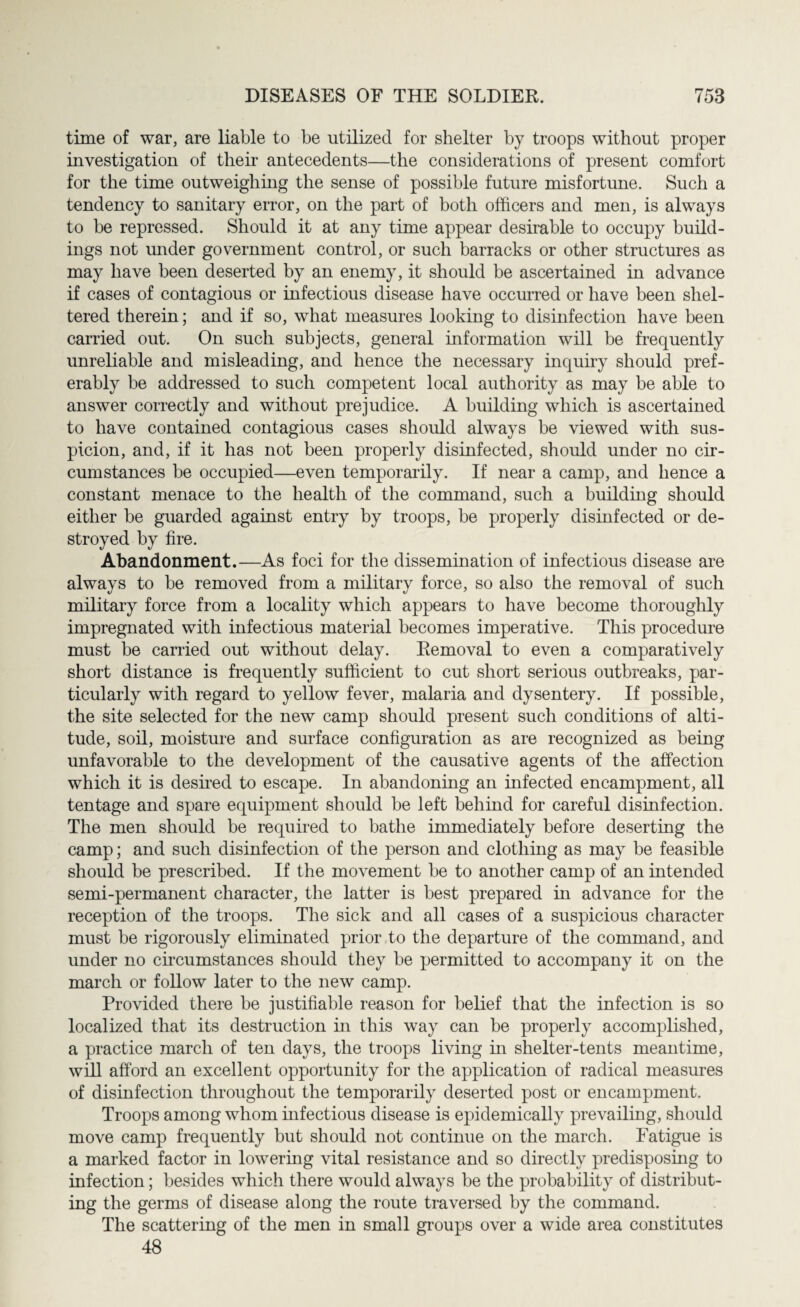 time of war, are liable to be utilized for shelter by troops without proper investigation of their antecedents—the considerations of present comfort for the time outweighing the sense of possible future misfortune. Such a tendency to sanitary error, on the part of both officers and men, is always to be repressed. Should it at any time appear desirable to occupy build¬ ings not under government control, or such barracks or other structures as may have been deserted by an enemy, it should be ascertained in advance if cases of contagious or infectious disease have occurred or have been shel¬ tered therein; and if so, what measures looking to disinfection have been carried out. On such subjects, general information will be frequently unreliable and misleading, and hence the necessary inquiry should pref¬ erably be addressed to such competent local authority as may be able to answer correctly and without prejudice. A building which is ascertained to have contained contagious cases should always be viewed with sus¬ picion, and, if it has not been properly disinfected, should under no cir¬ cumstances be occupied—even temporarily. If near a camp, and hence a constant menace to the health of the command, such a building should either be guarded against entry by troops, be properly disinfected or de¬ stroyed by fire. Abandonment.—As foci for the dissemination of infectious disease are always to be removed from a military force, so also the removal of such military force from a locality which appears to have become thoroughly impregnated with infectious material becomes imperative. This procedure must be carried out without delay. Removal to even a comparatively short distance is frequently sufficient to cut short serious outbreaks, par¬ ticularly with regard to yellow fever, malaria and dysentery. If possible, the site selected for the new camp should present such conditions of alti¬ tude, soil, moisture and surface configuration as are recognized as being unfavorable to the development of the causative agents of the affection which it is desired to escape. In abandoning an infected encampment, all tentage and spare equipment should be left behind for careful disinfection. The men should be required to bathe immediately before deserting the camp; and such disinfection of the person and clothing as may be feasible should be prescribed. If the movement be to another camp of an intended semi-permanent character, the latter is best prepared in advance for the reception of the troops. The sick and all cases of a suspicious character must be rigorously eliminated prior to the departure of the command, and under no circumstances should they be permitted to accompany it on the march or follow later to the new camp. Provided there be justifiable reason for belief that the infection is so localized that its destruction in this way can be properly accomplished, a practice march of ten days, the troops living in shelter-tents meantime, will afford an excellent opportunity for the application of radical measures of disinfection throughout the temporarily deserted post or encampment. Troops among whom infectious disease is epidemically prevailing, should move camp frequently but should not continue on the march. Fatigue is a marked factor in lowering vital resistance and so directly predisposing to infection; besides which there would always be the probability of distribut¬ ing the germs of disease along the route traversed by the command. The scattering of the men in small groups over a wide area constitutes 48