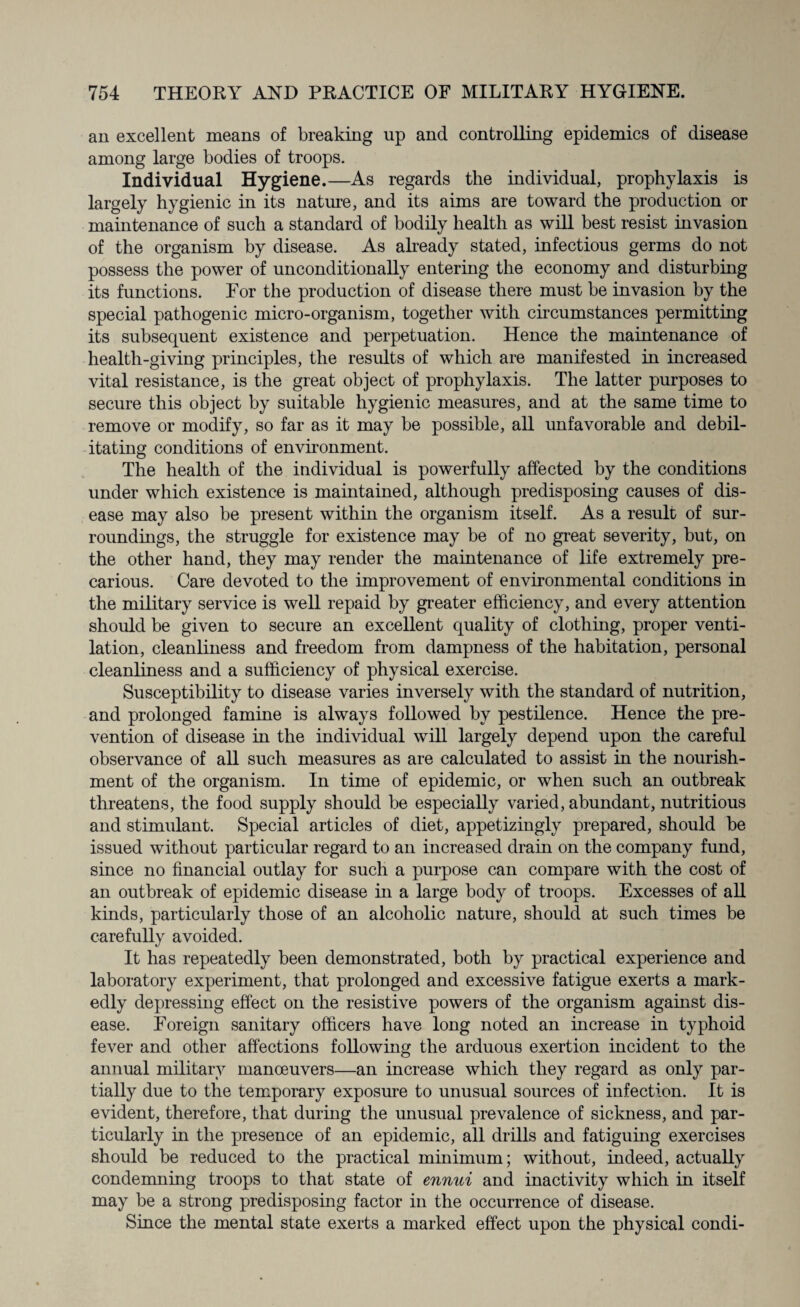 an excellent means of breaking up and controlling epidemics of disease among large bodies of troops. Individual Hygiene.—As regards the individual, prophylaxis is largely hygienic in its nature, and its aims are toward the production or maintenance of such a standard of bodily health as will best resist invasion of the organism by disease. As already stated, infectious germs do not possess the power of unconditionally entering the economy and disturbing its functions. For the production of disease there must be invasion by the special pathogenic micro-organism, together with circumstances permitting its subsequent existence and perpetuation. Hence the maintenance of health-giving principles, the results of which are manifested in increased vital resistance, is the great object of prophylaxis. The latter purposes to secure this object by suitable hygienic measures, and at the same time to remove or modify, so far as it may be possible, all unfavorable and debil¬ itating conditions of environment. The health of the individual is powerfully affected by the conditions under which existence is maintained, although predisposing causes of dis¬ ease may also be present within the organism itself. As a result of sur¬ roundings, the struggle for existence may be of no great severity, but, on the other hand, they may render the maintenance of life extremely pre¬ carious. Care devoted to the improvement of environmental conditions in the military service is well repaid by greater efficiency, and every attention should be given to secure an excellent quality of clothing, proper venti¬ lation, cleanliness and freedom from dampness of the habitation, personal cleanliness and a sufficiency of physical exercise. Susceptibility to disease varies inversely with the standard of nutrition, and prolonged famine is always followed by pestilence. Hence the pre¬ vention of disease in the individual will largely depend upon the careful observance of all such measures as are calculated to assist in the nourish¬ ment of the organism. In time of epidemic, or when such an outbreak threatens, the food supply should be especially varied, abundant, nutritious and stimulant. Special articles of diet, appetizingly prepared, should be issued without particular regard to an increased drain on the company fund, since no financial outlay for such a purpose can compare with the cost of an outbreak of epidemic disease in a large body of troops. Excesses of all kinds, particularly those of an alcoholic nature, should at such times be carefully avoided. It has repeatedly been demonstrated, both by practical experience and laboratory experiment, that prolonged and excessive fatigue exerts a mark¬ edly depressing effect on the resistive powers of the organism against dis¬ ease. Foreign sanitary officers have long noted an increase in typhoid fever and other affections following the arduous exertion incident to the annual military manceuvers—an increase which they regard as only par¬ tially due to the temporary exposure to unusual sources of infection. It is evident, therefore, that during the unusual prevalence of sickness, and par¬ ticularly in the presence of an epidemic, all drills and fatiguing exercises should be reduced to the practical minimum; without, indeed, actually condemning troops to that state of ennui and inactivity which in itself may be a strong predisposing factor in the occurrence of disease. Since the mental state exerts a marked effect upon the physical condi-