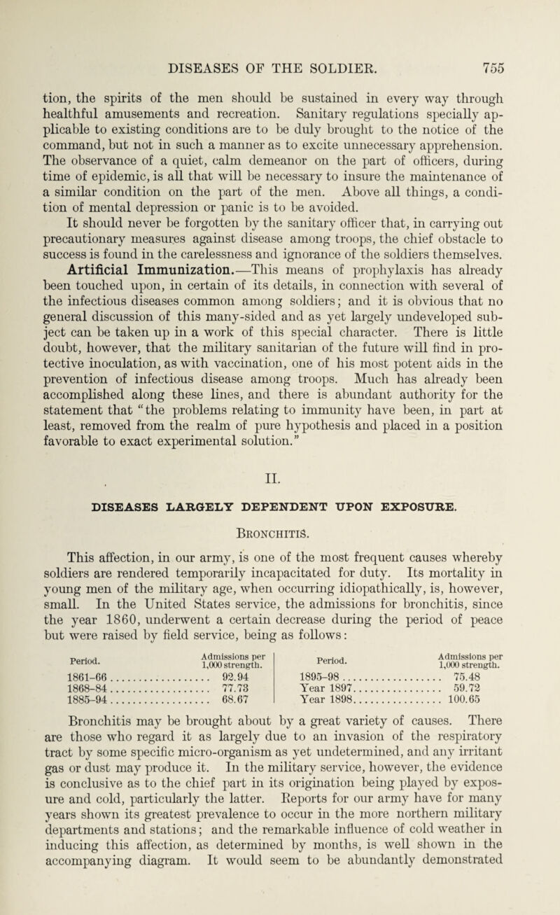 tion, the spirits of the men should be sustained in every way through healthful amusements and recreation. Sanitary regulations specially ap¬ plicable to existing conditions are to be duly brought to the notice of the command, but not in such a manner as to excite unnecessary apprehension. The observance of a quiet, calm demeanor on the part of officers, during time of epidemic, is all that will be necessary to insure the maintenance of a similar condition on the part of the men. Above all things, a condi¬ tion of mental depression or panic is to be avoided. It should never be forgotten by the sanitary officer that, in carrying out precautionary measures against disease among troops, the chief obstacle to success is found in the carelessness and ignorance of the soldiers themselves. Artificial Immunization.—This means of prophylaxis has already been touched upon, in certain of its details, in connection with several of the infectious diseases common among soldiers; and it is obvious that no general discussion of this many-sided and as yet largely undeveloped sub¬ ject can be taken up in a work of this special character. There is little doubt, however, that the military sanitarian of the future will find in pro¬ tective inoculation, as with vaccination, one of his most potent aids in the prevention of infectious disease among troops. Much has already been accomplished along these lines, and there is abundant authority for the statement that “the problems relating to immunity have been, in part at least, removed from the realm of pure hypothesis and placed in a position favorable to exact experimental solution.” II. DISEASES LARGELY DEPENDENT UPON EXPOSURE. Bronchitis. This affection, in our army, is one of the most frequent causes whereby soldiers are rendered temporarily incapacitated for duty. Its mortality in young men of the military age, when occurring idiopathically, is, however, small. In the United States service, the admissions for bronchitis, since the year 1860, underwent a certain decrease during the period of peace but were raised by field service, being as follows: Period. 1861-66 1868-84 1885-94 Admissions per 1,000 strength. .. 92.94 .. 77.73 .. 68.67 Period. 1895-98 .. Year 1897 Year 1898 Admissions per 1,000 strength. . 75.48 . 59.72 . 100.65 Bronchitis may be brought about by a great variety of causes. There are those who regard it as largely due to an invasion of the respiratory tract by some specific micro-organism as yet undetermined, and any irritant gas or dust may produce it. In the military service, however, the evidence is conclusive as to the chief part in its origination being played by expos¬ ure and cold, particularly the latter. Reports for our army have for many years shown its greatest prevalence to occur in the more northern military departments and stations; and the remarkable influence of cold weather in inducing this affection, as determined by months, is well shown in the accompanying diagram. It would seem to be abundantly demonstrated
