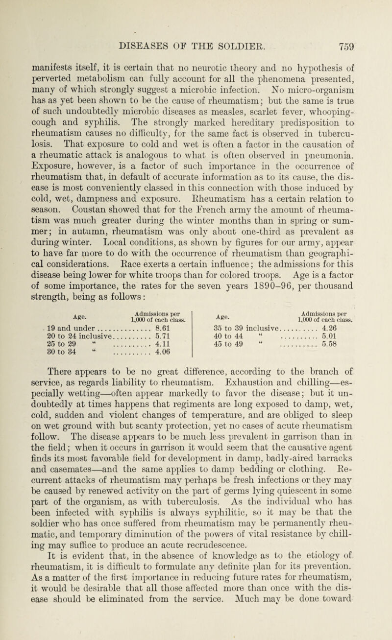 manifests itself, it is certain that no neurotic theory and no hypothesis of perverted metabolism can fully account for all the phenomena presented, many of which strongly suggest a microbic infection. No micro-organism has as yet been shown to be the cause of rheumatism; but the same is true of such undoubtedly microbic diseases as measles, scarlet fever, whooping- cough and syphilis. The strongly marked hereditary predisposition to rheumatism causes no difficulty, for the same fact is observed in tubercu¬ losis. That exposure to cold and wet is often a factor in the causation of a rheumatic attack is analogous to what is often observed in pneumonia. Exposure, however, is a factor of such importance in the occurrence of rheumatism that, in default of accurate information as to its cause, the dis¬ ease is most conveniently classed in this connection with those induced by cold, wet, dampness and exposure. Rheumatism has a certain relation to season. Coustan showed that for the French army the amount of rheuma¬ tism was much greater during the winter months than in spring or sum¬ mer; in autumn, rheumatism was only about one-third as prevalent as during winter. Local conditions, as shown by figures for our army, appear to have far more to do with the occurrence of rheumatism than geographi¬ cal considerations. Race exerts a certain influence; the admissions for this disease being lower for white troops than for colored troops. Age is a factor of some importance, the rates for the seven years 1890-96, per thousand strength, being as follows: Admissions per 1,000 of each class. 19 and under. 8.61 20 to 24 inclusive. 5.71 25 to 29 “ 4.11 30 to 34 “ . 4.06 Admissions per 1,000 of each class. 35 to 39 inclusive. 4.26 40 to 44 “ . 5.01 45 to 49 “ . 5.58 There appears to be no great difference, according to the branch of service, as regards liability to rheumatism. Exhaustion and chilling—es¬ pecially wetting—often appear markedly to favor the disease; but it un¬ doubtedly at times happens that regiments are long exposed to damp, wet, cold, sudden and violent changes of temperature, and are obliged to sleep on wet ground with but scanty protection, yet no cases of acute rheumatism follow. The disease appears to be much less prevalent in garrison than in the field; when it occurs in garrison it would seem that the causative agent finds its most favorable field for development in damp, badly-aired barracks and casemates—and the same applies to damp bedding or clothing. Re¬ current attacks of rheumatism may perhaps he fresh infections or they may be caused by renewed activity on the part of germs lying quiescent in some part of the organism, as with tuberculosis. As the individual who has been infected with syphilis is always syphilitic, so it may be that the soldier who has once suffered from rheumatism may he permanently rheu¬ matic, and temporary diminution of the powers of vital resistance by chill¬ ing may suffice to produce an acute recrudescence. It is evident that, in the absence of knowledge as to the etiology of rheumatism, it is difficult to formulate any definite plan for its prevention. As a matter of the first importance in reducing future rates for rheumatism, it would be desirable that all those affected more than once with the dis¬ ease should be eliminated from the service. Much may be done toward