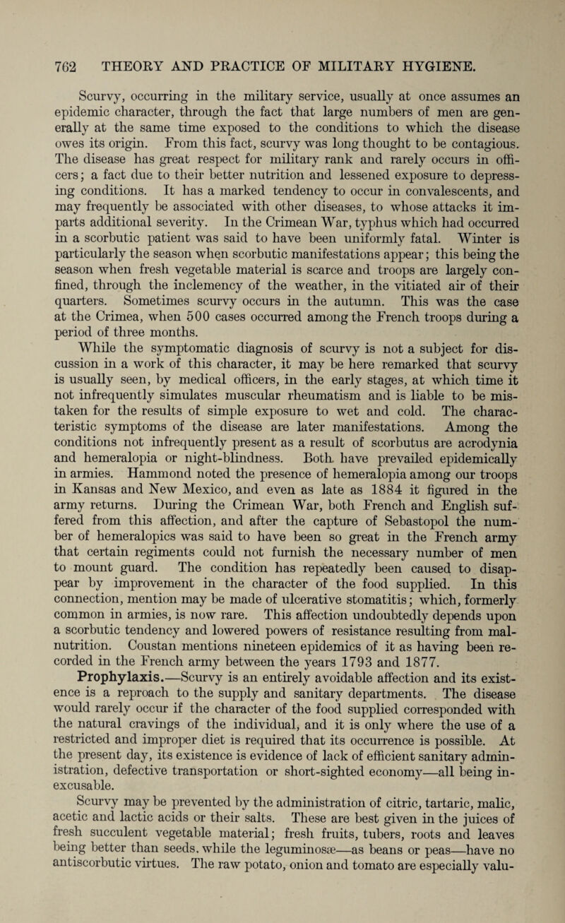 Scurvy, occurring in the military service, usually at once assumes an epidemic character, through the fact that large numbers of men are gen¬ erally at the same time exposed to the conditions to which the disease owes its origin. From this fact, scurvy was long thought to be contagious. The disease has great respect for military rank and rarely occurs in offi¬ cers; a fact due to their better nutrition and lessened exposure to depress¬ ing conditions. It has a marked tendency to occur in convalescents, and may frequently be associated with other diseases, to whose attacks it im¬ parts additional severity. In the Crimean War, typhus which had occurred in a scorbutic patient was said to have been uniformly fatal. Winter is particularly the season when scorbutic manifestations appear; this being the season when fresh vegetable material is scarce and troops are largely con¬ fined, through the inclemency of the weather, in the vitiated air of their quarters. Sometimes scurvy occurs in the autumn. This was the case at the Crimea, when 500 cases occurred among the French troops during a period of three months. While the symptomatic diagnosis of scurvy is not a subject for dis¬ cussion in a work of this character, it may be here remarked that scurvy is usually seen, by medical officers, in the early stages, at which time it not infrequently simulates muscular rheumatism and is liable to be mis¬ taken for the results of simple exposure to wet and cold. The charac¬ teristic symptoms of the disease are later manifestations. Among the conditions not infrequently present as a result of scorbutus are acrodynia and hemeralopia or night-blindness. Both have prevailed epidemically in armies. Hammond noted the presence of hemeralopia among our troops in Kansas and New Mexico, and even as late as 1884 it figured in the army returns. During the Crimean War, both French and English suf¬ fered from this affection, and after the capture of Sebastopol the num¬ ber of hemeralopics was said to have been so great in the French army that certain regiments could not furnish the necessary number of men to mount guard. The condition has repeatedly been caused to disap¬ pear by improvement in the character of the food supplied. In this connection, mention may be made of ulcerative stomatitis; which, formerly common in armies, is now rare. This affection undoubtedly depends upon a scorbutic tendency and lowered powers of resistance resulting from mal¬ nutrition. Coustan mentions nineteen epidemics of it as having been re¬ corded in the French army between the years 1793 and 1877. Prophylaxis.—Scurvy is an entirely avoidable affection and its exist¬ ence is a reproach to the supply and sanitary departments. The disease would rarely occur if the character of the food supplied corresponded with the natural cravings of the individual, and it is only where the use of a restricted and improper diet is required that its occurrence is possible. At the present day, its existence is evidence of lack of efficient sanitary admin¬ istration, defective transportation or short-sighted economy—all being in¬ excusable. Scurvy may be prevented by the administration of citric, tartaric, malic, acetic and lactic acids or their salts. These are best given in the juices of fresh succulent vegetable material; fresh fruits, tubers, roots and leaves being better than seeds, while the leguminosee—as beans or peas—have no antiscorbutic virtues. The raw potato, onion and tomato are especially valu-