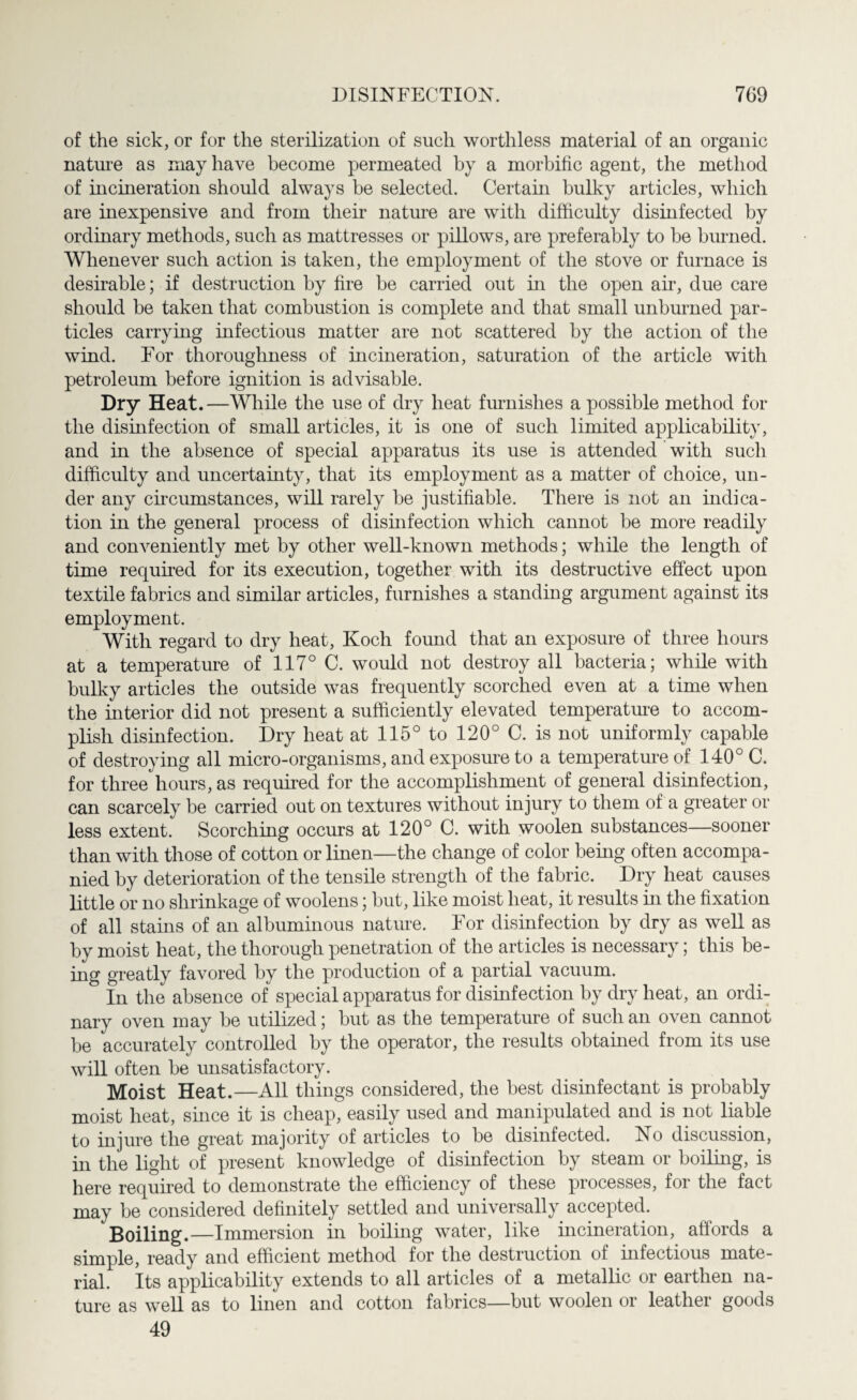 of the sick, or for the sterilization of such worthless material of an organic nature as may have become permeated by a morbific agent, the method of incineration should always be selected. Certain bulky articles, which are inexpensive and from their nature are with difficulty disinfected by ordinary methods, such as mattresses or pillows, are preferably to be burned. Whenever such action is taken, the employment of the stove or furnace is desirable; if destruction by fire be carried out in the open air, due care should be taken that combustion is complete and that small unburned par¬ ticles carrying infectious matter are not scattered by the action of the wind. For thoroughness of incineration, saturation of the article with petroleum before ignition is advisable. Dry Heat.—While the use of dry heat furnishes a possible method for the disinfection of small articles, it is one of such limited applicability, and in the absence of special apparatus its use is attended with such difficulty and uncertainty, that its employment as a matter of choice, un¬ der any circumstances, will rarely be justifiable. There is not an indica¬ tion in the general process of disinfection which cannot be more readily and conveniently met by other well-known methods; while the length of time required for its execution, together with its destructive effect upon textile fabrics and similar articles, furnishes a standing argument against its employment. With regard to dry heat, Koch found that an exposure of three hours at a temperature of 117° C. would not destroy all bacteria; while with bulky articles the outside was frequently scorched even at a time when the interior did not present a sufficiently elevated temperature to accom¬ plish disinfection. Dry heat at 115° to 120° C. is not uniformly capable of destroying all micro-organisms, and exposure to a temperature of 140° C. for three hours, as required for the accomplishment of general disinfection, can scarcely be carried out on textures without injury to them of a greater or less extent. Scorching occurs at 120° C. with woolen substances—sooner than with those of cotton or linen—the change of color being often accompa¬ nied by deterioration of the tensile strength of the fabric. Dry heat causes little or no shrinkage of woolens; but, like moist heat, it results in the fixation of all stains of an albuminous nature. For disinfection by dry as well as by moist heat, the thorough penetration of the articles is necessary; this be¬ ing greatly favored by the production of a partial vacuum. In the absence of special apparatus for disinfection by dry heat, an ordi¬ nary oven may be utilized; but as the temperature of such an oven cannot be accurately controlled by the operator, the results obtained from its use will often be unsatisfactory. Moist Heat.—All things considered, the best disinfectant is probably moist heat, since it is cheap, easily used and manipulated and is not liable to injure the great majority of articles to be disinfected. No discussion, in the light of present knowledge of disinfection by steam or boiling, is here required to demonstrate the efficiency of these processes, for the fact may be considered definitely settled and universally accepted. Boiling.—Immersion in boiling water, like incineration, afiords a simple, ready and efficient method for the destruction of infectious mate¬ rial. Its applicability extends to all articles of a metallic or earthen na¬ ture as well as to linen and cotton fabrics—but woolen or leather goods 49