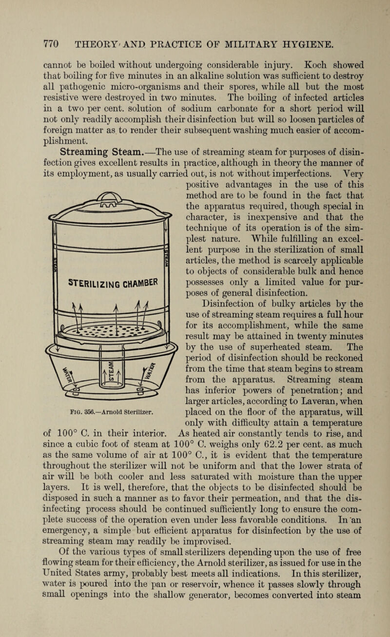 STERILIZING CHAMBER cannot be boiled without undergoing considerable injury. Koch showed that boiling for five minutes in an alkaline solution was sufficient to destroy all pathogenic micro-organisms and their spores, while all but the most resistive were destroyed in two minutes. The boiling of infected articles in a two per cent, solution of sodium carbonate for a short period will not only readily accomplish their disinfection but will so loosen particles of foreign matter as to render their subsequent washing much easier of accom¬ plishment. Streaming Steam.—The use of streaming steam for purposes of disin¬ fection gives excellent results in practice, although in theory the manner of its employment, as usually carried out, is not without imperfections. Very positive advantages in the use of this method are to be found in the fact that the apparatus required, though special in character, is inexpensive and that the technique of its operation is of the sim¬ plest nature. While fulfilling an excel¬ lent purpose in the sterilisation of small articles, the method is scarcely applicable to objects of considerable bulk and hence possesses only a limited value for pur¬ poses of general disinfection. Disinfection of bulky articles by the use of streaming steam requires a full hour for its accomplishment, while the same result may be attained in twenty minutes by the use of superheated steam. The period of disinfection should be reckoned from the time that steam begins to stream from the apparatus. Streaming steam has inferior powers of penetration; and larger articles, according to Laveran, when placed on the floor of the apparatus, will only with difficulty attain a temperature of 100° C. in their interior. As heated air constantly tends to rise, and since a cubic foot of steam at 100° C. weighs only 62.2 per cent, as much as the same volume of air at 100° C., it is evident that the temperature throughout the sterilizer will not be uniform and that the lower strata of air will be both cooler and less saturated with moisture than the upper layers. It is well, therefore, that the objects to be disinfected should be disposed in such a manner as to favor their permeation, and that the dis¬ infecting process should be continued sufficiently long to ensure the com¬ plete success of the operation even under less favorable conditions. In 'an emergency, a simple but efficient apparatus for disinfection by the use of streaming steam may readily be improvised. Of the various types of small sterilizers depending upon the use of free flowing steam for their efficiency, the Arnold sterilizer, as issued for use in the United States army, probably best meets all indications. In this sterilizer, water is poured into the pan or reservoir, whence it passes slowly through small openings into the shallow generator, becomes converted into steam Fig. 356.—Arnold Sterilizer.