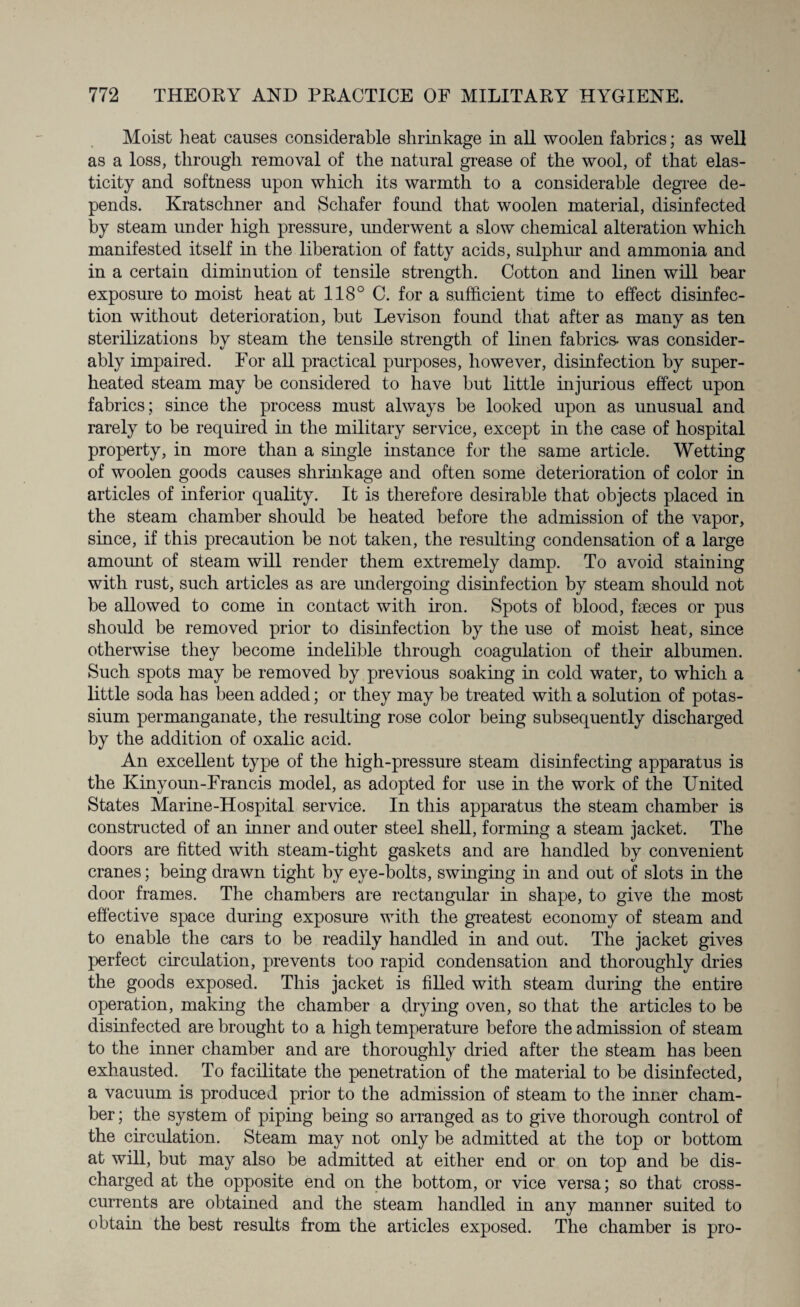 Moist heat causes considerable shrinkage in all woolen fabrics; as well as a loss, through removal of the natural grease of the wool, of that elas¬ ticity and softness upon which its warmth to a considerable degree de¬ pends. Kratschner and Schafer foimd that woolen material, disinfected by steam under high pressure, underwent a slow chemical alteration which manifested itself in the liberation of fatty acids, sulphur and ammonia and in a certain diminution of tensile strength. Cotton and linen will bear exposure to moist heat at 118° C. for a sufficient time to effect disinfec¬ tion without deterioration, but Levison found that after as many as ten sterilizations by steam the tensile strength of linen fabrics- was consider¬ ably impaired. For all practical purposes, however, disinfection by super¬ heated steam may be considered to have but little injurious effect upon fabrics; since the process must always be looked upon as unusual and rarely to be required in the military service, except in the case of hospital property, in more than a single instance for the same article. Wetting of woolen goods causes shrinkage and often some deterioration of color in articles of inferior quality. It is therefore desirable that objects placed in the steam chamber should be heated before the admission of the vapor, since, if this precaution be not taken, the resulting condensation of a large amount of steam will render them extremely damp. To avoid staining with rust, such articles as are undergoing disinfection by steam should not be allowed to come in contact with iron. Spots of blood, faeces or pus should be removed prior to disinfection by the use of moist heat, since otherwise they become indelible through coagulation of their albumen. Such spots may be removed by previous soaking in cold water, to which a little soda has been added; or they may be treated with a solution of potas¬ sium permanganate, the resulting rose color being subsequently discharged by the addition of oxalic acid. An excellent type of the high-pressure steam disinfecting apparatus is the Kinyoun-Francis model, as adopted for use in the work of the United States Marine-Hospital service. In this apparatus the steam chamber is constructed of an inner and outer steel shell, forming a steam jacket. The doors are fitted with steam-tight gaskets and are handled by convenient cranes; being drawn tight by eye-bolts, swinging in and out of slots in the door frames. The chambers are rectangular in shape, to give the most effective space during exposure with the greatest economy of steam and to enable the cars to be readily handled in and out. The jacket gives perfect circulation, prevents too rapid condensation and thoroughly dries the goods exposed. This jacket is filled with steam during the entire operation, making the chamber a drying oven, so that the articles to be disinfected are brought to a high temperature before the admission of steam to the inner chamber and are thoroughly dried after the steam has been exhausted. To facilitate the penetration of the material to be disinfected, a vacuum is produced prior to the admission of steam to the inner cham¬ ber ; the system of piping being so arranged as to give thorough control of the circulation. Steam may not only be admitted at the top or bottom at will, but may also be admitted at either end or on top and be dis¬ charged at the opposite end on the bottom, or vice versa; so that cross¬ currents are obtained and the steam handled in any manner suited to obtain the best results from the articles exposed. The chamber is pro-