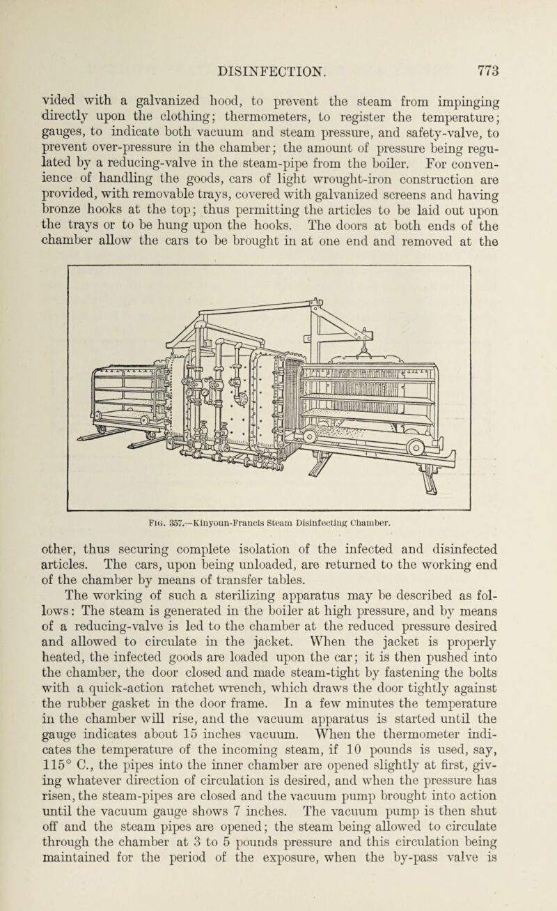 vided with a galvanized hood, to prevent the steam from impinging directly upon the clothing; thermometers, to register the temperature; gauges, to indicate both vacuum and steam pressure, and safety-valve, to prevent over-pressure in the chamber; the amount of pressure being regu¬ lated by a reducing-valve in the steam-pipe from the boiler. For conven¬ ience of handling the goods, cars of light wrought-iron construction are provided, with removable trays, covered with galvanized screens and having bronze hooks at the top; thus permitting the articles to be laid out upon the trays or to be hung upon the hooks. The doors at both ends of the chamber allow the cars to be brought hi at one end and removed at the other, thus securing complete isolation of the infected and disinfected articles. The cars, upon being unloaded, are returned to the working end of the chamber by means of transfer tables. The working of such a sterilizing apparatus may be described as fol¬ lows : The steam is generated in the boiler at high pressure, and by means of a reducing-valve is led to the chamber at the reduced pressure desired and allowed to circulate in the jacket. When the jacket is properly heated, the infected goods are loaded upon the car; it is then pushed into the chamber, the door closed and made steam-tight by fastening the bolts with a quick-action ratchet wrench, which draws the door tightly against the rubber gasket in the door frame. In a few minutes the temperature in the chamber will rise, and the vacuum apparatus is started until the gauge indicates about 15 inches vacuum. When the thermometer indi¬ cates the temperature of the incoming steam, if 10 pounds is used, say, 115° C., the pipes into the inner chamber are opened slightly at first, giv¬ ing whatever direction of circulation is deshed, and when the pressure has risen, the steam-pipes are closed and the vacuum pump brought into action until the vacuum gauge shows 7 niches. The vacuum pump is then shut off and the steam pipes are opened; the steam being allowed to circulate through the chamber at 3 to 5 pounds pressure and this circulation being maintained for the period of the exposure, when the by-pass valve is