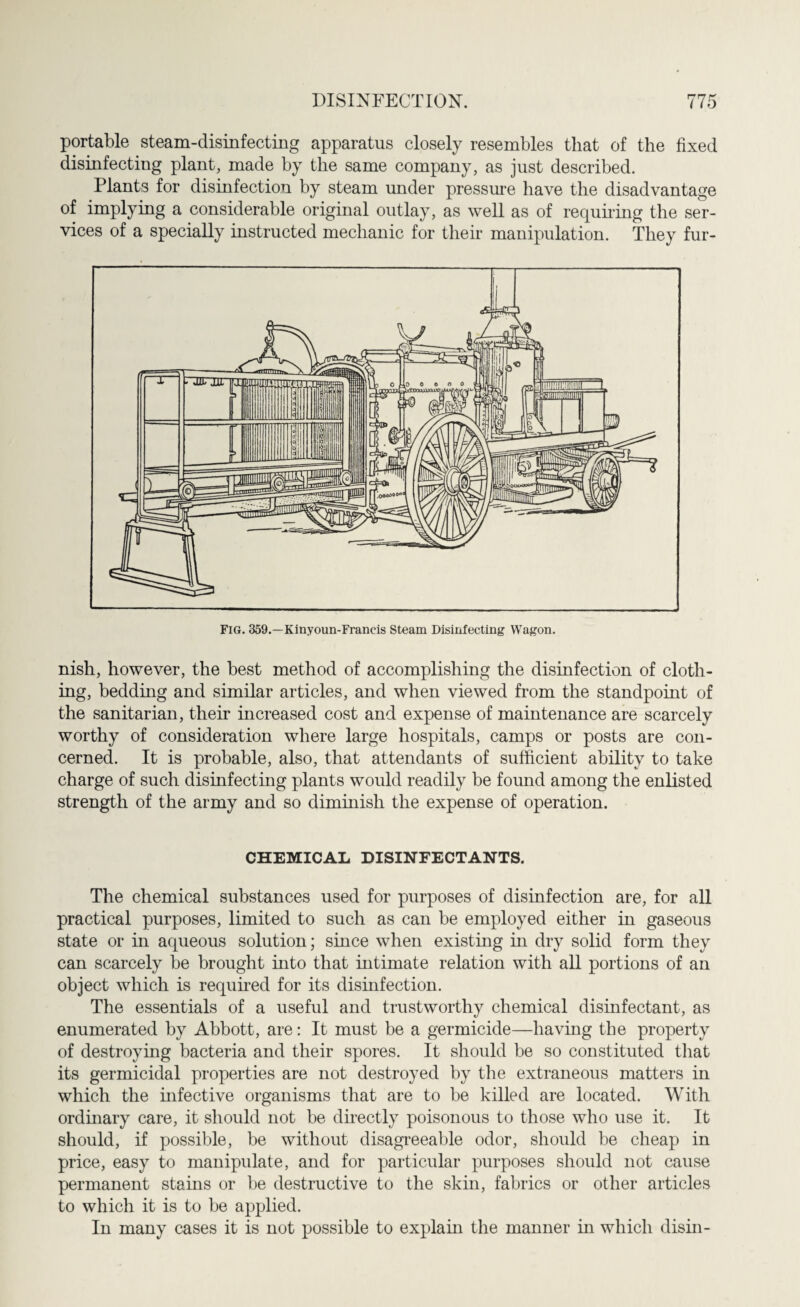 portable steam-disinfecting apparatus closely resembles that of the fixed disinfecting plant, made by the same company, as just described. Plants for disinfection by steam under pressure have the disadvantage of implying a considerable original outlay, as well as of requiring the ser¬ vices of a specially instructed mechanic for their manipulation. They fur¬ nish, however, the best method of accomplishing the disinfection of cloth¬ ing, bedding and similar articles, and when viewed from the standpoint of the sanitarian, their increased cost and expense of maintenance are scarcely worthy of consideration where large hospitals, camps or posts are con¬ cerned. It is probable, also, that attendants of sufficient ability to take charge of such disinfecting plants would readily be found among the enlisted strength of the army and so diminish the expense of operation. CHEMICAL DISINFECTANTS. The chemical substances used for purposes of disinfection are, for all practical purposes, limited to such as can be employed either in gaseous state or in aqueous solution; since when existing in dry solid form they can scarcely be brought into that intimate relation with all portions of an object which is required for its disinfection. The essentials of a useful and trustworthy chemical disinfectant, as enumerated by Abbott, are: It must be a germicide—having the property of destroying bacteria and their spores. It should be so constituted that its germicidal properties are not destroyed by the extraneous matters in which the infective organisms that are to be killed are located. With ordinary care, it should not be directly poisonous to those who use it. It should, if possible, be without disagreeable odor, should be cheap in price, easy to manipulate, and for particular purposes should not cause permanent stains or be destructive to the skin, fabrics or other articles to which it is to be applied. In many cases it is not possible to explain the manner in which disin-