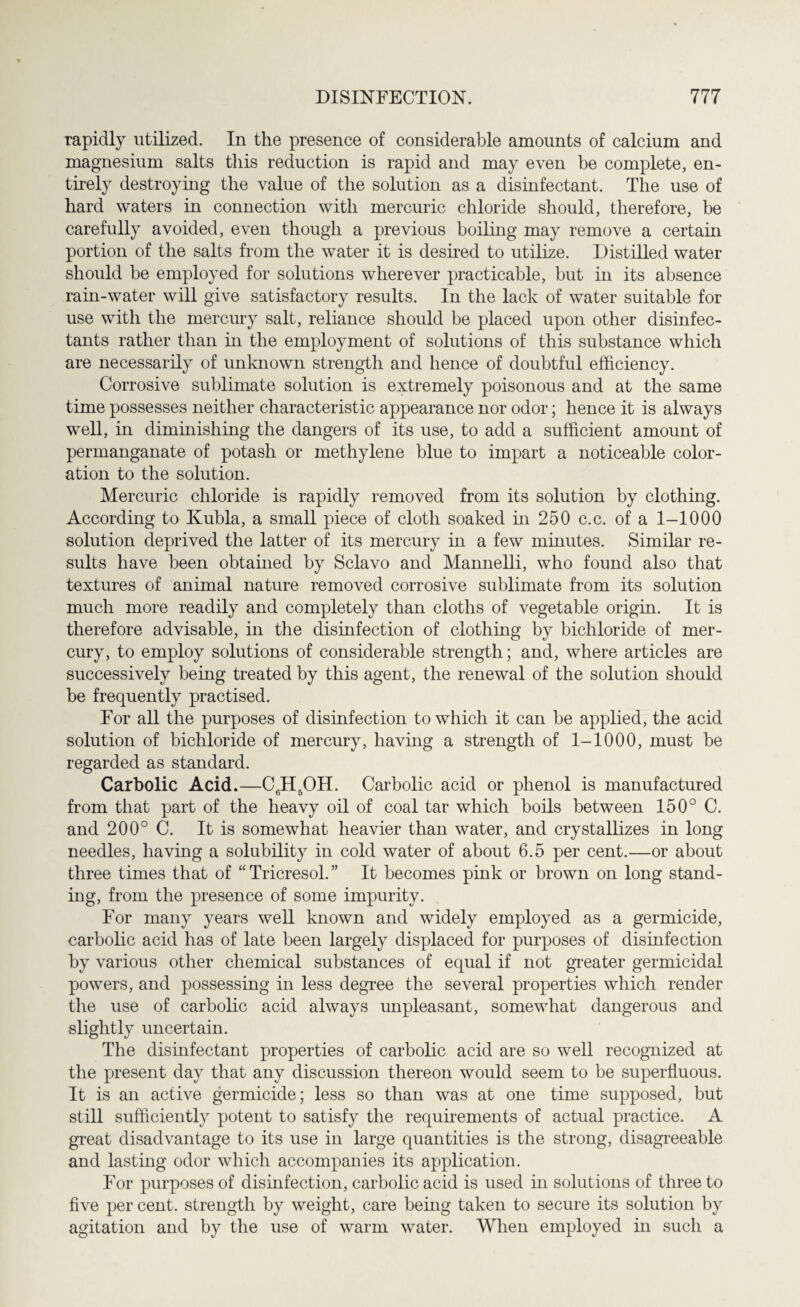 rapidly utilized. In the presence of considerable amounts of calcium and magnesium salts this reduction is rapid and may even be complete, en¬ tirely destroying the value of the solution as a disinfectant. The use of hard waters in connection with mercuric chloride should, therefore, be carefully avoided, even though a previous boiling may remove a certain portion of the salts from the water it is desired to utilize. Distilled water should be employed for solutions wherever practicable, but in its absence rain-water will give satisfactory results. In the lack of water suitable for use with the mercury salt, reliance should be placed upon other disinfec¬ tants rather than in the employment of solutions of this substance which are necessarily of unknown strength and hence of doubtful efficiency. Corrosive sublimate solution is extremely poisonous and at the same time possesses neither characteristic appearance nor odor; hence it is always well, in diminishing the dangers of its use, to add a sufficient amount of permanganate of potash or methylene blue to impart a noticeable color¬ ation to the solution. Mercuric chloride is rapidly removed from its solution by clothing. According to Kubla, a small piece of cloth soaked in 250 c.c. of a 1-1000 solution deprived the latter of its mercury in a few minutes. Similar re¬ sults have been obtained by Sclavo and Mannelli, who found also that textures of animal nature removed corrosive sublimate from its solution much more readily and completely than cloths of vegetable origin. It is therefore advisable, in the disinfection of clothing by bichloride of mer¬ cury, to employ solutions of considerable strength; and, where articles are successively being treated by this agent, the renewal of the solution should be frequently practised. For all the purposes of disinfection to which it can be applied, the acid solution of bichloride of mercury, having a strength of 1-1000, must be regarded as standard. Carbolic Acid.—C6H5OH. Carbolic acid or phenol is manufactured from that part of the heavy oil of coal tar which boils between 150° C. and 200° C. It is somewhat heavier than water, and crystallizes in long needles, having a solubility in cold water of about 6.5 per cent.—or about three times that of “Tricresol.” It becomes pink or brown on long stand¬ ing, from the presence of some impurity. For many years well known and widely employed as a germicide, carbolic acid has of late been largely displaced for purposes of disinfection by various other chemical substances of equal if not greater germicidal powers, and possessing in less degree the several properties which render the use of carbolic acid always unpleasant, somewhat dangerous and slightly uncertain. The disinfectant properties of carbolic acid are so well recognized at the present day that any discussion thereon would seem to be superfluous. It is an active germicide; less so than was at one time supposed, but still sufficiently potent to satisfy the requirements of actual practice. A great disadvantage to its use in large quantities is the strong, disagreeable and lasting odor which accompanies its application. For purposes of disinfection, carbolic acid is used in solutions of three to five per cent, strength by weight, care being taken to secure its solution by agitation and by the use of warm water. When employed in such a