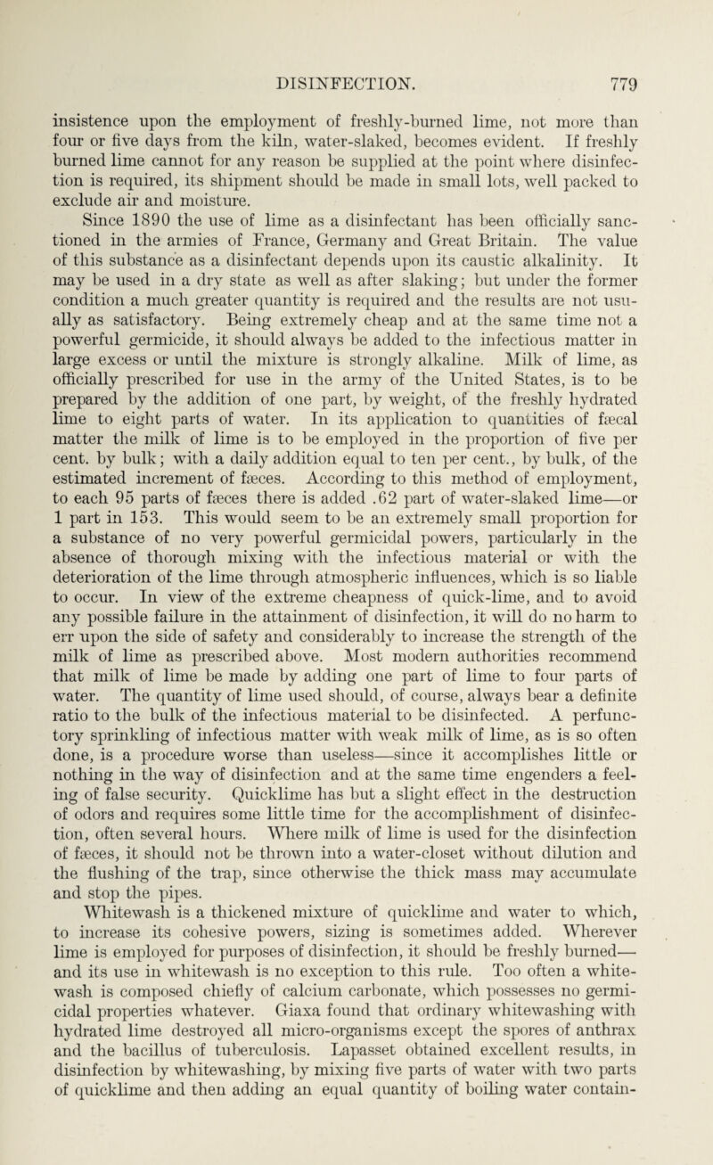 insistence upon the employment of freshly-burned lime, not more than four or five days from the kiln, water-slaked, becomes evident. If freshly burned lime cannot for any reason be supplied at the point where disinfec¬ tion is required, its shipment should be made in small lots, well packed to exclude air and moisture. Since 1890 the use of lime as a disinfectant has been officially sanc¬ tioned in the armies of France, Germany and Great Britain. The value of this substance as a disinfectant depends upon its caustic alkalinity. It may be used in a dry state as well as after slaking; but under the former condition a much greater quantity is required and the results are not usu¬ ally as satisfactory. Being extremely cheap and at the same time not a powerful germicide, it should always be added to the infectious matter in large excess or until the mixture is strongly alkaline. Milk of lime, as officially prescribed for use in the army of the United States, is to he prepared by the addition of one part, by weight, of the freshly hydrated lime to eight parts of water. In its application to quantities of faecal matter the milk of lime is to he employed in the proportion of five per cent, by bulk; with a daily addition equal to ten per cent., by bulk, of the estimated increment of faeces. According to this method of employment, to each 95 parts of faeces there is added .62 part of water-slaked lime—or 1 part in 153. This would seem to be an extremely small proportion for a substance of no very powerful germicidal powers, particularly in the absence of thorough mixing with the infectious material or with the deterioration of the lime through atmospheric influences, which is so liable to occur. In view of the extreme cheapness of quick-lime, and to avoid any possible failure in the attainment of disinfection, it will do no harm to err upon the side of safety and considerably to increase the strength of the milk of lime as prescribed above. Most modern authorities recommend that milk of lime be made by adding one part of lime to four parts of water. The quantity of lime used should, of course, always bear a definite ratio to the bulk of the infectious material to be disinfected. A perfunc¬ tory sprinkling of infectious matter with weak milk of lime, as is so often done, is a procedure worse than useless—since it accomplishes little or nothing in the way of disinfection and at the same time engenders a feel¬ ing of false security. Quicklime has but a slight effect in the destruction of odors and requires some little time for the accomplishment of disinfec¬ tion, often several hours. Where milk of lime is used for the disinfection of faeces, it should not be thrown into a water-closet without dilution and the flushing of the trap, since otherwise the thick mass may accumulate and stop the pipes. Whitewash is a thickened mixture of quicklime and water to which, to increase its cohesive powers, sizing is sometimes added. Wherever lime is employed for purposes of disinfection, it should be freshly burned— and its use in whitewash is no exception to this rule. Too often a white¬ wash is composed chiefly of calcium carbonate, which possesses no germi¬ cidal properties whatever. Giaxa found that ordinary whitewashing with hydrated lime destroyed all micro-organisms except the spores of anthrax and the bacillus of tuberculosis. Lapasset obtained excellent results, in disinfection by whitewashing, by mixing five parts of water with two parts of quicklime and then adding an equal quantity of boiling water contain-