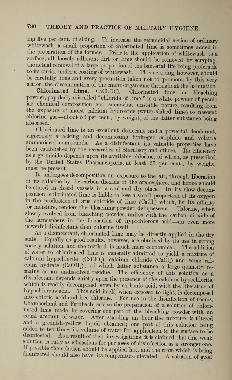 ing five Per cent, of sizing. To increase the germicidal action of ordinary whitewash, a small proportion of chlorinated lime is sometimes added in the preparation of the former. Prior to the application of whitewash to a surface, all loosely adherent dirt or lime should he removed by scraping; the actual removal of a large proportion of the bacterial life being preferable to its burial under a coating of whitewash. This scraping, however, should be carefully done and every precaution taken not to promote, by this very action, the dissemination of the micro-organisms throughout the habitation. Chlorinated Lime.—GaCl.OCl. Chlorinated lime or bleaching powder, popularly miscalled “ chloride of lime,” is a white powder of pecul¬ iar chemical composition and somewhat unstable nature, resulting from the exposure of moist calcium hydroxide (water-slaked lime) to nascent chlorine gas—about 56 per cent., by weight, of the latter substance being absorbed. Chlorinated lime is an excellent desiccant and a powerful deodorant, vigorously attacking and decomposing hydrogen sulphide and volatile ammoniacal compounds. As a disinfectant, its valuable properties have been established by the researches of Sternberg and others. Its efficiency as a germicide depends upon its available chlorine, of which, as prescribed by the United States Pharmacopoeia, at least 25 per cent., by weight, must be present. It undergoes decomposition on exposure to the air, through liberation of its chlorine by the carbon dioxide of the atmosphere, and hence should be stored in closed vessels in a cool and dry place. In its slow decom¬ position, chlorinated lime is liable to lose a small proportion of its oxygen in the production of true chloride of lime (CaClJ which, by its affinity for moisture, lenders the bleaching powder deliquescent. Chlorine, when slowly evolved from bleaching powder, unites with the carbon dioxide of the atmosphere in the formation of liypochlorous acid—an even more powerful disinfectant than chlorine itself. As a disinfectant, chlorinated lime may be directly applied in the dry state. Equally as good results, however, are obtained by its use in strong watery solution and the method is much more economical. The addition of water to chlorinated lime is generally admitted to yield a mixture of calcium hypochlorite (CaC102), calcium chloride (CaCl2) and some cal¬ cium hydrate (CaOH2); of which latter substance a large quantity re¬ mains as an undissolved residue. The efficiency of this solution as a disinfectant depends chiefly upon the presence of the calcium hypochlorite, which is readily decomposed, even by carbonic acid, with the liberation of hypochlorous acid. This acid itself, when exposed to light, is decomposed into chloric acid and free chlorine. For use in the disinfection of rooms, Chamberland and Fernbach advise the preparation of a solution of chlori¬ nated lime made by covering one part of the bleaching powder with an equal amount of water. After standing an hour the mixture is filtered and a greenish-yellow liquid obtained; one part of this solution being added to ten times its volume of water for application to the surface to be disinfected. As a result of their investigations, it is claimed that this weak solution is fully as efficacious for purposes of disinfection as a stronger one. It possible the solution should be applied hot, and the room which is being disinfected should also have its temperature elevated. A solution of good