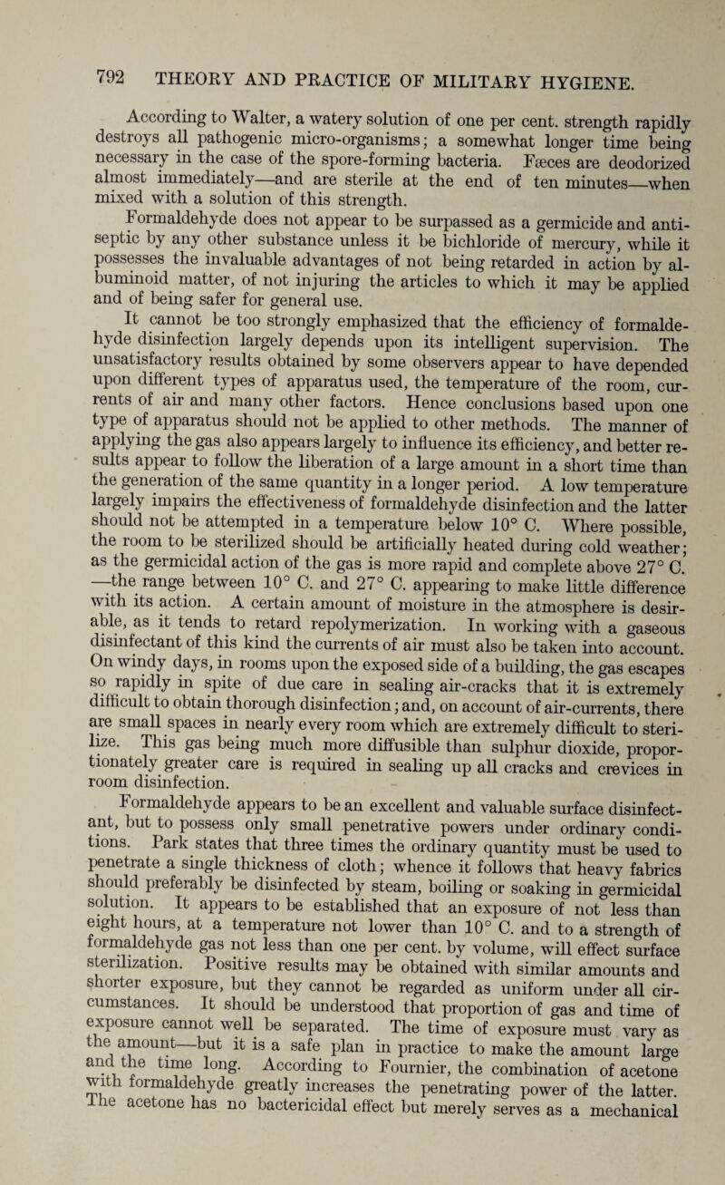 According to Walter, a watery solution of one per cent, strength rapidly destroys all pathogenic micro-organisms; a somewhat longer time being necessary in the case of the spore-forming bacteria. Fseces are deodorized almost immediately—and are sterile at the end of ten minutes—when mixed with a solution of this strength. Formaldehyde does not appear to be surpassed as a germicide and anti¬ septic by any other substance unless it be bichloride of mercury, while it possesses the invaluable advantages of not being retarded in action by al¬ buminoid matter, of not injuring the articles to which it may be applied and of being safer for general use. It cannot be too strongly emphasized that the efficiency of formalde¬ hyde disinfection largely depends upon its intelligent supervision. The unsatisfactory results obtained by some observers appear to have depended upon different types of apparatus used, the temperature of the room, cur¬ rents of air and many other factors. Hence conclusions based upon one type of apparatus should not be applied to other methods. The manner of applying the gas also appears largely to influence its efficiency, and better re¬ sults appear to follow the liberation of a large amount in a short time than the generation of the same quantity in a longer period. A low temperature largely impairs the effectiveness of formaldehyde disinfection and the latter should not be attempted in a temperature below 10° C. Where possible, the 100m to be steiilized should be artificially heated during cold weather; as the germicidal action of the gas is more rapid and complete above 27° c! -the range between 10 G. and 2/° C. appearing to make little difference with its action. A certain amount of moisture in the atmosphere is desir¬ able, as it tends to retard repolymerization. In working with a gaseous disinfectant of this kind the currents of air must also be taken into account. On windy days, in looms upon the exposed side of a building, the gas escapes so rapidly in spite of due care in sealing air-cracks that it is extremely difficult to obtain thorough disinfection; and, on account of air-currents, there are small spaces in nearly every room which are extremely difficult to steri¬ lize. This gas being much more diffusible than sulphur dioxide, propor¬ tionately greater care is required in sealing up all cracks and crevices in room disinfection. 1 ormaldehyde appears to be an excellent and valuable surface disinfect¬ ant, but to possess only small penetrative powers under ordinary condi¬ tions. Park states that three times the ordinary quantity must be used to penetrate a single thickness of cloth; whence it follows that heavy fabrics should preferably be disinfected by steam, boiling or soaking in germicidal solution. It appears to be established that an exposure of not less than eight hours, at a temperature not lower than 10° C. and to a strength of formaldehyde gas not less than one per cent, by volume, will effect surface sterilization. Positive results may be obtained with similar amounts and shorter exposure, but they cannot be regarded as uniform under all cir¬ cumstances. It should be understood that proportion of gas and time of exposure cannot well be separated. The time of exposure must vary as the amount—but it is a safe plan in practice to make the amount large and the time long. According to Fournier, the combination of acetone with formaldehyde greatly increases the penetrating power of the latter. ie acetone has no bactericidal effect but merely serves as a mechanical