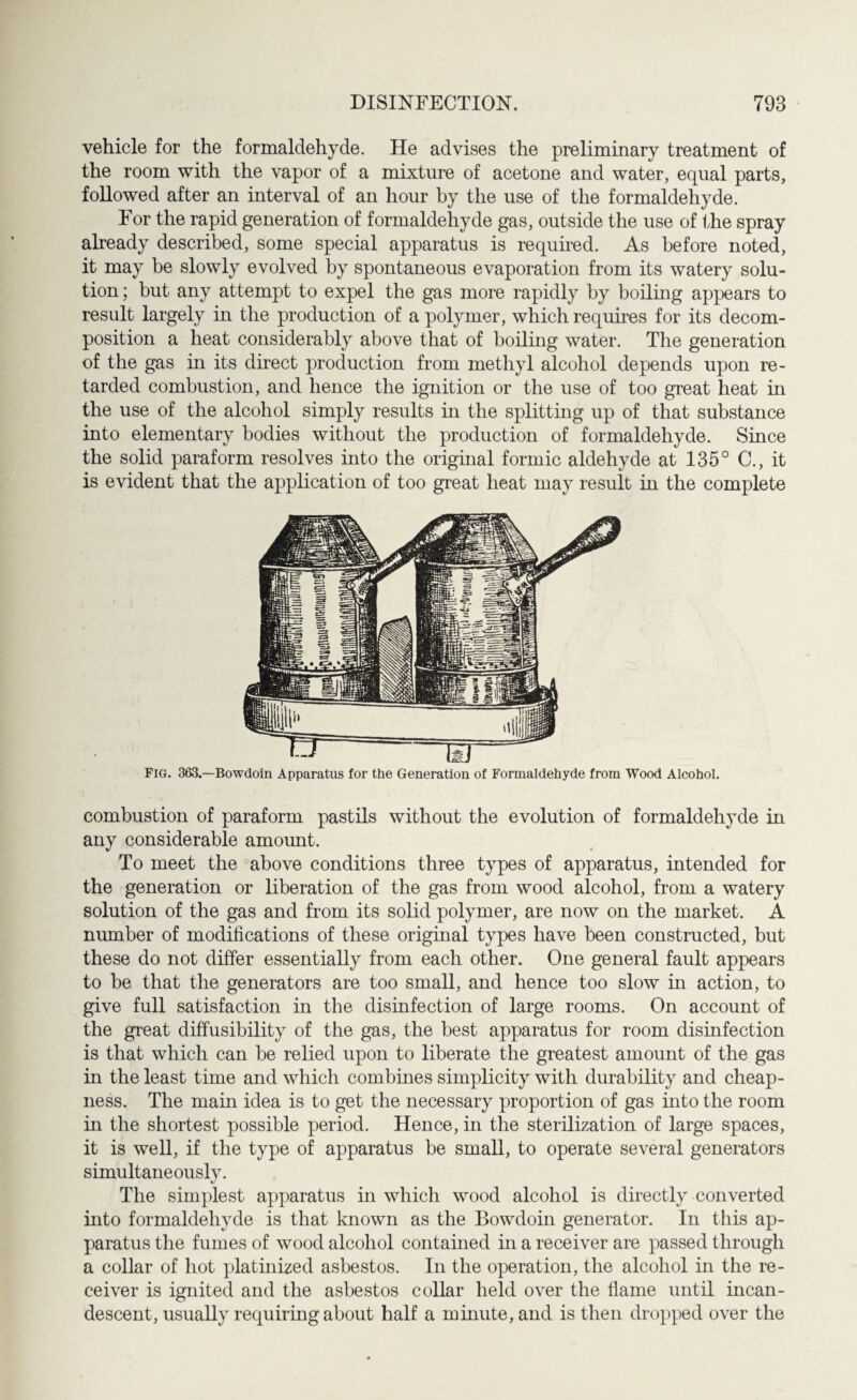 vehicle for the formaldehyde. He advises the preliminary treatment of the room with the vapor of a mixture of acetone and water, equal parts, followed after an interval of an hour by the use of the formaldehyde. For the rapid generation of formaldehyde gas, outside the use of the spray already described, some special apparatus is required. As before noted, it may be slowly evolved by spontaneous evaporation from its watery solu¬ tion; but any attempt to expel the gas more rapidly by boiling appears to result largely in the production of a polymer, which requires for its decom¬ position a heat considerably above that of boiling water. The generation of the gas in its direct production from methyl alcohol depends upon re¬ tarded combustion, and hence the ignition or the use of too great heat in the use of the alcohol simply results in the splitting up of that substance into elementary bodies without the production of formaldehyde. Since the solid paraform resolves into the original formic aldehyde at 135° C., it is evident that the application of too great heat may result in the complete Fig. 363.—Bowdoin Apparatus for the Generation of Formaldehyde from Wood Alcohol. combustion of paraform pastils without the evolution of formaldehyde in any considerable amount. To meet the above conditions three types of apparatus, intended for the generation or liberation of the gas from wood alcohol, from a watery solution of the gas and from its solid polymer, are now on the market. A number of modifications of these original types have been constructed, but these do not differ essentially from each other. One general fault appears to be that the generators are too small, and hence too slow in action, to give full satisfaction in the disinfection of large rooms. On account of the great diffusibility of the gas, the best apparatus for room disinfection is that which can be relied upon to liberate the greatest amount of the gas in the least time and which combines simplicity with durability and cheap¬ ness. The main idea is to get the necessary proportion of gas into the room in the shortest possible period. Hence, in the sterilization of large spaces, it is well, if the type of apparatus be small, to operate several generators simultaneously. */ The simplest apparatus in which wood alcohol is directly converted into formaldehyde is that known as the Bowdoin generator. In this ap¬ paratus the fumes of wood alcohol contained in a receiver are passed through a collar of hot platinized asbestos. In the operation, the alcohol in the re¬ ceiver is ignited and the asbestos collar held over the flame until incan¬ descent, usually requiring about half a minute, and is then dropped over the