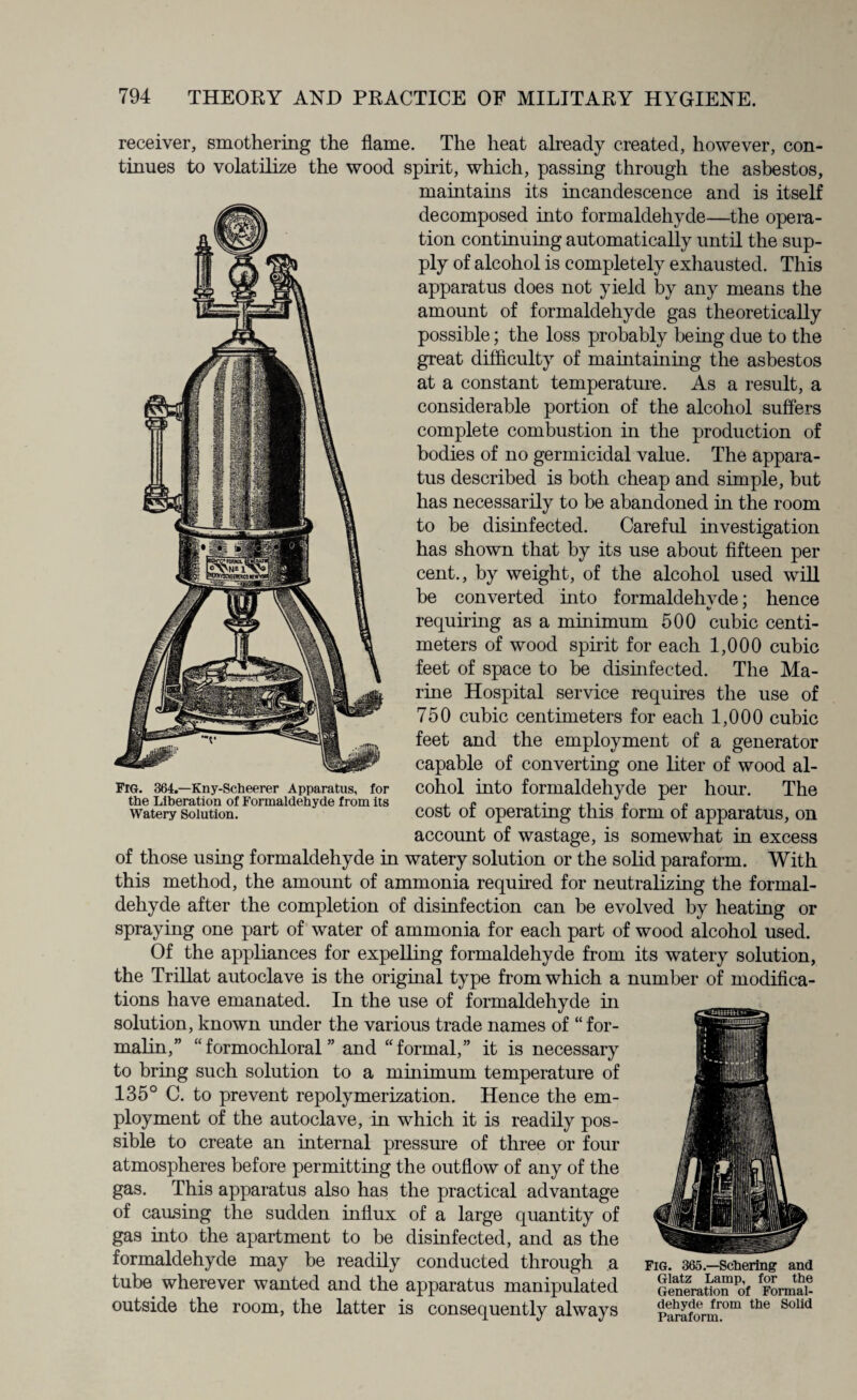 receiver, smothering the flame. The heat already created, however, con¬ tinues to volatilize the wood spirit, which, passing through the asbestos, maintains its incandescence and is itself decomposed into formaldehyde—the opera¬ tion continuing automatically until the sup¬ ply of alcohol is completely exhausted. This apparatus does not yield by any means the amount of formaldehyde gas theoretically possible; the loss probably being due to the great difficulty of maintaining the asbestos at a constant temperature. As a result, a considerable portion of the alcohol suffers complete combustion in the production of bodies of no germicidal value. The appara¬ tus described is both cheap and simple, but has necessarily to be abandoned in the room to be disinfected. Careful investigation has shown that by its use about fifteen per cent., by weight, of the alcohol used will be converted into formaldehvde; hence V ' requiring as a minimum 500 cubic centi¬ meters of wood spirit for each 1,000 cubic feet of space to be disinfected. The Ma¬ rine Hospital service requires the use of 750 cubic centimeters for each 1,000 cubic feet and the employment of a generator capable of converting one liter of wood al¬ cohol into formaldehyde per hour. The cost of operating this form of apparatus, on account of wastage, is somewhat in excess of those using formaldehyde in watery solution or the solid paraform. With this method, the amount of ammonia required for neutralizing the formal¬ dehyde after the completion of disinfection can be evolved by heating or spraying one part of water of ammonia for each part of wood alcohol used. Of the appliances for expelling formaldehyde from its watery solution, the Trillat autoclave is the original type from which a number of modifica¬ tions have emanated. In the use of formaldehyde in solution, known under the various trade names of “ for¬ malin,” “formochloral ” and “formal,” it is necessary to bring such solution to a minimum temperature of 135° C. to prevent repolymerization. Hence the em¬ ployment of the autoclave, in which it is readily pos¬ sible to create an internal pressure of three or four atmospheres before permitting the outflow of any of the gas. This apparatus also has the practical advantage of causing the sudden influx of a large quantity of gas into the apartment to be disinfected, and as the formaldehyde may be readily conducted through a fig. 365.—sobering and tube wherever wanted and the apparatus manipulated Genlratton of FomX outside the room, the latter is consequently always pSorm°m the SoUd FrG. 364.—Kny-Scheerer Apparatus, for the Liberation of Formaldehyde from its Watery Solution.